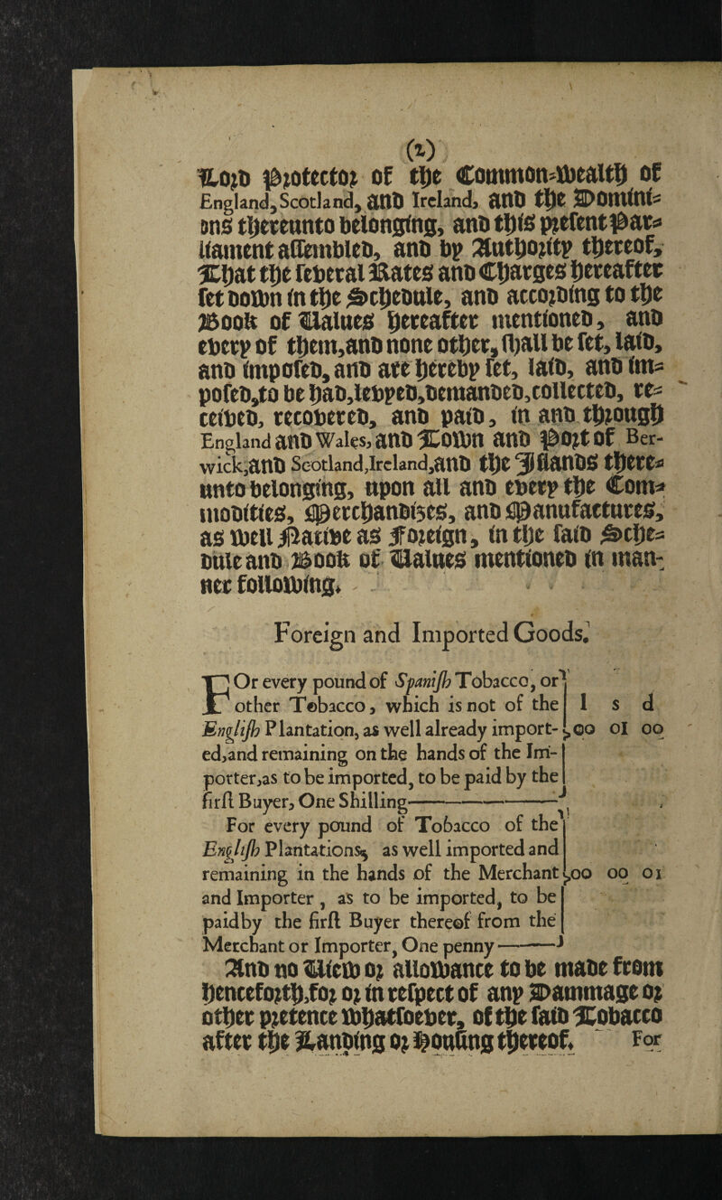 ^^otecto^ of tDe Common^iDealti^ of England,Scotland, atlO Ireland, ailD SDOtUtni^ Dno t|)ewttnto belonging, anb tD<o piefentibartf llament adembleo, anb bp :»tttbo^<tp thereof, %i)at tDe rebetai mates anb Charges Hereafter fetbotbnlntHe^cHtbttle, anb accojbing to tHe j5oob ofllalues H^ttafter nientloneb, anb eberp of t|)em,anb none other, (liall be fet, lalb, anb lmporeb,anbare l)trebpfet, lalb, anblms pofebj^o be Hab,lebpeb,bemanbeb,coUecteb, re^ ceibeb, recobereb, anb path, in anb tH^ongU England anb Wales, anb %mti anb #0^t of Ber- wickjanb Scotland ,irciand,anb tHere^ unto belonging, upon all anb eberptbt Com=* mobitles, fl^ercpanblses, anb flpanufactnres, as ibeii ii^atlbe as iTojelgn, In tlje falb ^tljes buleanb i^oon of malnes mentioneb in man: ner following* /■ Foreign and Imported Goods^ F Or every pound of SpaniJhTohzccQfOr*^ other Tobacco, which is not of the 1 s d Englijh P lantation, as well already import- j, qo ol oq ed,and remaining on the hands of the Imi- portetjas to be imported, to be paid by the fird Buyer, One Shilling- For every pound of Tobacco of the Engltjh as well imported and remaining in the hands of the Merchant l,oo oq oi and Importer , as to be imported, to be paidby the firfl Buyer thereof from the Merchant or Importer, One penny-^ :^nb no miem o; allowance to be mabe from Hencefo^tH,fo^ o^ In refpect of anp Sbammage o^ other pretence mhatfoeber, of the falb ICpbacro after the l^anblng o^ i^ouling thereof. For