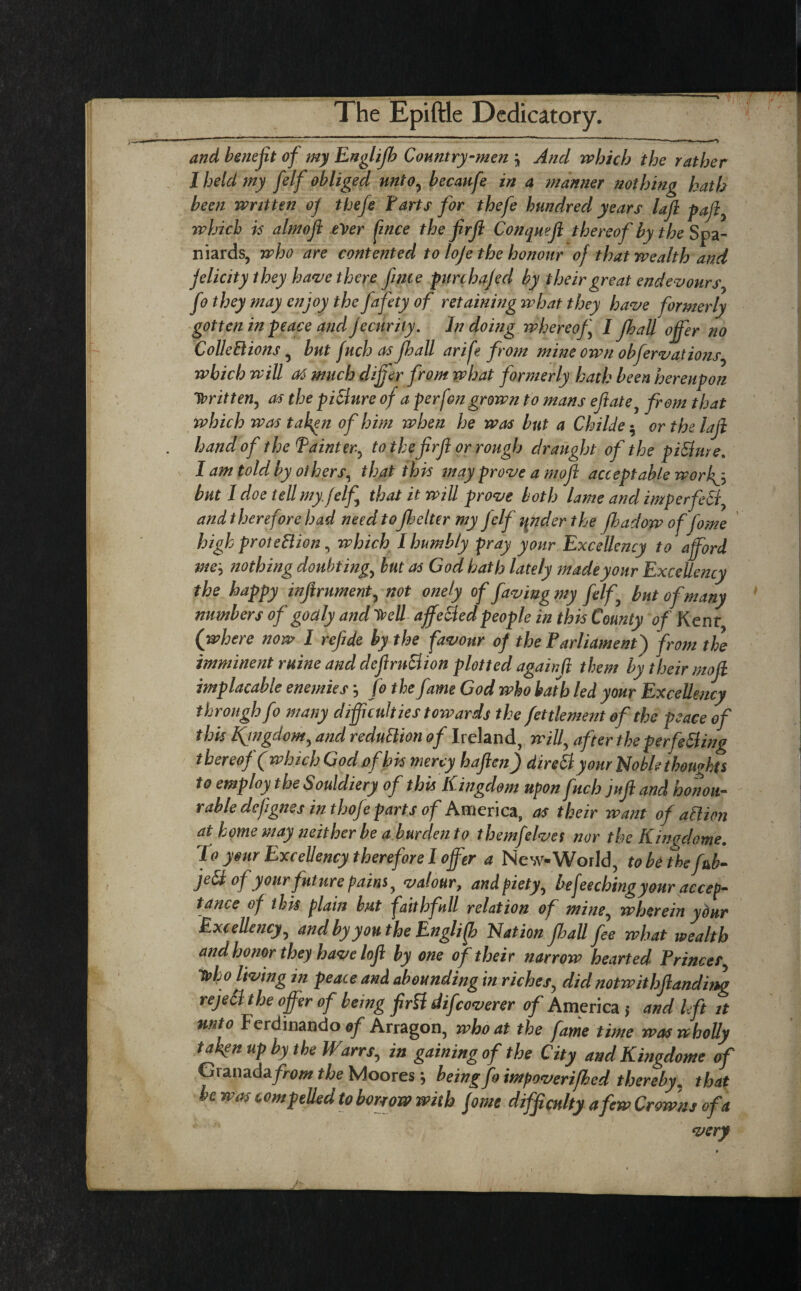 and benefit of my Englijh Country-men \ And which the rather I held my felf obliged unto, becanfe in a manner nothing hath been written of thefe Farts for thefe hundred years lafi faff which is almoft ever fince the firfl Conqwft thereof by the Spa¬ niards, who are contented to loje the honour of that wealth and felicity they have there fince purchafed by their great endevours, fo they may enjoy the fafety of retaining what they have formerly gotten in peace and fecurily. In doing whereof I fib all offer no Collections , but fuch as fib all arife from mine own obfervations, which will at much differ from what formerly hath been hereupon Written, as the piSlure of a perfon grown to mans eflate, from that which was fallen of him when he was but a Ckilde $ or the lafi hand of the Painter, to the firfl or rough draught of the piflure. I am told by others, that this may prove a m.ofi acceptable worfy but I doe tell my felf that it will prove both lame and imperfefl, and therefore had need tofihelter my felf tender the fbadoyp of fome high protection, which l humbly pray your Excellency to afford me\ nothing doubting, but as God hath lately made your Excellency the happy inflrument, not onely of faving my felf but of many numbers of godly and V?eU affefled people in this County of Kent (where now I refide by the favour of the Parliament) from the imminent ruine and defiruBion plotted againfi them by their mofi implacable enemies j fo the fame God who bath led your Excellency through fo many difficulties towards the fettlement of the peace of this fingdom, and reduction of Ireland, will, after the perfefling thereof (which God ofbis mercy haften) direByour Noble thoughts to employ the Souldiery of this Kingdom upon fuch jufi and honou¬ rable defignes in thofe parts of America, as their want of attion at home may neither be a burden to themfelves nor the Kwgdome. To your Excellency therefore I offer a New-World, to be the fab- je£i of yourfuture pains, valour, and piety, beffeeching your accep¬ tance of this plain but faith full relation of mine, wherein your Excellency, and by you the Englifb Nation jhall fee what wealth and honor they have lofi by one of their narrow hearted Princes, irho living in peace and abounding in riches, did notwithflanding rejeil the offer of being firfl difcoverer of America 5 and l fit it unto Ferdinando of Arragon, who at the fame time was wholly taken up by the Warrs, in gaining of the City andKingdome of Granada/>m the Moores; being foimpoven(bed thereby m that be was compelled to borrow with fome difficulty a few Crowns of a very