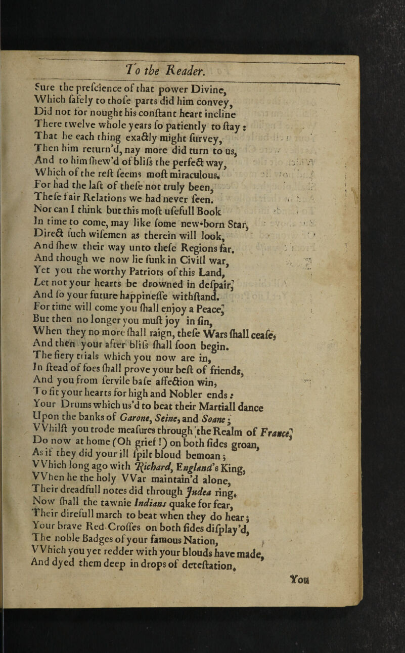 Sure the prefcience of that power Divine, Which fafely to thole parts did him convey, Did not lor nought his conftant heart incline 1 here twelve whole years fo patiently to flay i That he each thing exa&Iy might furvey, ? Then him return’d, nay more did turn to us, And to himfhew’d of blils the perfeQ; way, i: Which of the reft feems moft miraculous. ' For had the laft of tbefe not truly been, Thefe lair Relations we had never feen. Nor can I think but this moft ufefull Book Jn time to come, may like fome newborn Star^ DireS luch wifemen as therein will look, Andfhew their way unto thefe Regions far. And though we now lie funk in Civill war. Yet you the worthy Patriots of this Land/ Let not your hearts be drowned in defpair^ And fo your future happinefle withftand. For time will come you (hall enjoy a Peace^ But then no longer you muft joy in fin, When they no more.-(hall raign, thefe Wars (hall ceafe* And then your after blifs fhall foon begin, fhe fiery tiials which you now are in. In ftead of foes fhall prove your beft of friends, And you from fervilebafe affeftion win, Fo fit your hearts for high and Nobler ends : Your Drums which us’d to beat their Martiall dance Upon the banks of Garone, Seine^ and Soane • VVhilft youtrode meafures through the Realm of FranceJ Do now at home (Oh grief !) on both fides groan, * As if they did your ill lpiltbloud bemoan j Which long ago with Richard, England’s King, VVhen he the holy War maintain’d alone, Their dreadfull notes did through Judea ring* Now fhall the tawnie Indians quake for fear I heir direfull march to beat when they do hear 5 Your brave Red Croffes on both fides difplay’d, 1 he noble Badges of your famous Nation, Which you yet redder with your blouds have made And dyed them deep in drops of deteftation* * Yott