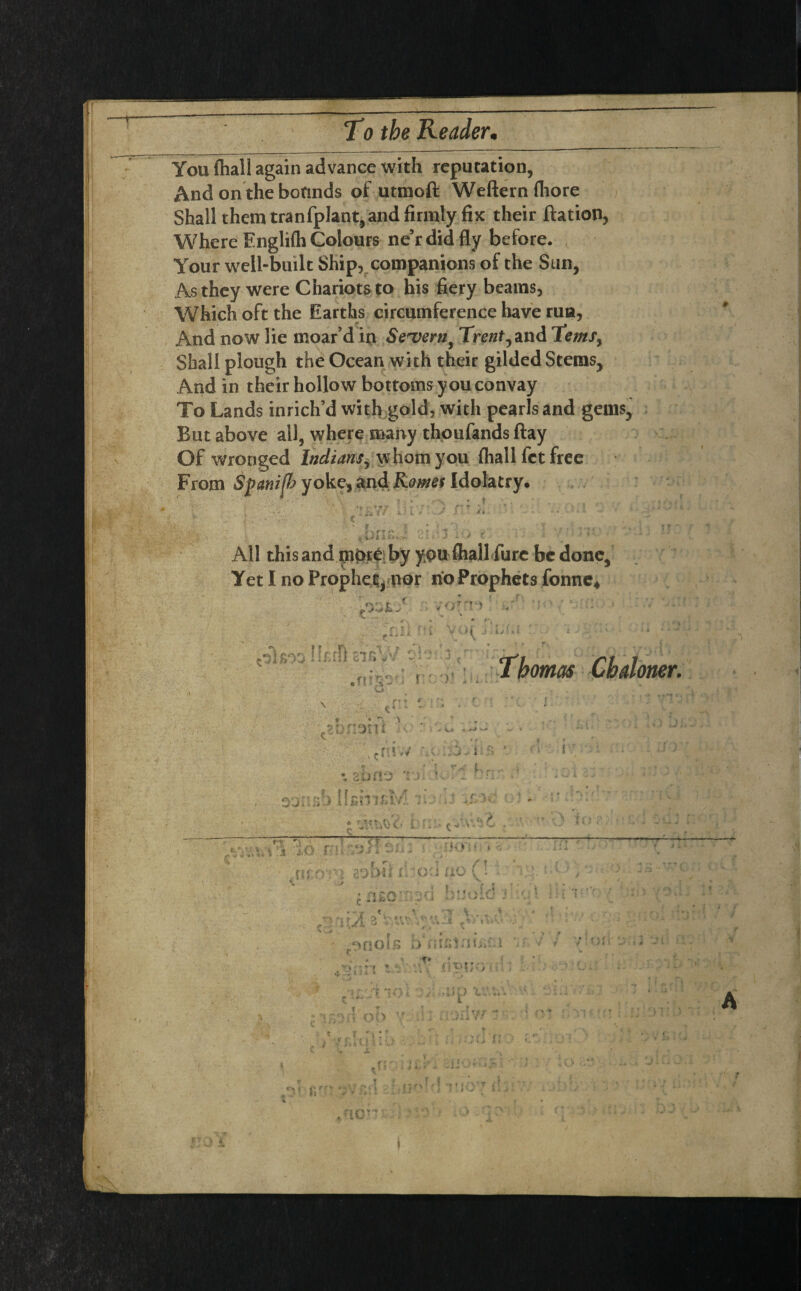 You {hall again advance with reputation, And on the bounds of utmoft Weftern fliore Shall them tranfplant, and firmly fix their ftation, Where Englifh Colours ne’rdidfly before. Your well-built Ship, companions of the Sun, As they were Chariots to his fiery beams, Which oft the Earths circumference have rua, And now lie rnoar’d in Severn, Trent, and Terns, Shall plough the Ocean with their gilded Stems, And in their hollow bottoms youconvay To Lands inrich’d with gold, with pearls and gems. But above all, where many thoufands ftay Of wronged Indians, whom you {hall fct free From Spanijh yoke, and Romes Idolatry. All this and mbte; by you {hall fare be done. Yet I no Prophet, nor no Prophets fonne* 'Thomas Cb doner. ? A