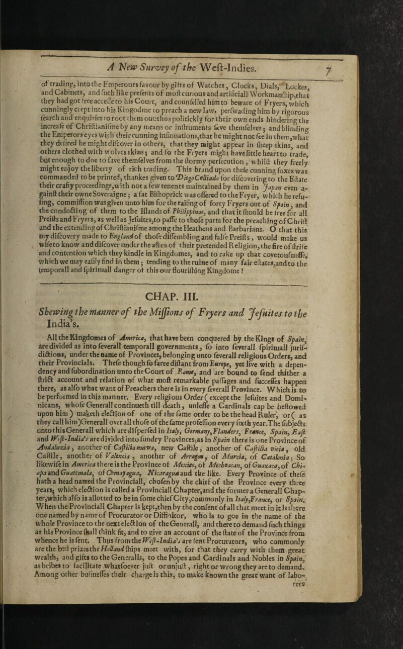 of trading, into the Empcrours favour by gifts of Watches, Clocks, Dials, Lockes, and Cabinets, and fiich like prefencs of moft curious and artificial! Workman(hip,that they had got free accede to his Court, and counfelled him to beware of Fryers, which cunningly crept into his Kingodme to preach a new law, perfwadinghim by rigorous fcarch and enquiries to root them outtthuspolitickly for their own ends hindering the increafcof Chriftiamfrne by any means or inftruments live themfclves; andblinding the Emperors eyes with their cunning in(inuations,that he might not fee in them,whac they defired he might difcover in others, thatthey might appear in (heep skins, and others clothed with wolves skins; and fo the Fryers might have little heart to trade, but enough to doe to fave themfelves from the ftormy perfecution, w hi I ft they freely might enjoy the liberty of rich trading. This brand upon thefe cunningfoxes was commanded to be printed, thankes given to*DkgoCeUiado for difcovering to the Eftate their crafty proceedings :th notafewtenents maintained by them in japan even a- gainft their owneSoveraigne; a fat Biftioprick was offered to the Fryer, which he refu¬ ting, commiflion was given unto him for the railing of forty Fryers out of Spain, and the conducing of them to the Iflandsof Fbilippinaf, and thatitfhould be free for ail Preifts and Fryers, as well as Jefuites,to paffe to thofc parts for the preaching of Chrift and the extending of Chriftianifme among the Heathens and Barbarians. O that this my difeovery made to England of thofc dilfemblingand falfe Preifts , would make us wife to know and difcover under the afhes of their pretended PveIigion,the fire of ftrife and contention which they kindle in Kingdomes, and to rake up that covetoufneffe* which we may eafiiy find in them; tending to the mine of many fair eftates,and to the temporall and fpirituall danger of this our flourifhing Kingdome ! CHAP. III. Shewing the manner of the Mijfions of Fryers and Jefnites to the India’s. All the Kingdomes of America, that have been conquered by the Kings of Spain ' ire divided as into feverall temporall governments, fo into feverall fpirituall jurifc di&ioHs, under the name of Provinces, belonging unto feverall religious Orders, and their Provincials. Thefc thoughfofarrediftant from Europe, yet live with a depen¬ dency and fubordination unto the Court of Rome, and are bound to fend thither a fttift account and relation of what moft remarkable paffages and fuccefies happen there, as alfo what want of Preachers there is in every feverall Province. Which is to be performed in this manner. Every religious Order ( except the Jefuites and Domi¬ nicans, whole Generali continueth till death, unlefle a Cardinals cap be bellowed upon him ) maketh eleftion of one of the fame order to be the head Ruler, or( as they call hira)GeneraIl overall thofc of the fame profelfion every fixth year.The fubje&s unto this Generali which are dilperfed in Italy, Germanyi Flanders, F ranee ^ Spain, Jsajl and JFtfi-India’s are divided intofundry Provlnces.as in Spain there is one Province of Andaluzia, another o f Caftilianutva, new Caftile, another of C aft ilia vieia, old Caftile, another of Valencia , another of Arragon, of Murcia, of Catalonia • So likewifein America there is the Province of Mexico, of Mechoacan^ of Guaxaca,of Chi- apa and Guatemala, of Cbmajagua, Nicaragua and the like. Every Province of thefc hatha head named the Provincial!, chofcn by the chief of the Province every three years; which ele&ion is called a Provincial! Chapter,and the former a Generali Chap- ter,which alfo is allotted to be in fome chief City ,cotumonIy in Italy ,F ranee, or Spain* W hen the Provinciall Chapter is kept,then by the confent of all that meet in it is there one named by name of Procurator or Diffinitor, who is to gee in the name of the whole Province to the next ele&ion of the Generali, and there to demand fuch things as his Province (hall think fit, and to give an accountof the (fate of the Province from whence he is fcnt. Thus from the JVefi-lndia’j are lent Procurators, who commonly are the b?ft prizes the Holland (hips meet with, for that they carry with them great wealth, and gifts to the Generalls, to the Popes and Cardinals and Nobles in Spain, as bribes to facilitate whatfoever juft or unjuft , right or wrong they are to demando Among other bufineftes their charge is this, to make known the great want of labo-