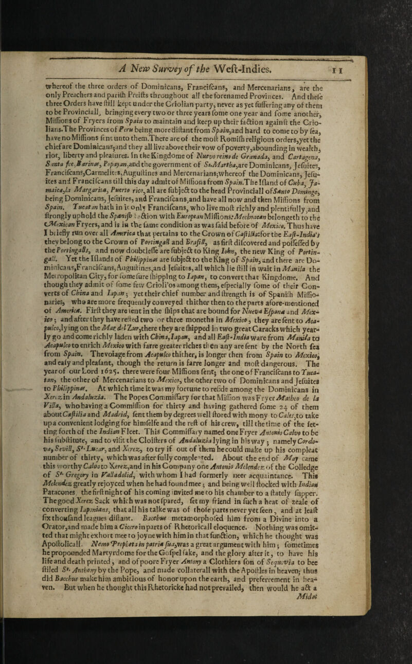 whereof the three orders of Dominicans, Francilcans, and Mercenarians, are the only Preachers and parilh Preifts throughout all the forenamed Provinces. And thefe three Orders have ftill kept under the Criolian party, never as yet fullering any of them to be Provincial!, bringing every two or three years fome one year and forne another, Milhous of Fryers from Spain to maintain and keep up their faction againft the Crio- lians.The Provinces of Peru being more diftant from Spain,and hard to come to by lea, have no Millions ftnt unto them.Therc are of the moft Romilh religious orders,yet the chief are Dominicans, and they all live above their vow of poverty ,abounding in wealthy riot, liberty and plcatures. IntheKingdomeof Nuevo reins de Granada, and Cartagena, Santa fce.B arinas, Pop ay an,.and the government of St.Martha,are Dominicans, Jefuites, Francilcans,Carmelites, Auguftines and Mercenarians;whereof the Dominicans, Jefu- ites and Francifcans till this day admit of Millions from Spain.The Ifland of Cuba, Ja¬ maica,la Margarita, Puerto rico, all are fubje&to the head Provincial! ofSanto Domingo, being Dominicans, Jefuites, and Franci(cans,and have all now and then Millions from Spain. Tucatm hath in itonl* Francifcans, who live moft richly and plentifully>and ftrongly uphold the Spanijh ; &ion with European Miftlom: Mechoaean belongeth to the CMp.xican Fryers, and is in the fame condition as was faid before of Mexico. Thus have I briefly run over ail America that pertains to the Crown of Ca(lilia:fov the Eafl-lndia't they belong to the Crown of Tortingall and BraJiN, as firft difeovered and pofleffed by the PortingaQs, and now doubtlelfe are fubjett to King lohn, the new King of Port'm~ gall. Yet the I(lands of Pbilippinat are lubje& to the King of Spain, and there are Do¬ minica nSjFrancifcans, Auguftines,and jefuites,all which lie ftill in wait in Manila the Metropolitan City, for fome fure (hipping to L/paw, to convert that Kingdome. And though they admit of fome few Crioli’os among them, efpecially fome of their Con¬ verts of China and Iapan • yet their chief number and ftrength is of Spanilh MiHio* uaries, who are more frequently conveyed thither then to the parts afore-mentioned of America. Firft they are tent in the (hips that are bound for Nueva Efpana and Mex¬ ico*, and after they have refted two or three moneths in Mexico, they are lent to Aca¬ pulco, ly ing on the Mar. delZ«r5there they are fhipped in two great Caracks which year¬ ly go and come richly laden with China,Iapan, and all Eajl-lndia ware from Manila to Acapulco to enrich Mexico with farre greater riches then any are fent by the North fea from Spain. Thevoiage from Acapulco thither, is longer then from Spain to Mexico* and caly and pleafant, though the return is farre longer and moft dangerous. The year of our Lord 1625. there were four Millions fent; the one of Francilcans to Tuca~ tan, the other of Mercenarians to Mexico, the other two of Dominicans and Jefuites to Philippine. At which time it was my fortune to refide among the Dominicans in Xenz in Andaluzia. The Popes CommilTary for that Million wasVryerMatbeo de la Villa, who having a Commiffion for thirty and having gathered fome 24 of them about Cajlilia and Madrid, lent them by degrees well ftored with mony to Calts.to take upa convenient lodging for himlelfeand the reft of hie crew, till the time of the let¬ ting forth of the Indian Fleet. This Commifiary named one Fryer AntonioCalvo to be hisluhftitute, andtovifittheCIoiftersof Andaluzia lying in his way ; namelyCWo- va9 StviU, S*‘ Lucar, and Xerez, to try if out of them he could make up his compleat number of thirty, which was after fully completed. About the end of May came this worthy Calvo to Kerrs,and in his Company one Antonio Melendez of the Colledge of S*' Gregory in Valladolid, with whom I had formerly neer acquaintance. This Melendez greatly rejoyced when he had found mee; and being well ftocked with India* Patacones; the firft night of his coming invited me to his chamber to a ftately flipper. The good Xerez Sack which was not fpared, let my friend in fuch a heat of zeale of converting laponians, that all his talke was of thole parts never yet leen, and at leaft fix thoufand leagues diftant. Bacchus metamorphofed him from a Divine into a Orator,and made him a Cicero in parts of Rhetoricall eloquence. Nothing was omit¬ ted that might exhort mee to joyne with him in that funftion, which he thought was Apoftolicali. Nemo ‘Propletain patri* Jua,was a great argument with him; fometimes he propounded Martyrdoms for the Gofpel fake, and the glory alter it, to have his life and death printed , and ofpoore Fryer Antony a Clothiers fon of Seqmvia to bee ftiled S*> Anthony by the Pope, and made collateral! with the Apoftles in heaven; thus did Bacchus make him ambitious of honor upon the earth, and preferrement in hea¬ ven. But when he thought this Pohetoricke had not prevailed, then would he a ft a Midoi