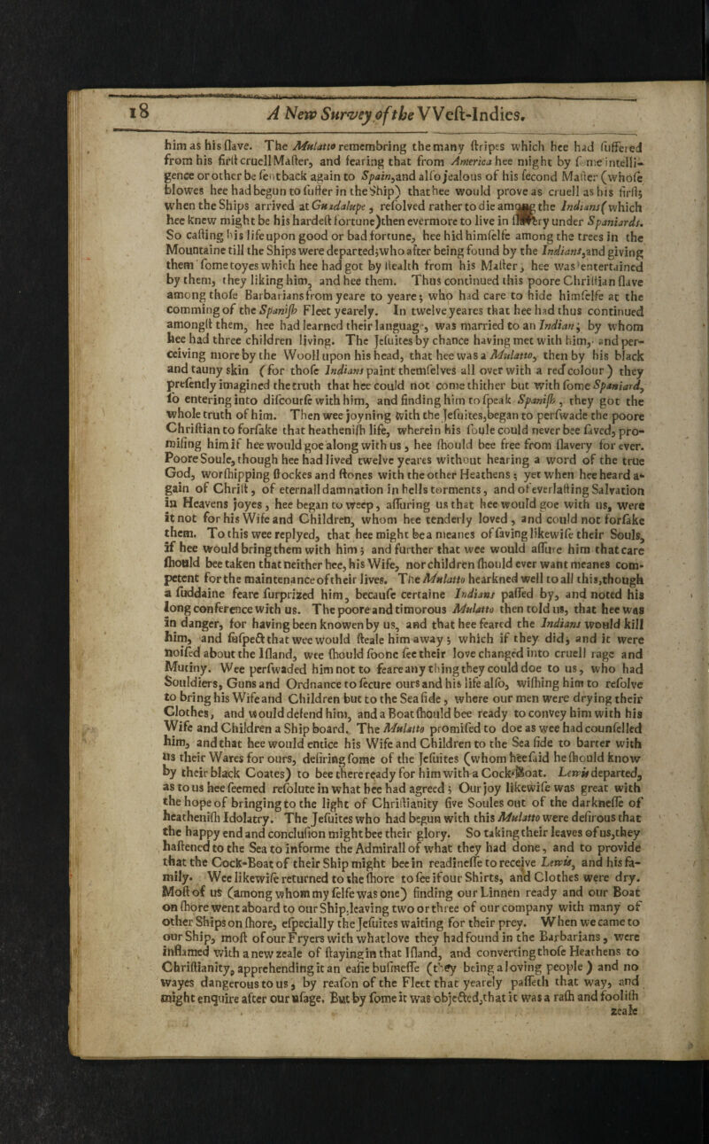 --^1- — 18 A New Survey of the VVcft-Indics. him as his (lave. The Mulatto remembring the many ftripes which hee had fuffered from his firfl cruellMatter, and fearing that from America hee might by f me intelli¬ gence or other be fentback again to Spain, and alio jealous of his fecond Mailer (whole blowes hee had begun tofu fler in the Ship) thathee would prove as cruellashis firfl; when the Ships arrived at Guadalupe, refolved rather to die the Indians(which hee knew might be his hardeft fortune)then evermore to live in fHPrbry under Spaniards. So calling his life upon good or bad fortune, hee hid himfelfe among the trees in the Mountaine till the Ships were departed ;who after being found by the Indians,wd giving them fome toyes which hee had got by health from his Maher, hee was^entertained by them, they liking him, and hee them. Thus continued this poore Chrihian (lave among thofe Barbariansfrcm yeare to yeare; who had care to hide himfelfe at the commingof the Spanifi Fleet yearely. In twelve yeares that hee had thus continued amongflthem, hee had learned their language, was married to an Indian , by whom hee had three children living. The Jefuites by chance having met with him,- and per¬ ceiving more by the Wooll upon his head, that hee was a Mulatto^, then by his black and tauny skin (for thofe Indians paint themfelves all over with a reef colour) they prefently imagined the truth that hee could not come thither but with fome Spaniard, l'o entering into difeourfe with him, and finding him to fpeak Spanijb , they got the whole truth of him. Then wee joy ning With the Jefuites,began to perfwade the poore Chriftian to forfake that heathenifli life, wherein his foule could never bee laved, pro¬ ofing himif hee would goe along with us , hee fhould bee free from flavery forever. Poore Soule, though hee had lived twelve yeares without hearing a word of the true God, worfhipping ftockes and ftones with the other Heathens ; yet when hee heard a- gain of Chrilt, of eternall damnation in hells torments, and ofeverlafting Salvation in Heavens joyes, hee began to weep, alluring us that hee would goe with us, were it not for his Wife and Children, whom hee tenderly loved, and could not forfake them. To this wee replyed, that hee might bea meanes of faving likewife their Souls, if hee would bring them with him ; and further that wee would affin e him that care Ihould bee taken that neither hee, his Wife, nor children fhould ever want meanes com¬ petent forthe maintenanceoftheir lives. Tiit Mulatto hearkned well toal! this,thougk a fuddaine fearc furprized him, becaufe certaine Indians paffed by, and noted his long conference with us. The poore and timorous Mulatto then told us, that hee was in danger, for having been knowen by us, and that hee feared the Indians would kill him, and fafpeft that wee would fteale him away; which if they did, and it were noifed about the Ifland, wee fhould fbonc fee their love changed into cruell rage and Mutiny. Wee perfwaded him not to feareany thing they could doe to us, who had Souldiers, Guns and Ordnance to fecure ours and his life alio, wifliing him to refolve to bring his Wife and Children but to the Sea fide, where our men were drying their Clothes, and would defend him, and a Boat fhould bee ready to convey him with his Wife and Children a Ship board. The Mulatto promifed to doe as wee had counfelled him, and that hee would entice his Wife and Children to the Sea fide to barter with Us their Wares for ours, defiriagfome of the Jefuites (whom hfcefaid he fhould know by their black Coates) to bee there ready for him with a Cockboat. Lewis departed, as to us hee feemed refolute in what bee had agreed; Our joy likewife was great with the hope of bringing to the light of Chriftianity five Soules out of the darknefle of heathenifli Idolatry. The Jefuites who had begun with this Mulatto were defirous that the happy end and conclufion might bee their glory. So taking their leaves of us,they haftenedtothe Sea to informe the Admirall of what they had done, and to provide that the Cock-Boat of their Ship might bee In readinelfe to receive Lewis, and his fa¬ mily. Wee likewife returned to she fhore to fee ifour Shirts, and Clothes were dry. Moftof us (among whom my felfe was one) finding ourLinnen ready and our Boat on fhore went aboard to our Ship.lcaving two or three of our company with many of other Ships on fhore, efpecially the Jefuites waiting for their prey. When we came to our Ship, moll ofourFryers with what love they hadfound in the Barbarians, were inflamed with a new zeale of ftayingin that Ifland, and converting thofe Heathens to Chriftianity, apprehending it an eafie bufinefle (Cey being a loving people) and no wayes dangerous to us, by reafon of the Fleet that yearely paffeth that way, and might enquire after our ufage, But by fome it wTae obje&ed,that it was a rafh and foolilh