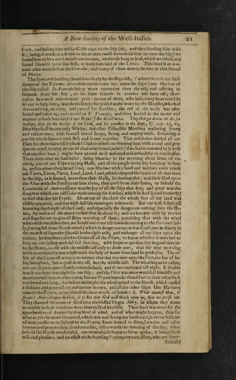 —- --- New Survey of the Weft-Indies. a I Foa k, and haling him with a Cable rope to the fhip fide, and then binding him with ir, ( being as much as a dozen or fifteen men could do to hoife him up into the (hip) wc found him to be a molt monfirous creature, twelve els long at leaft3which we falted,and found likewife toeat like flefh, as hath been laid of th eT/jrtoij. This kind is as rave- nous after mans flefh as the Crocodile, and many of them were to be feen in this Sound of Mexico. The Spaniards bathing themfelves dayly by the fhips fide, ( wherethereis no fuch dangerof thcTiimron-, whouleth not to come too neere the (hips )one Mariner of the fhip called St. Francifeo being more venturous then thereil, and offering to fwimme from' his fhip , to fee fome friends in another not farre off, chan¬ ced to beamoft unfortunate prey to one of them, who before any boat could be iet out to help him , was thrice feen to bee pulled under water by the Monfier^who had devoured a leg,an arme, and part of his fhouldcr; the reft of the body was after found and taken up, and carried to S. Francifeo, and there buried in the forme and manner as hath been faidof our Fryer John delaCtteva. T hey that goe downe to the fa injlrips, tbeje fee the worlds of the Lord, and his wonders in the deepey Pf. 107. 23, 24, Here they (hall fee not only Whales, but other Fifties like Monfters maftering itrong and valiant men, with feverall fetsof fharpe, ftrong and mighty teeth, devouring ac onebit wholeIimmes with flefli and bones together. This tnifchance (added all our Fleec for three daies till it pleafed God to refrefh our burning heat with a cool and pro¬ sperous wind,driving us out of that calm Sound,whicb(ifwe had continued in it with thac exceflive heat) might have proved moft unfound and unhealthy to our bodies. Three daies after we had failed , being Munday in the morning about feven of the clock, one of our Fryers faying Made, and all the people in the (hip kneeling to hear it, and to adore their bread God, one Mariner with a loud and fuddain voice criech out T ierr*yTierr*0 Tierra, Land,Land, Land,which rejoyced the hearts of ail that were inthelhip, asitfeemed, more then their Maffe9 for leaving that, and their God upon the Altar with the Preilt to eat him alone, they arofe from their knees, to behold the Continent of ^/nmcd.Great was the joy of all the (hips that day; and great was the (laughter which our old Calvo made among his fowles,(which he had (pared formerly) to feaft that day his Fryers. About ten of the clock the whole face of the land was vifibly apparent, and wee with full fale running to imbraceit. But our wife Admiralli knowing the danger of theCoaft, and efpecially the dangerous entring into the Ha¬ ven, byreafonof the many rockes that lie about it, and are known orjly by markes aod flags fet out to give all fhips warning of them, perceiving that with the wind wherewith wee failed then,we fhould not come till towards evening to the Portland laft- ly,fearing left fome North-wind ( which is dangerous upon that Coaft,and ordinary in the month of September) f^\ov\d in the night arife, and endanger all our fhips upon the rockes; he therefore called to Councell all the Pilots, to know whether ic were bed to keep on our failing with full fail that day, with hopes to get that day in good time in¬ to the Haven, or elfe with the middle fail only to draw neer, that the next morning with more fecurity wee might with the help of boats from land be guided in. There- fult of the Councell was not to venture that day too neer unto the Port,for fear of be¬ ing benighted, but to pull down all, but the middle fail. The wind began to calme, and our (hips to move flowly towards land, and fo we continued till night. A double watch was kept that night in our fhip, and the Pilot was more watchful! himfelfe and morecaretull then at other times; But our Fryers betooke themfelves to their reft^whicb. continued not lo.ng; for before midnight the wind turned to the North, which caufed a fuddain and generall cry and uproar in ours, and all the other fhips. Our Mariners came to the Fryers, tiling almoft the fame words of Jonah 1.6, What tneaneji thou , 0 Jletper ? Arife cal! upon thy Gody iffo bee that God willthinke upon «f, that we penfh not. They changed rhe name of God into thebleffcd Virgin Mary, in whom they feeme to confide in fuch occafions more then in God himfelfe. Their feare was more for the apprehenfion of danger by that kind of wind, and of what might happen, then for what as yet the wind threatned,which was not ftrongnor boifterous-however hallow¬ ed wax candles were lighted by ihe Fryers, knees bowed to MarjyLctanies and other hymnes and prayers fung aloud unto her, till towards th-e dawning of the day; when behold the North wind ceafed, our wonted gale began to blow again, it being Gods Will and pleafure* and no effe& of the howling Fryersprayers to M arj9 who yet fuper-