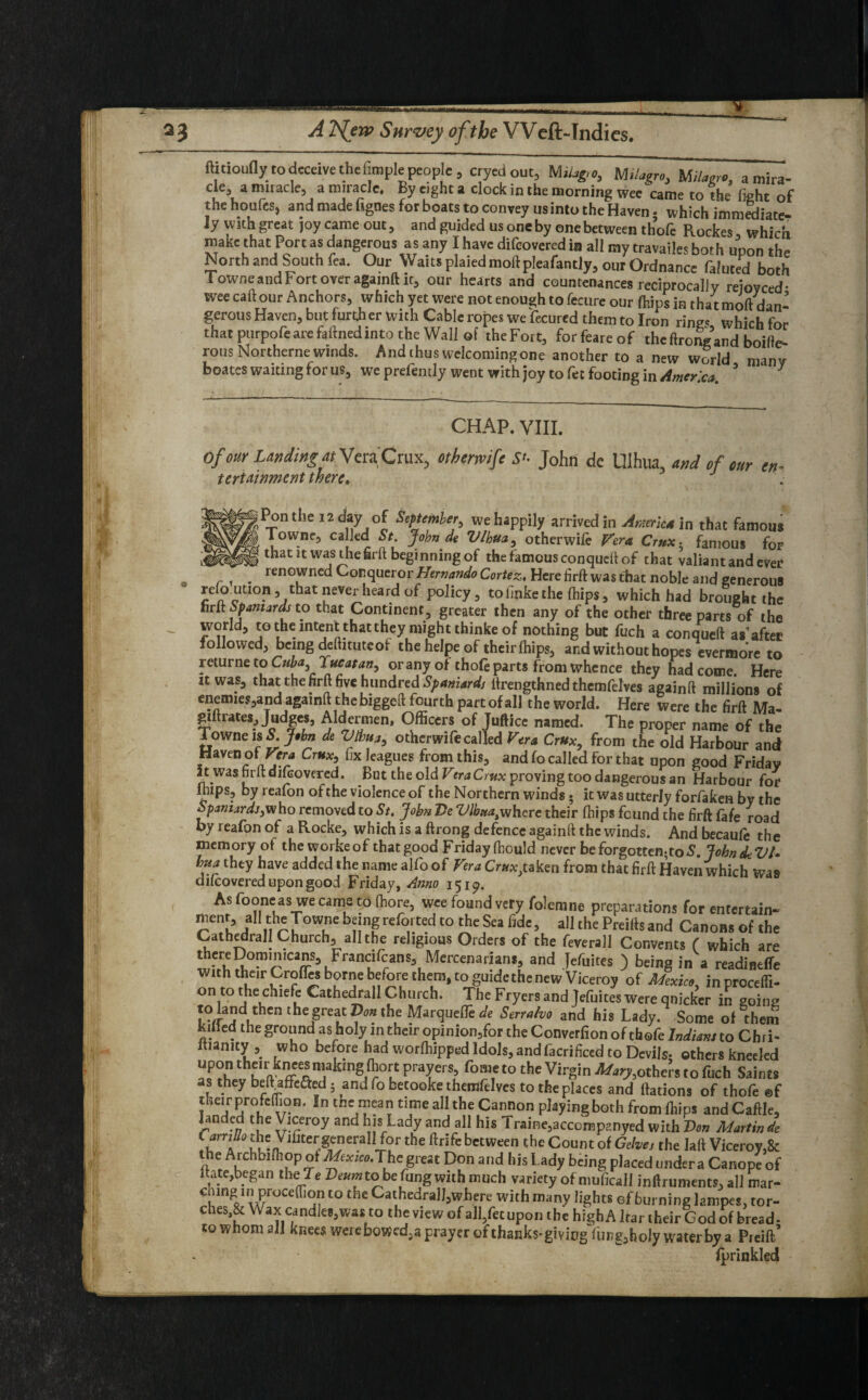 ftitioufly to deceive the fimple people , cryedout, Milag,o3 Mi/agro, M/W a mira- de3 a miracle, a miracle. By eight a clock in the morning wee came to the fight of the houlesj and made hgnes for boats to convey us into the Haven - which immediate- ly with great joy came out, and guided us one by one between thofe Rockes which make that Port as dangerous as any I have difeovered in all my travailes both upon the North and South fea. Our Waits plaiedmoftpleafantly, our Ordnance faluted both lowne and Fort over againft it, our hearts and countenances reciprocally reioyced- wee caft our Anchors, which yet were not enough to fecure our {hips in that moft dan¬ gerous Haven, but furt.h er with Cable ropes we fecured them to Iron ring* which for that purpofe are faftned into the Wall of the Fort, forfeareof theftrong’and boifte- rous Northerne winds. And thus welcoming one another to a new world many boates waiting for us, we prefemly went with joy to fee footing in Amerca * 7 CHAP. VIII. Of our Landing at VeraCrux, othermfe John de Ulhua, and of our en¬ tertainment there. :Pon the 12 day of Sipttmber, we happily arrived in Armimia that famous Towne, ca led St. John de Vlhua, otherwhe Vera Crux , famous for WS? thatltwasJhehrft beginning of the famous conqueft of that valiant and ever ^ renowned Conqueror Hernando Cortez, Here firft was that noble and generous refouuon, that never heard of policy, to finke the fhips, which had brought the firit Spaniards to that Continent, greater then any of the other three parts of the dj 5° intent thatnhey might thiiike of nothing but fuch a conqueft as'after followed, being deftituteof the helpe of their {hips, and without hopesEvermore to returneto Cuba Tucatan, or any of thofe parts from whence they had come. Here it was, that the firft five hundred Spaniards ftrengthned themfelves againft millions of enemies,and againft the biggeft fourth partofall the world. Here were the firft Ma- giftrates. Judges, Aldermen, Officers of Juftice named. The proper name of the Towne is 5. John de Vlbua, other wife called Vera Crux, from the old Harbour and Haven of Vera Crux, fix leagues from this, and fo called for that upon good Friday It was firft difeovered. But the old VeraCrux proving too dangerous an Harbour for imps, by reafon of the violence of the Northern winds • it was utterly forfaken by the Spaniard]3who removed to St. John Tie Vlbmtwhere their fhips found the firft fafe road by reafon of a Rocke, which is a ftrong defence againft the winds. And becaufe the memory of the workeof that good Fridayfhould never be forgotten; to S.JobndeVt- bua they have added the name alfo of Vera Oa^taken from that firft Haven which Was difeovered upon good Friday, Amo 151^. As fooneas we came to fhore, wee found very folemne preparations for entertain- / ir ^ ref0vte.d t0 ^ ?ea fidc 5 aI1 the Prehis and Canons of the Cathedral! Church, all the religious Orders of the feverall Convents ( which are \Fr™fCr™S\Mercenarian*> and Kuites ) being in a readineffe with their Crofles borne before them, to guide the new Viceroy of Mexico, inprocefti- on to the chiefe Cathedrall Church. The Fryers and Jefuites were quicker in going to land then the great Von the MarqueTe de Serra/vo and his Lady. Some of them kiHed the ground as holy in their opinion,for the Converfion of thofe Indians to Chri- ltianity , who before had worfhipped Idols, and facrificed to Devils, others kneeled upon their knees making fhort prayers fame to the Virgin ^othei’s to fuch Saints as they belfiafFc&ed 5 and fo betooke themfelves to the places and ftations of thofe ®f their profeffion. In the mean time all the Cannon playing both from fhips and Caftle, landed the Viceroy and his Lady and all his Traine,accomp?.nyed with Von Martin de Cfm:°^eVifitergeneral! for the ftrife between the Count of Gehej the laft Viceroy,& the Arch 01 ill op of Mexico. The great Don and his Lady being placed under a Canope of ltate,began the T* Veumto be fung with much variety of muficail inftruments, all mar- C!UngfiI wr°Ceffi the CathedralJjwhere with many lights ef burning lampes, tor- ches,& Wax candies, was to the view of all,fet upon the high A har iheir God of bread- to whom all knees werebowed5a prayer of ihanks-givicgYun^holy water by a Pieift’ fprinkled