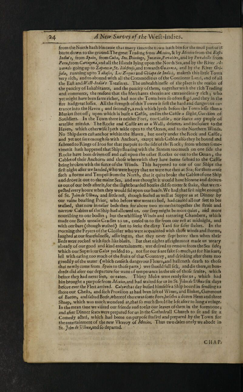 . ' ft I from the North hath bin caule thacmany times the town hath bin for the molt part of it burnt down to the ground.Thc great Trading from Mexico, & by Mexico from the Eaji- India’s, from Spain, from Cuba, Sto.Domingo, Jucat an,Portables, and by Portabello from Peru,from Cartagena,and all thelflands lying upon the North Sea,and by the River sh varado going up to Zaputecaf^St. lldefonfo}aT)d towards Guaxaca, and by the River Gri- jala, running up to 1 abafeo, Loj Zoques and Cbiapa de Indies, maketh this littie Town very rich, and to abound with all the Commodities of the Continent Land, and of all the Eaft and Weft-India's Treafures. The unhealthineffe of the place is the realbn of the paucity of Inhabitants, and the paucity ofthem, together with the rich Trading and commerce, the reafons that the Merchants therein are extraordinaiy rich • who yet might have been farre richer, had not the Town been fo often fii£d,and they in the fire had great Ioffes. All the ftrength ofthisTowneis firft the hard and dangerous en¬ trance into the Haven • and fecondly, a rock which lyeth before the T own leffe then a Musket fhot off; upon which is built a Caftle, andin theCaftle a flight,Garrifbn of Souldiers. In the Town there is neither Fort, nor Caftle, nor fearce any people of warlike miedes. TheRocke and Caftleareas a Wall, defence, andinclofure tothe Haven, which otherwife lyeth wide open to the Ocean, and to the Northern Winds. No Ship dares caft anchor within the Haven, but oneiy under the Rock and Caftle, and yet not fure enough fo with Anchors, except with Cables alio they be bound and fattened to Rings of Iron for that purpole to the fide of the Rock ; from whence fome- timesit hath happened that Ships floating with the Stream too much on one ftde the Rocke have been driven off and caft upon the other Rockes or cut to the Ocean , the Cables of their Anchors, and thole wherewith they have beene faftnedto tbeCaffle being broken with the force of the Winds. This happened to one of our Ships the firft night after we landedjwho were happy that we were not then at Sea; for there arole fuch aftorme and Tempett from the North, that it quite broke the Gables of one Ship and drove it out to the mainc Sea, and wee thought it would have blowne and droven us out of our beds after it,for the flight boarded houles did fo totter & fnake, that we ex¬ pedited every hourc when they would fal upon our heads. We had that firft night enough of St. John deVlhua^ and little reft, though feafted as well at Supper as at Dinner by our vaine boafting Prior, who before wee went to bed, hadcauledallour feet to bee walhed, that now ineafier beds then for above two moneths together the ftrait and narrow Cabins of the Ship had allowed us, our fleep might be more quiet, and more nourilhing to our bodies • but the whittling Winds and tottering Chambers, which made our Beds uneafie Cradles to us, cauled us to fliefrom our reft at midnight, and with our bare (though walhed) feet to leeke the dirty Yard for fafer fhelter. In the morning the Fryers of the Cloifter who were acquainted with thofe winds and ftorms9 laughed at our fearefulnefle, affuringus, that they never fleptbetter then when their Beds were rocked with fuch like blafts. But that nights affrightment made us weary already of our good and kind entertainment; wee delired to remove from the Sea fide; which our SuperiourC^o yeelded to , not for our feare fake fo much,as for his feare, left with eating too much of the fruits of that Countrey, and drinking after them too greedily of the water (which cauleth dangerous Fluxes,and hafteneth death to thole that newly come from Spain to thofe parts J wee ftiould fall fick, and die there,as hun¬ dreds did after our departure for want of temperance in the ule of thole fruits*, which before they had never leen, oreaten. Thirty Mules were ready for us, which had bin brought a purpofe from Mexico,and had waited for us in St. John de Vlhua fix days before ever the Fleet arrived. Caho that day bulled himlelfe a Ship board in fending to fhore our Chefts, and fuch Provifion as had been left of Wines, and Bisket, Gammons of Bacon, and falted Beefe,whercof there was fome ftore,befides a dozen Hens and three Sheep, which was much wondred at,that fo much Ihould be left after to long a voiage. In the mean time we vilited our friends and tooke our leaves of them in the forenoone; and after Dinner feats were prepared for us in the Cathedral! Church to fit and fee a Comedy afted, which had beene on purpofe ftudied and prepared by the Town for the entertainment of the new Viceroy of Mexico. Thus two daies oneiy we abode in St. John de Vlhuajund fo departed.