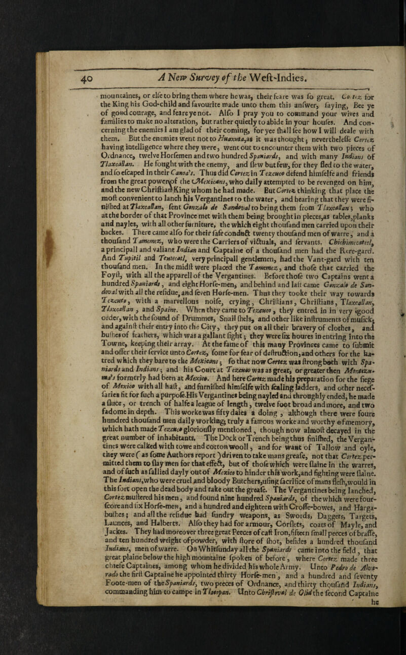 , ( ^ . » ,, -----—-- mountaines, or elfe to bring them where he was, theirfeare was fo great. Co,t<z for the King his God-child and favourite made unto them this anfwer, faying, Bee ye „ of good courage, and fea re ye not. Alfo I pray you to command your wives and families to make no alteration but rather quietly to abide in your houfes. And con¬ cerning the enemies I am glad of theircoming, foryee {halllee how I will deale with them. But the enemies went not to Huaxuta^s it was thought, nevertbelefle Ccrttz having intelligence where they were, went out to encounter them with two pieces of Ordnance, twelve Horlemen and two hundred Spaniards, and with many Indians Of TlaxcaBan. He fought with the enemy, and flew but few, for they fled to the water, and fo efcaped in their Canons. Thus did Cortez in Tezcuco defend himfelfe and friends from the great powenof the ^Mexicans, who daily attempted to be revenged on him, and the new Chriftiatf King whom he had made. But Cortez, thinking that place the moft convenient to lanch his Vcrgantines to the water, and hearing that they were fi- niftied ztTlaxcaBati;, fent Gonzalo de Sandoval to bring them from Tlaxca&an*, who at the border of that Province met with them being brought in pieces,as tables,planks and nayles, with all other furniture, the which eight thoufand men carried upon their backes. There came alfo for their fafeconduft twenty thouland men of warre, and a thouland Tamemez, who were the Carriers of victuals, and fervants. Chichimecatetl^ a principall and valiant Indian and Captaine of a thouland men had the Rere-gard. And Tupitil and Teutecatl, very principall gentlemen, had the Vant-gard with ten thouland men. Inthemidft were placed the Tamemez, and thole that carried the Foyfl, with all the apparell of the Vergantines. Before thole two Captains went a hundred Spaniards, and eight Horfe-men, and behind and laft came Gonzalo de San- dovalvixth all the refidue, and (even Horfe-mcn. Thus they tooke their way towards Tezcutg, with a marvellous noile, crying, Chriftians, Chriftians, Tlaxcallan, llaxcaHan , and Spaine. When they came to Tezcuco , they entred in in very «gpod order, with the found of Drummes, Snail (hels, and other like inftrunients of muflekj and again ft their entry into the City, they put on all their bravery of cloches, and buftiesof leathers, which was a gallant light; they were fix houres in entring into the lowne, keeping their array. At the fame of this many Provinces came to fubtnic and offer their fervice unto Cortezy fome for fear of deftruftion,and others for the ha¬ tred which they bare to the Mexicans * fo that now Cortez was ftrong both with Spa¬ niards znd Indians h and his Court at Tezcuco was as great, or greater then Montezn• t*a’j formerly had been at Mexico. And here Cortez made his preparation for the liege of Mexico with all haft, and furnifhed himfelfe with lading ladders, and other necef- faries fit for fuch apurpole.His Vergantines being nayled and throughly ended, he made a (luce, or trench of halfc a league of length, twelve foot broad and more, and two fadome in depth. This worke was fifty daies a doing , although there were foure hundred thoufand men daily working; truly a famous worke and worthy ©fmemory, which hath made Tezc*c*glorioufly mentioned, though now almoft decayed in the great number of inhabitants. The Dock or Trench being thus finilhed, the Vergan¬ tines were calked with towe and cotton wooll, and for want of Tallow and oyle, they were ( as fome Authors report )driven to take mansgreafe, not that Cortez per¬ mitted them to flay men for that effeft, but of thole which wereflainein the warres, and of fuch as fallied dayiy out of Mexico to hinder this work,and fighting were fialne. The Indians, who were cruel and bloody Butchers,ufing facrifice of mans flefti,would in this fort open the dead body and rake out the greale. The Vergantines being lanched, Cortez muttered his men, and found nine hundred Spaniards, of the which were four- {coreandhxHorle-men, and a hundred and eighteen with CrofTe-bowes, and Harga- buibes; and all the refidue had fundry Weapons, as Swords, Daggers, Targets, Launces, and Halberts. Alfo they had for armour, Corflets, coats of Mayle, and Jackes. They had moreover three great Peeces of caft Iron^fifteen fmall peeces of brafle, and ten hundred weight of powder, withftoreof thot, befides a hundred thoufand Indians, men of warre. On Whitfunday all the Spaniards canie into the field , that great plaine below the high mountaine fpoken of before, where Cortez made’three chiefeCaptaines, among whom he divided his whole Army. Unto Pedro de Aha* rado the firit Captaine he appointed thirty Horle-men , and a hundred and feventy Foote*men of the Spaniards, two peeces of Ordnance, and thirty thoufaftd Indians, commanding him to campe mThtopan. Unto Cbrijlwal de G lid the fecond Captaine ' he