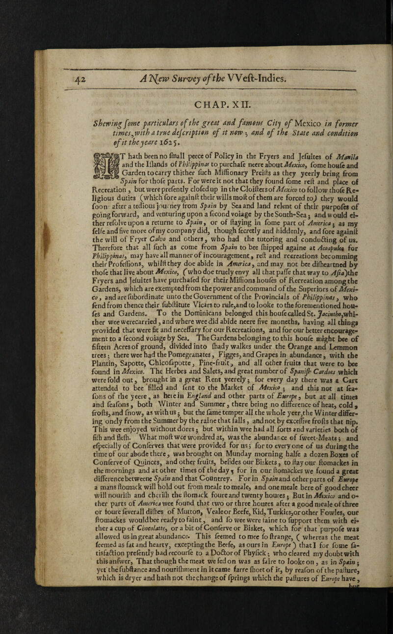 i <SBc CHAP. XII. Shewing fome particulars of the great and famous City of Mexico in former times,with a true description of it now ^ and of the State and condition of it the year e 1625. |T hath been no fmall peecc of Policy in the Fryers and Jefuites of Manila andthelflands of Vhilippinas to purchafe neere about Mexico, fome houfe and Garden to carry thither fuch Miffionary Preills as they yeerly bring from Spain for thofe parts. For were it not that they found fome reft and place of Recreation , but were prefently clofedup intheCloiftersof^a/co to follow thofe Re¬ ligious duties (whichforeagainft their wills raoft of them are forced toj they would foon afcer a tedious journey from Spain by Sea and land relent of their parpofes of goingforward, and venturing upon a fecondvoiage by the South-Sea; and would ei¬ ther refolve upon a returne to Spain, or of flaying in fome part of America. as my felfe and five more ofmy company did, though fecretly and hiddenly, and fore againll: the will of Fryer Calvo and others, who had the tutoring and condufting of us. Therefore that all fuch as come from Spain to bee (hipped againe at Acoapul'ca for Tbilippinas, may have all manner of incouragement, reft and recreations becomming their Profeffions, whilftthey doe abide in America, and may not bee difheartned by thofe that live about Mexico, (who doe truely envy all that paffe that way to AJid)the Fryers and Jefuites have purchafed for their Millions houfes of Recreation among the Gardens, which arc exempted from the power and command of the Superiors of Mexi¬ co , andarefubordinate unto the Government of the Provincials of Philippinas , who fend from thence their fubftitute Vicars to rule,and to looke to the forementioned hou¬ fes and Gardens. To the Dominicans belonged this houfe called St. Jatintbo,wh\- ther wee werecarried, and where wee did abide neere five moneths, having all things provided that were fit and necefTary for our Recreations, and for our better encourage¬ ment to a fecond voiage by Sea. The Gardens belonging to this houfe might bee of fifteen Acres of ground, divided into fhady walkes under the Orange and Lemmon trees? there wee had the Pomegranates, Figges, and Grapes in abundance, with the Plantin, Sapotte, Chicofapotte, Pine-fruit, and all other fruits that were to bee found in Mexico. The Herbes and Salets, and great number of Spanifr Cardoes which were fold out, brought in a great Pvent yecrely; for every day there was a Cart attended to bee filled and fent to the Market of Mexico • and this not at fea- fons of the yeere, as herein England and other parts of Europe, but at all times and feafons, both Winter and Summer, there being no difference of heat, cold, frofts, and fnow, as with us 5 but the fame temper all the whole yeer,the Winter differ¬ ing onely from the Summer by the raine that falls, and not by exceffive frofts that nip. This wee enjoyed without dores; but within wee had all forts and varieties both of fifhandflefh. What moftweewondredat, was the abundance of fweet-Meat«$ and efpeciallyof Conferves that were provided for us 5 for to every one of us during the time of our abode there, was brought on Munday morning halfe a dozen Boxes of Conferveof Quinces, and other fruits, befides our Biskets, to flay our ftomackes in the mornings and at other times of the day j for in our ftomackes we found a great differencebetweene Spain and that Countrey. For in Spainand other parts of Europe a mans ftomack will hold out from meale tomeale, and onemealc here of goed cheer willnourilh and cherifti the ftomack foure and twenty houres • But in Mexico ando- ther parts of America wee found that two or three houres after a good meale of three or foure feverall difhes of Mutton, Vealeor Beefe, Kid, Turkies,or other Fowles, our ftomackes would bee ready to faint, and fo wee were faine to fupport them with ei¬ ther a cup of Cbocolatte, or a bit of Conferve or Bisket, which for that purpofe was allowed us in great abundance. This feemed tomee foftrange, ( whereas the meat feemed as fat and hearty, exceptingtbe Beefe, as ours in Europe ) thatl for fome fa- tisfaftion prefently bad recourfe to aDo&orof Phyfick; who cleared my doubt with thisanfwer, That though the meat we fed on was as faire to looke on , as in Spaing yet' the fubftance and nourifhment in it came farre fhort of ic, by reafon of the pafture, which is dryer and hath not the change of fprings which the paftures of Europe have,