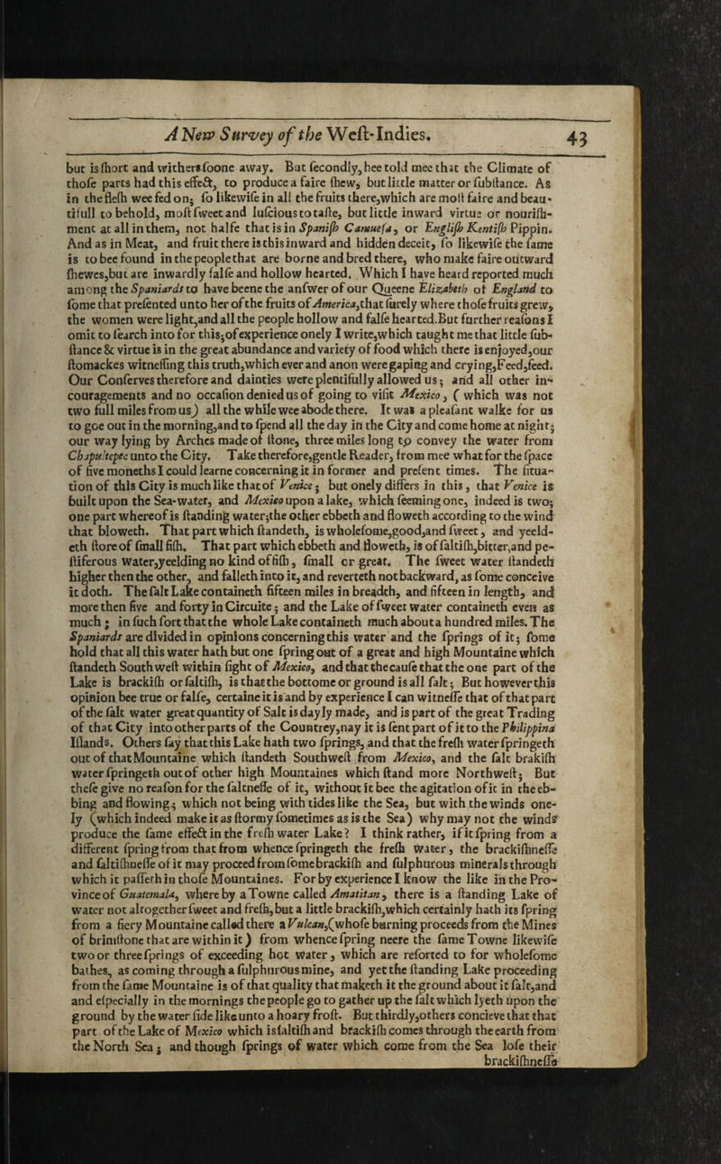 but is fhort and wither* foone away. But fecondly, bee told mee that the Climate of thofe parts had this effeft, to produce a faire flicw, but little matter or Tubltance. As in theflefh weefedon; fo likewife in all the fruits there,which are molt faire and beau• tifull to behold, moftfweetand lufcioustotafte, but little inward virtue dr nourifb- ment at all in them, not halfe that is in Spanifb Camuefa, or Englijh Kentifh Pippin. And as in Meat, and fruit there is this inward and hidden deceit, fo likewife the fame is to bee found in the people that are borne and bred there, who make faire outward fhewes,but are inwardly falfe and hollow hearted. Which I have heard reported much among the Spaniards to h-ave beene the anfwerofour Queene Elizabeth ot England to fome that prefented unto her of the fruits of America, that fiirely where thole fruits greiv, the women were light,and all the people hollow and falfe hearted.But further reafbns I omit to fearch into for thisjof experience onely I write,which taught me that little fub- ftancc & virtue is in the great abundance and variety of food which there is enjoyed,our ftomackes witneffing this truth,which ever and anon were gaping and crying,Feed,feed. Our Conferves therefore and dainties were plentifully allowed us; arid all other in- couragements and no occafion denied us of going to vifit Mexico, ( which was not two full miles from us) all the while wee abode there. It was apleafant walke for us to goe out in the morning,and to fpend all the day in the City and come home at nigh t5 our way lying by Arches made of hone, three miles long tp convey the water from Chapultepec unto the City, Take therefore,gentle Reader, from mee what for the fpace of five moneths I could learne concerning it in former and prefent times. The fitua- tion of this City is much like that of Venice • but onely differs in this, that Venice is built upon the Sea-water, and Mexiso upon a lake, which feeming one, indeed is two- one part whereof is Handing water^the other ebbeth and floweth according to the wind that bloweth. That part which ftandeth, is wholefome,good,and fweet, and yeeld- cth ftoreof fmall fifh. That part which ebbeth and floweth, is of faltifb,bitter,and pe- ftiferous water,yeelding no kind offifh, fmall cr great* The fweet water ftandeth higher then the other, and fallethinto it, and reverteth not backward, as fome conceive it doth. The fait Lake containeth fifteen miles in breadth, and fifteen in length, and more then five and forty in Circuite; and the Lake of fweet water containeth even as much; in fuch fort that the whole Lake containeth much about a hundred miles. The Spaniards are divided in opinions concerning this water and the fprings of it* fome hold that all this water hath but one fpring out of a great and high Mountaine which ftandeth South weft within fight of Mexico, and that thecaufe that the one part of the Lake is brackifh orfaltifh, is that the bottome or ground is all fait; But however this opinion bee true or falfe, certaine it is and by experience I can witneffe that of that part of the fait water great quantity of Salt is day ly made, and is part of the great Trading of that City into other parts of the Countrey,nay it is fent part of it to the Fhilippina Iflands. Others fay that this Lake hath two fprings, and that the frefh water fpringeth out of that Mountaine which ftandeth Southweft from Mexico, and the fait brakifh water fpringeth out of other high Mountaines which Hand more Northweft* But thefegive no reafon for the falcnefle of it, without it bee the agitation of it in theeb- bing and flowing;; which not being with tides like the Sea, but with the winds one¬ ly (which indeed make it as ftormy fometimes as is the Sea) why may not the wind? produce the fame effe&inthe frefh water Lake? I think rather, if it fpring from a different fpring from that from whence fpringeth the frefli Water, the brackifhnefte andfaltifhnefleofic may proceed from fome brackifh and fulphurous minerals through which it pafiferh in thofe Mountaines. For by experience I know the like in the Pro¬ vince of Guatemala, whereby aTowne called Amatitan, there is a Handing Lake of water not altogether fweet and frefh, but a little brackifh,which certainly hath its fpring from a fiery Mountaine called there a Vulcan,Qwho(e burning proceeds from the Mines of brimftone that are within it) from whence fpring neere the fameTowne likewife two or threefprings of exceeding hot Water, which are reforted to for wholefbmc bathes, as coming through a fulphurous mine, and yet the ftanding Lake proceeding from the fame Mountaine is of that quality that maketh it the ground about it fa’t,and and efpecially in the mornings the people go to gather up the fait which lyeth upon the ground by the water fide like unto a hoary froft. But thirdly,others concieve that that part of the Lake of Mexico which isfaltifhand btackifh comes through the earth from the North Sea 5 and though fprings of water which come from the Sea lofe their brackifhncfle