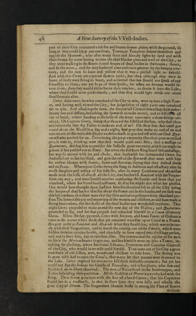 fttf *N> part of their City confumed with fire and beaten downe plaine with the ground, fo longas they could injoy any one ftreet, Tower,or Temple to defend themfelves and oppofe the Spaniards - who after many fierce and bloody fights by land and with their boates by water having wenne the chief Market placeand molf of the City , as they went walking in the ftreets found heapesof dead bodies in thehoufes, ftreets, and in the water, and the very barkesof trees and roots gnawne by the hungry crea* tures, and the men fo leane and yellow that it was a pitifull fight to behold. And with this Cortez yet required them to yetld- but they although they were fo leane of body were ftrong in heart, and anfwered that hee (hould notfpeak ofany friendfhip to them, nor yet hope of theirfpoile, for when no fortune would fa¬ vour them, then they would eitherburne their treafure, or throw it into the Lake, where they (hould never profit thereby , and that they would fight while one alone (hould remain alive. Cortez defirousto fee what remained of the City to win, went up into a high Tow¬ er, and having well viewed the City, hee judged that of eight parts one remained yet to win. And aflaultingthe fame, the forrowfull Citizens bewailing their unfor¬ tunate fate and deftiny, befeeching the Spaniards to make an end, and tokilltliJfe all out of hand; others (landing at the brim of the water neereunto a draw-bridge cri¬ ed out, Oh Captain Cortez, feeing that thou art the Childof theSun, why doff thou not intreat the Sun thy Father tomakean end of us? Oh thou Sun that cahft goe roundabout the World in a day and a night, wee pray thee make an end of us and take us out of this miferable life,for we dcfii e death to goe and reft with our God cavatlh who tarrieth for us. Cortezleting the great extremity that thefe poor wretched people were in, thinkng now that they would yecld unto him, lent a mefiage to Ghiakutimoc, defiring him to confider his Subje&s great extremity,which yet might be greater if hee yeelded not to Peace. But when the ftubborn King heard this ambaflage, hee was fo moved with ire and choler, that forthwith hee commanded Cortez his Ambaffadour to bee facrificcd, and gave the reft of the Spaniards that went with him for anfwer blowes with ftones, {laves and Arrowesj faying that they defired death and no Peace. Whereupon Cortez feeing the King fo ftubborn and refra&ory after fo much daughter and mifery of his fubje&s, after fo many Combatesand skirmifhes made with thelofle ofalmoft all the City, lent forthwith Sandoval with his Vergan* tines oneway , and went hjmfelf another combating thehoufes and forts that yet remained, where hee found fmallrefiflance, fo that hee might doe what hee pleafed. One would havethought there had not been five thoufand left in all the City feeing the heapes of dead bodies that lay about the ftreets and in the houfes5and yet foch was this laft combate, that there were that day flain and taken prifoners forty thoufand per- fons.The lamentable cry and mourning of the women and children,would have made a ftrong heart relent, the ftenchalfo of the dead bodies was worderfull noyfbme. That night Cortez purpofed to make an end the next day of the Warres • and Ghtabutimoc pretended to flie, and for that purpofe had enbarked himfelf in a Carna of twenty Oares. When the day appeared, Cortez with his men, and foure Peeces of Ordnance came to the corner where thofe that yet remained werefhut upas Cattel in a Pound. Hee gave order to Sandoval and Alvarado what they fhould doe, which wastoberea- dy with their Vergantines, and to watch the coming out ofthe Caruso's, which were hidden betwixt certaine houfes, and efpecially to have regard unto the Kings perfbn, and not to hurt him, but to take him alive. Hee commanded the re|idueofhis men to force the Mexican boates to goe out, and hee himfelfe went up into a Tower, in¬ quiring for .the King, where hee found Xibuacoa, Governour and Captaine Generali of the City, who would in no wife yeeld himfelf. Then came out of theCity a great multitude of old folkes, men, women and children to take boat. The throng was fo greac with haft to enter the Canods, that many by that meanes were drowned in the Lake. Cortez required his men not to kill thofe miferable creatures 5 But yet hee could not ftay the Indians his friends of TlaxcaUan, and otherplaces, who flew and facrihced ab'-ve fifteen thoufand. The men cfWarreflood in the houfetoppes, and Zones beholding their perdition. Aft the Nobility of Mexico were enbarked with the King. Thm Cortez gavefigne with the (hot of ahand-Gunne, that his Captaines fbould bee in a readinefte,^fo that in fhort fpace they wan fully and wholly the greac City of Mexico. The Vergantines likewife brake in among the Fleet of boatea without