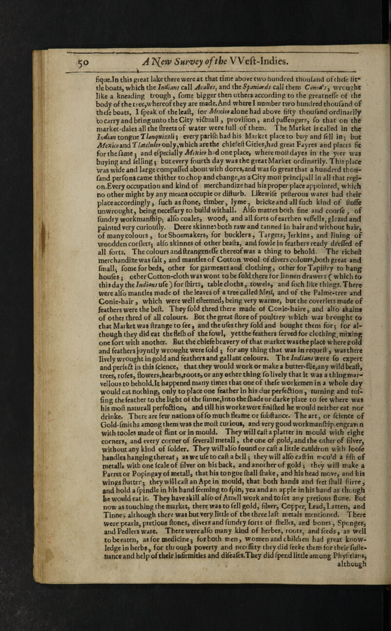 —-—.—i—----------—» fique.In this great lake there were at that time above two hundred thoufand ofthefe lit¬ tle boats, which the Indians call AcaBes, and the Spaniards call then) Conors, wrought like a kneading trough , Tome bigger then ethers according to the greatneffe of the body of the tree,whereof they are made. And where I number two hundred thoufand of thefe boats, I fpeak of theleaft, for Mexico alone had above fifty thoufand ordinarily to carry and bring unto the City viftuall, provifion, and paffengers, fo that on the market'daiesalltheftreetsof water were full of them. The Market is called in the Indian tongue Tlanquiztli; every parilh had his Market place to buy and fell in • but Afexico&nd T latclulcv only,which are the chiefelf Cities,had great Fayres and places fic forthefame* and efpecially Mexico h^d one place, where moltdayes in the yeer was buying and felling 5 butevery fourth day was the great Market ordinarily. This place was wide and large compared about with dores,and was fo great that a hundred thou¬ fand perfonscame thither to chop andchange,as a City molt principal! in all that regi¬ on.Every occupation and kind of merchandize had hisproper place appointed, which no other might by any means occupie or difturb. Likewife pefterous wares had their place accordingly , fitch as ftone, timber, lyrae, brickeand all fuch kind of Ituffe unwrought, being neceffary to build withall. Alfo mattes both fine and courte, of fundry workmanfhip; alfo coales, wood, and all forts of earthen veflells, glczed and painted very curioufly. Deere skinnes both raw and tanned in hair and without hair, of many colours , for Shoemakers, for bucklers, Targets, Jerkins, and lining of woodden corflets. alfo skinnes of other beafts, and fowle in feathers ready dreited of all forts. The colours and ftrangenefle thereof was a thing to behold. The richeft imerchandize was fait, and mantles of Cotton wool of divers colours,both great and fmall; fomeforbeds, other for garments'and clothing, other for Tapiftry to hang houtes; other Cotton-cloth was wont tobe fold.there for linnen drawers ( which to this day the Indiansufe') for fhirts, tablecloths, towels, and fuch like things. There Were alfo mantles made of the leaves of a tree called Metl3 and of the Palme-tree and Conie-hair , which were well efteemed, being very warme, but the coverlets made of feathers were the beft. They fold thred there made of Conie-haire, and alfo skains of other thred of all colours. But the great ftore of poultrey which was brought to that Market was ftrange to fee, and the ufesthey fold and bought them for; for al¬ though they did eat theflefh of the fowl, yetthe feathers ferved for clothing, mixing one fort with another. But the chiefe bravery of that market wasthe placfc where gold and feathers joy ntly wrought were (bid • for any thing that was in requeft , was there lively wrought in gold and feathers and gallant colours. The Indians were fo expert and perftft in this fcience, that they would work or make a butter-flie,any wild beafr, trees, rofes, flowers,hearbs,roots, or any other thing fo lively that it was a thingmar- vellous to behold.lt happened many times that one of thefe workemen in a whole day would eat nothings only to place one feather in his due perfeftion, turning and tol¬ ling the feather to the light of the lunne,into the (hade or darke place to fee where was his moft naturall perfeftion, and till his worke were fimlhed he would neither eat nor drinke. There are few nations of fo much fleaftte or fubftance. The art, or fcience of Gold-fmiths among them was the moft curious, and very good workmanfhip.engravui With tooles made of flint or in mould. They will call a platter in mould with eight corners, and every corner of feverall metall, the one of gold, and the other of filver, without any kind of folder. They will alfo found or caft a little cauldron with loofe handles hanging threat* as we ute to caft a bell; they will alfo caft in mou'd a fifh of metall* with one fcale of filver on his back, and another of gold ; they will make a Parrel or Popingay of metall, that his tongue ftiall {hake, and his head move, and his wingsflutter* they willcaft an Ape in mould, that both handfe and feet (hall fiirre, and hold a fpindle in his hand teeming to fpin, yea and an apple in his hand as though he would eat it. They have skill alfo of Amdl work and to fet any pretiotis ftone. But now as touching the market, there was to fell gold, filver, Copper, Lead, Latten, and Tinner although there was but very little of the three laft metals mentioned. There were pearls, pretious ftoncs, divers and fundry forts of fhellts, and bones. Sponges, and Pcdlers ware. There were alfo many kind of herbes, roots, and tecds, as well tobeeaten, as for medicine* forboth men, women and childien had great know¬ ledge in herbs, for through poverty and neef fitty they did fecke them for their fufte- Uance and help of their infirmities and diteates.They did fpend little among Phyfitians, although