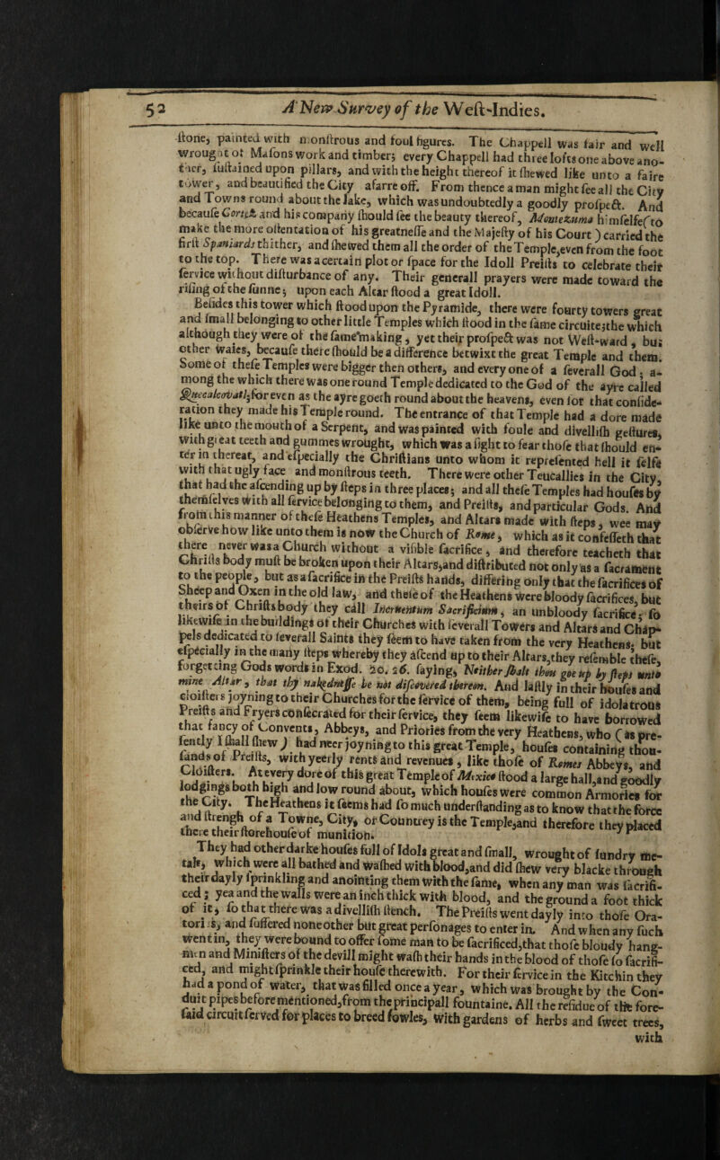 itone, painted with n onfrrous and foul figures. The Chappell was fair and well fi n » i »ii * ; every Chappell had three lofts one above ano¬ ther, iuftained upon pillars, and with the height thereof it (hewed like unto a faire tOVjTr5 andbeautihed the City afarreoff. From thence a man might fee all the City and Towns round about the Jake, which was undoubtedly a goodly profpeft. And becaufeGrnct and his company (hould fee the beauty thereof, Montezuma h:mfelfefto make the more orientation of his greatneffe and the Majcfty of his Court ) carried the hrlt Spaniards thither, and (hewed them all the order of the Temple,even from the foot to the top. There was acertain plot or fpace for the Ido 11 Preiits to celebrate their fervjce without difturbance of any. Their generall prayers were made toward the riling ot the funne ; upon each Altar flood a great Idoll. Beiides this tower which flood upon the Pyramide, there were fourty towers great and (mall belonging to other little Temples which flood in the fame circuitejthe wLich although they were of thefame’making, yet their profpeft was not Weft-ward , bus ether Wales, becaufe there (hould be a difference betwixt the great Temple and them. Some of thefe Temples were bigger then others, and every one of a feverall God - a- mong the which there wa6 one round Temple dedicated to the God of the ayre called ghtecalcovatl.for even as the ayre goeth round about the heavens, even lor thatconfide- ration they made his Temple round. The entrance of that Temple had a dore made like unto the mouth of a Serpent, and was painted with foule and divellifh geftures. withgi eat teeth and gummes wrought, which was alight to fear thofe that (hould en- term thereat, and efpecially the Chriftians unto whom it reprefented hell it felfe vvitn that ugly face and monftrous teeth. There were other Teucallies in the CitV that had the amending up by fleps in three places; and all thefe Temples had houfes by themklves with all fervice belonging to them, and Preiits, and particular Gods. And kef u ma”?er of tht’fe Heathens Temples, and Altars made with fleps , wee may observe how like unto them is now the Church of Rome, which as it confefleth that nKeV^WaSn?hurCrh wkhout a vif,bIe Sacrifice , and therefore teacheth that Chrilts body muft be broken upon their Altars,and diftributed not only as a facrament to the people, but asafacrifice in the Preifts hands, differing only that the facrifices of Shdep and Oxen in the old law, and theteof the Heathens were bloody facrifices, but theirs of Chriftsbody they cdll Iricrutntum Sacrificittm, an unbloody facrificC; To likewife in the building* of their Churches with leverall Towers and Altars and Chip- pels dedicated to (everall Saints they feem to have taken from the very Heathens- but efpecially in the many fleps whereby they attend ap to their Altars,they refemble thefe, forgetting Gods words in Exod. 20. 26. faying, Neither/halt thou goeup by fleps unto mine Altar, that thy nal^dneffe he not difeovered thereon. And laftly in their hoiifeS and cloiliets joyrnng to their Churches for the fervice of them, being full of idolatrous Preifl sand Fryers confecraud for their fervice, they feem likewife to have borrowed nrtLOnr?,j5 Abb.cy*3 and pHories from the very Heathens, who (as pre- fen ly I fliall (hew ) had necr joyningto this great Temple, houfes containing thou- r?d4°f PrcIftS;> w,tb yeerIy *nd revenues , like thofe of Romes Abbeys, and Cloifters. At every doreof this great Temple of Mexico flood a large halLand^odly lodgings both high andiow round about, which houfes were common Armories for *hlrl9Ity; Tbc Heathens itfeemshad fo much underftanding as to know that the force i^ht^ehouror^s^rountrey is ,hc Tea,pk3and ,herefore •*■*** They had other darke houfes full of Idols great and fmall, wrought of lundry me- £fIf? 'vhichwere all bathed and waftied with blood,and did (hew very blacke through theirdayly (pnnkling and anointing them with the fame, whenany man was facrifi- ced ; yea and the walls were an inch thick with blood, and the ground a foot thick °f it, fo that there was a divelhlh flench. The Preifts went day ly into thofe Ora- ton s, and fuflered noneother but great perfonages to enter in. And when any fuels wentm, they were bound to offer fome man to be facrificed,that thofe bloudy hang- nun and[ Mmifters of the devil! might wafli their hands in the blood of thofe fo facrifi- ced and might fprmkle their houfc therewith. For their fervice in the Kitchinthey had a pond of water, that was filled once a year, which was brought by the Con- dmt pipes before mentioned,from the principal! fountaine. AH the rdldue of tte fore- taid circuit ferved for places to breed fowles, With gardens of herbs and fweet trees,
