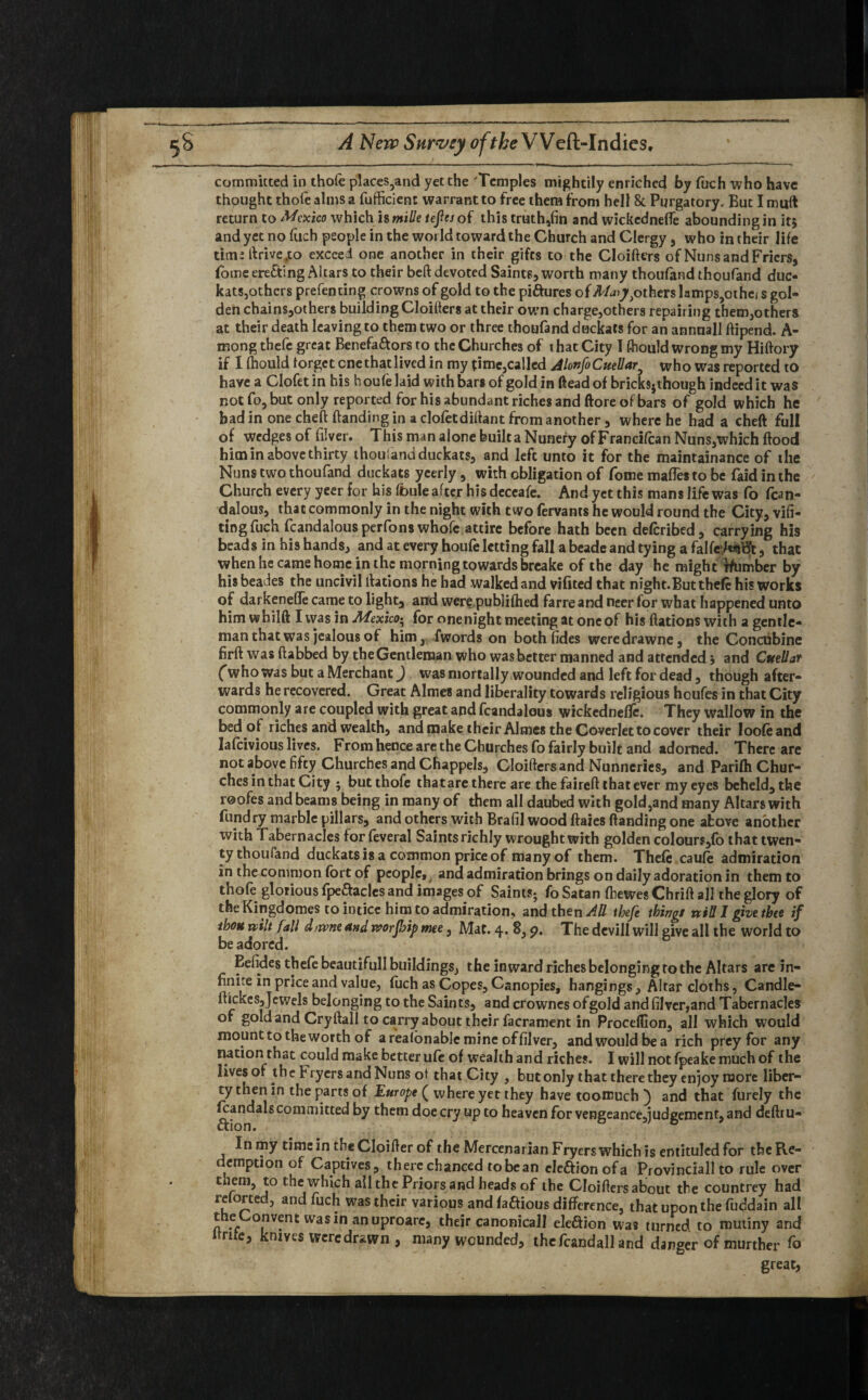 committed in thofe places,and yet the 'Temples mightily enriched by fuch who have thought thofe alms a fufficient warrant to free them from hell & Purgatory. But I muft return to Mexico which is mille teflej of this truth,fin and wickedneffe abounding in it} and yet no fitch people in the world toward the Church and Clergy , who in their life time ftrivejto exceed one another in their gifts to the Cloifters of Nuns and Friers, fome erecting Altars to their beft devoted Saints, worth many thoufand thoufand duc¬ kats,others prefen ting crowns of gold to the pictures of M*y) others lamps,othe/ s gob* den chains,others building Cloifters at their own charge,others repairing them,others at their death leaving to them two or three thoufand duckats for an annnall ftipend. A- mong thefe great Benefa&ors to the Churches of that City I thould wrong my Hiftory if 1 fhould forget cnethatlived in my time,called AlonfoCuellar5 who was reported to have a Clofet in his h oufe laid with bars of gold in (lead of bricks5though indeed it was not fo, but only reported for his abundant riches and ftore of bars of gold which he bad in one cheftftanding in a dofetdiftant from another, where he had a cheft full of wedges of filver. This man alone built a Nunery of Francifcan Nuns,which flood him in above thirty thousand duckats, and left unto it for the maintainance of the Nuns two thoufand duckats yeerly, with obligation of fome maffes to be faid in the Church every yeer for his fbule after hisdeceafe. And yet this mans life was fo fcan- dalous, that commonly in the night with two fervants he would round the City, vifi- tingfuch fcandalousperfonswhofc attire before hath been described, carrying his beads in his hands, and at every houfe letting fall a beade and tying a falfeMHt, that when he came home in the morning towards breake of the day he might rfamber by hisbeades the uncivil llations he had walked and vifited that night.But thefe his works of darkeneffe came to light, and were publifhed farre and neer for what happened unto him whilft I was in Mexico; for onenight meeting at one of his ftations with a gentle¬ man that was jealous of him, fwords on both fides weredrawne, the Concubine firft was ftabbed by the Gentleman who was better manned and attended} and Cuellar (’who was but a Merchant) was mortally wounded and left for dead, though after¬ wards he recovered. Great Aimes and liberality towards religious houfes in that City commonly are coupled with great and fcandalous wickednefie. They wallow in the bed of riches and wealth, and make their Aimes the Coverlet to cover their loofeand lafeivious lives. From hence are the Churches fo fairly built and adorned. There are not above fifty Churches and Chappels, Cloifters and Nunneries, and Parifti Chur¬ ches in that City 5 but thofe thatare there are the faireft that ever my eyes beheld, the roofes and beams being in many of them all daubed with goId,and many Altars with fundry marble pillars, and others with Brafil wood ftaies (landing one above another with Tabernacles for feveral Saints richly wrought with golden colours,fo that twen¬ ty thoufand duckats is a common price of many of them. Thefe caufe admiration in the common fort of people, and admiration brings on daily adoration in them to thofe glorious fpeftacles and images of Saints; fo Satan ftewes Chrift all the glory of the Kingdomes to intice him to admiration, and then AU thefe things nil! 1 givetbee if thoH wilt fall d/rvne and rvorjbip mee, Mat. 4. 8,9. The devill will give all the world to be adored. Eefides thefe beautiful! buildings, the inward riches belonging to the Altars are in¬ finite in price and value, fuch as Copes, Canopies, hangings. Altar cloths, Candle- ftickes,Jewels belonging to the Saints, and crownes ofgold andfilver,and Tabernacles of gold and Cryftall to carry about their facrament in Proceifion, all which would mount to the worth of arealonablemine offilver, and would be a rich prey for any nation that could make better ufe of wealth and riches. I will not fpeake much of the lives of the Fryers and Nuns ot that City , but only that there they enjoy more liber¬ ty then in the parts of Europe ( where yet they have tooffiuch } and that furely the fcandals committed by them doe cry up to heaven for vengeance,]udgement, and deftru- In my time in tbeCIoifter of the Mercenarian Fryers which is entituledfor the Re¬ demption of Captives, there chanced to bean eleftion of a Provinciall to rule over them, to the which all the Priors and heads of the Cloifters about the countrey had retorted, and fuch was their various and faftious difference, that upon the fubdain all theConventwasinanuproare, their canonicall efeaion was turned to mutiny and itnte, knives were dr&wn, many wounded, thefcandall and danger of murther fo great,