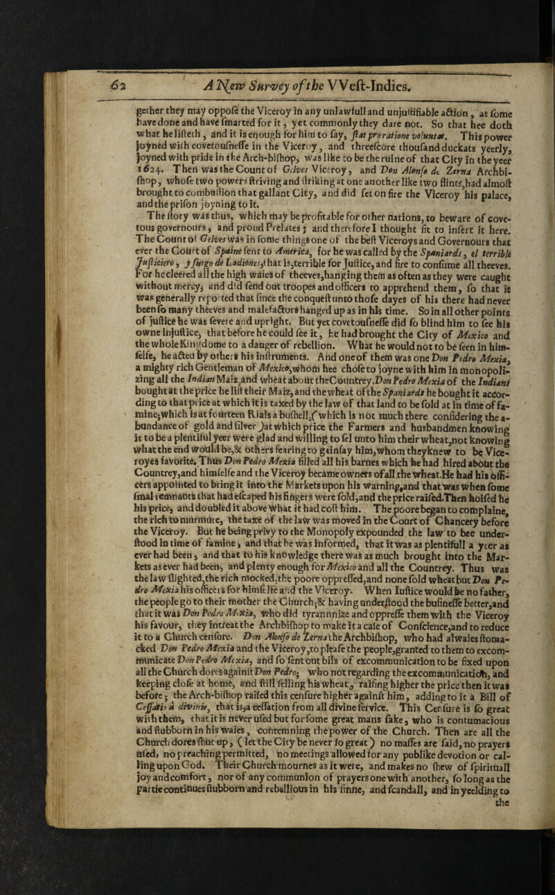 .. .. gether they may oppofe the Viceroy in any unlawfull and unjuttifiable aftion , as (bme have done and have fmarted for it, yet commonly they dare not. So that hee doth what helifteth , and it isenough for him to fay, Jlat pro rat iont voluntas. Thispower joyned with covetoufneffe in the Viceroy, and threefcore thoufandduckats yeeriy, joyned with pride in the Arch-biffiop, was like to be theruineof that City in theyeer 1^24. Then was the Count of Gelves Viceroy, and Von dlonfo dt Zerna Archbi- fhop, whofe two powers ftriving and (hiking at one another like two flints,had almoft brought to coniballion that gallant City, and did fetonfire the Viceroy’his palace, andtheprifon joyning to it. The ftory was thus, which may be profitable for other nations, to beware of cove¬ tous governours, and proud Prelates 3 and therefore I thought fit to infert it here. The Count ot G'e/iw was in fofne things one of the bell Viceroys and Governours that ever the Court of Spaine Cent to America^ for he was called by the Spaniards , el terrible Jujliciero, jfmgo de Ladidnes^hat is,terrible for Juftice, and fire to conffime all theeves. For hecleered all the high waiesof theeves,hangingthefti as often as they were caught without mercy* artd dtd fend out troopes and officers to apprehend them, fo that ie Was generally repo ted that fince the conqueft unto thofe dayes of his there had never been fo many theeves and malefa&ors hanged up as in his time. So in all other points of juftice he was fevere and upright. But yet covetoufnefle did fo blind him to fee his owneinjuftice, that before he could fee it, he had brought the City of Mexico and the wholeKingdome to a danger of rebellion. What he would not to be feen in him- ielfe, he afted by others his inftruments. And oneof them was one Von Pedro Mexiay a mighty rich Gentleman of Mexicb^hotn hee chofeto joyne with him in monopoli¬ zing all the Indian Maizgtnd wheat about theCoimtrey.Do* Pedro Mexia of the Indians boughtat the price he lift their Maiz,and the wheat ohhe Spaniards he bought it accor¬ ding to that price at which it is taxed by the law of that land to be fold at in time offa- minejWhich is at fourteen Rials a buffiell/which is not much there confidering the a- bundanceof gold and filver>t which price the Farmers and husbandmen knowing it to be a plentiful yeer Were glad and Willing to fel unto him their wheat,not knowing what the end Would be,& others fearing to gainfay him,whom theyknew to b^Vice- royes favorite. Thus Von Pedro Mexia filled all his battles which he had hired about the Countrey,and himfelfeand the Viceroy became owners of all thewheat.He had his^ffi- cers appointed to bring it into the Markets upon his warning,and that was when fome final remnants that hadefcaped his fingers were fold,and the price raifed.Thcn hoifed he hisprice, and doubled it above What ithadcoft him. The poore began to complaine therichtomUrrtiUre, thetaxeof the law was moved in the Court of Chancery before the Viceroy. But he being privy to the Monopoly expounded the law to bee under- ftood in time of famine j, and that he Was informed, that it Was as plentiful! a yeer as ever had been , and that to hi$ knowledge there was as much brought into the Mar¬ kets as ever had beem, and plenty enough for Mexico and all the Countrey. Thus was the law flighted,thfe rich nlocked5the poore opprefled,and none fold wheat but Von Pe¬ dro Mexia his officers for himitlfe and the Viceroy. When Iuftice would be no father, thepeoplego to their mother the Church;& havingunderstood the bufinefle bettcr,and that it was Von Pedro M&ia, who did tyrannnize and opprefle them with the Viceroy his favour, they Intreat the Archbiffiop to make it a caie of Confcience,and to reduce it to a Church cenfure. Don Alonfo de Zerna the Archbiffiop, who had alwaies ftoraa- cked Von Pedro Mexia and the Viceroy,to plcafe the people,granted to them to excom¬ municate Von Pedro Mexia^ and fo lent out bits of excommunication to be fixed upon all the Church dores againft Von Pedro* who not regarding the excommunicatidh, and keeping clofe at home, and ftill felling his wheat,, raffing higher the price then it was before; the Arch-biffiop railed this cenfure higher againft him, adding to it a Bill of Cejfatioa divinity that is,areflation from all divine fervice. This Cenfure is (o great with them, that it is neVer uffid but for fome great mans fake, who is contumacious andftubborninhiswaies, contemning tbepower of the Church. Then are all the Church dores ffiut up, (let the City be never lo great) no mafles are faid, -no prayers ufedj no preaching permitted, no meetings allowed for any publike devotion or cal¬ ling upon God. Their Church mournes as it were, and makes no (hew of fpiritUall joy and comfort, nor of any communion of prayers one with another, fo long as the partic continues ftubborn and rebellious in his finne, andfcandall, and in yeddktg to the