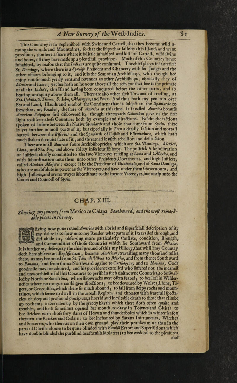 ThisCountrcy is fo repleniffied with Swine and Cattell, that they become wild a- mong the woods and Mountaines, fochat the (hips that fade by this Ifland, and want provifiori, goe here a ffiore where it is little inhabited and kill of Cattell, wild fwine and bores, till they have made up a plentiful! provision. Much of this Countrev is not inhabited, by reafon that the Indians are quite confiimed. Thechiefplaces initarefirft St. Domingo, where there is a Spanijh Prclident and Chancery with fix Judges and the other officers belonging to it, and it is the Seat of an Archbiffiop, who though hee enjoy not fo much yeerly rent and revenues as other Arch biffiops. efpecially they of Mexico and Lima. yet hee hath an honour above all the reft, for that hee is the primate of all the India’s, this Ifland having been conquered before the other parts, and fo bearing antiquity above them all. There are alio other rich Townes of trading, as Sta.Ijabtlla^S.Thome, S. lohn)LMaragna,znd?orto. And thus hath my pen run over Sea and Land, Iflands and moftof the Continent that is fubjeft to the Spaniards to (hew thee, my Reader , the ftate of America at this time. It is called America becaufe Americw Vefpufius firft difeovered it; though afterwards Columbus gave ns the firft light to difeernthefe Countries both by example and dire&ions. Befides the fa&ions fpoken of before between the Native Spaniards and thofe that come from Spain, there is yet further in moft parts of it, but efpecially in Tern a deadly faftion and mortall hatred between the Bifcains and the Spaniards of Cajiile and Eflremadura, which hath much fhaken the quiet ftate ofit ,and threatned it With rebellion and deftru&ion. There are in all America foure Archbiffiopricks, which are Sto.‘Domingo, Mexico, Lima, andSta. Fee, and above thirty inferiour Biffiops. The politick Adminiftration of Juftice is chiefly committed to the two Viceroy es refiding at Ligand ^Mexico, and with fubordination unto them untoother Prefidents,GoVernours, and high Juftices, called Alcaldes Majoref, except it be the Prefident of Guatemala^nd of Santo Domingo, who are as abfolute in power as the Viceroyes,and have under them Governours, and high Juftices,and are no wayes fubordinate to the former Viceroyes,but onely unto the Court and Gouncell of Spain. CHAP. XIII. Shewing my j onrntj from Mexico to Ghiapa Southward^ And the moft remark¬ able faces in the way. ; Aving now gone round America with a brief and fijperficiall defeription of it, ‘ my defire is to ffiew unto my Reader what parts ofit I travailed through,and did abide in, obferving more particularly the ftate, condition, ftrength, and Commodities ofthofe Countries which lie Southward from Mexico. It is further my defire,nay the chief ground of this my Hirtory,that whilttmy Country doth here obferve an Eng/ijb man , become American, travailing many thoufand miles there, as may bee noted from St. John deVlhua to Mexico, and from thence Southward to Panama, and from thence Northward againe to Cartbagena, and to Havana, Gods goodneffe may bee admired, and his providence extolled who fuffered not the meaneft and unworthieft of all his Creatures to periffi in fuch unknownc Countricsjto befwal- led by North or South Sea, where ffiipwracks were often feared; to bee loft in Wilder- nefles where no tongue could give dire&ions; to bee devoured by Wolves,Lions, Ti¬ gers, or Crocodiles,which there fo much abound; to fall from fteepy rocks and moUti- taines, which feeme to dwell in the aereall Region, and threaten with fearefull fpe&a- cles of deep and profound precipices,a horrid and inevitable death to thofe that climbe up to them ; tobeeeaten up by the greedy Earth which there doth often quake and tremble, and hath fometimes opened her mouth to draw in Townes and Cities ; to bee ftricken with thofe fiery darts of Heaven and thunderbolts which in winter feafon threaten the Rockes and Cedars j to bee inchanted by Satans Inftruments, Witches and SorcererSjWho there as on their own ground play their prankes more then in the parts of Chriftendome; to be quite blinded with Remifb Err ors and Superftitions,which have double blinded the purblind heatheniffi Idolaters 5 to bee wedded to the pleafures and'