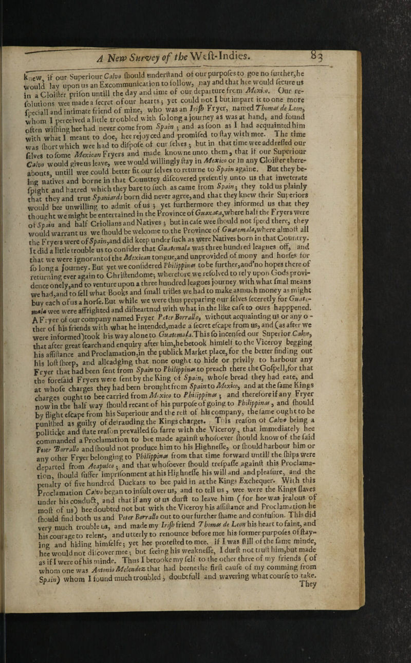 k';,w if our Superiour Coin (liould underttand of ourpurpofesto goenofurthcr,he would lav uponus an Excommunication tofollow, nay and that hce would lecure us in a Cloiftft prifon untill the day and time of our departure from Mext.o. Our re- folutions wee made a fecrct ofour hearts; yet could not I but impart k to one mote foeciall and intimate friend of mine, who. was an Infh Fryer, named Tmmai deheon^ uhom I perceived a little troubled with To long a journey as was at hand, and found often wifhing hee had never come from Spain • and asfoon as I had acquainted him with what I meant to doe, hee rejoy ced and promifed to flay with mee. The time was fhorc which wee had to difpofc of cur (elves . but in that time wee add relied our felves tofomc Mexican Fryers and made knowneunto them, that it our Superiour Calvo would give us leave, wee would willingly flay in Mexico or in any Closer there¬ abouts untill wee could better fit our (elves to returne to Spam againe. But they be¬ ing natives and borne in that Countrey difeovered prelent! y unto us that inveterate (bight and hatred which they bare to fuch as came from Spain- they told us plainly that they and true Spaniards born did never agree, and that they knew their Superiors would bee unwilling to admit of us 5 yet furthermore they informed us that they thought wc might be entertained in the Province of Giww**,where halt the Fryers were of Spain and half Criolians and Natives ; but in cafe wee fhould not fpecd there, they would warrant us we ftiould be welcome to the Province of Guatemala where almoif all the Fryers were ofSpain^nd did keep under fuch as were Natives born in that Country. It did a little trouble us to confider that Guatemala was three hundred leagues off, and that we were ignorantofthe tongue,and unprovided of mony and horfes for lb Ion a journey. But yet we confidered Philippine tobe furthered no hopes there of returning ever again to Chriftendome-, wherefore we reiolved to rely upon Gods provi¬ dence onely.and to venture upon a three hundred leagues journey with what fmal means we had and to fell what Books and frnall trifles we had to make asmuch money as imght buy each ofus ahorfe.But while we were thus preparing our felves feceretly for Guate- m*l* wee were affrighted and difheartnod with what in the like cafe to ours happpened. A F^yer of our company named Fryer VeUr Borrallo, without acquainting us or any o - ther of his friends with what he intended,made a fecret efcape from us, and (as after we were informed>ook his way alone to Gt/^^.Thisfoincenfed our Superior Calve, that after great fearch and enquiry after him,he betook himlelf to the Viceroy begging hisafliftance and Proclamation,in the publick Market place, for the better finding out his loft fheep, and alkadging that none ought to hide or privily to harbour any Fryer that had been fent from Spain to Philippine to preach there the Golpdl,for that the forefaid Fryers were fent by the Ring of Spain, whole bread they had eate, and at whofe charges they had been brought from Spain to Mexico, and at the fame Kings charges ought to bee carried from M> xico to Philippine . and therefore if any Fryer now in the half way ftiould recant of his purpofeof going to Philippine, and (hould by flight efcape from his Superiour and the reft of his company, the fame ought to be punithed as guilty of def rauding the Kings charges. This reafon ofr Calvo being a politicke and ftate reafon prevailed fofarre with the Viceroy, that immediately hee commanded a Proclamation to bee made againft whofoever fhould know of the faid feter 'Borrallo and fhould not produce him to his Highnefle, or fhould harbour him or any other Fryer belonging to Philippine from that time forward until! the (hips were departed from Acapulco. and that whofoever fhould trefpaffe againft this Proclama¬ tion fhould differ imprifomnent at hisHighneffe his will and andplealure, and the penalty of five hundred Duckats to bee paid in at the Kings Exchequer. With this Proclamation Calvo began to infult over us? and to tell us , wee were the Kings flaves under hiscondua, and thatifany of us durft to leave him (for her was jealous of moft ofus) hee doubted not but with the Viceroy his affiftance and Proclamation he fhould find both us and Veter Borrallo out to our further fhame and confbfion. This did very much trouble us, and made my bijh friend 7home de Leon his heart to faint, and his courage to relent, and utterly to renounce before mee his former purpofes of flay¬ ing and hiding himfelfe; yet hce protefted to mee, if I was flill of the fame minde, hee would not difeover mee • but feeing his weakneffe, I durft not truft him,but made as if I were of his minde. Thus I betooke my felt to the other three of my friends ( of whom one was Antonio Melendez that had beenethe firft caufe of my comming from Spain) whom I found much troubled £ doubtfull and wavering what courie to take.