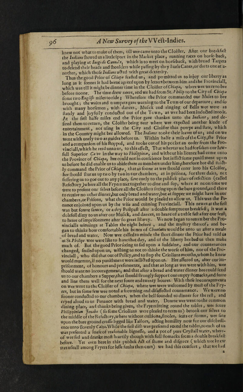knew not what to make of them, till wee came unto the Cloifter. After our bieakfaft the Indians (hewed us a little fport in the Market place, running races on hoi fe-back, and playing at Iaegode Canna's-, which is to meet on horfeback, with broad Targets todefend their heads and (houlders while parting by they hurleCane?,or darts one at a- nother, which thole Indians afted with great dexterity.. Thus the good Prior of Ckiapa feafted us, and permitted us to injoy cur liberty as long as it feemes it had beene agreed upon by letters between him and the Provincial], which was till it might be dinner time in the Cloifter of Chiapa, where wee were to bee before noone. The time drew neere, and we had from St. Philip to the City of Chiapa fometwoEnglifh milestoride; Wherefore the Prior commanded our Mules to bee brought; thewaitsand tiumpetsgavewarningtotheTownofourdeparture; andfo with many horfemen , with dances, Mufick and ringing of Bells wee were as ftately and joyfully conduced out of the Town, as wee had beenindufted intoic. At the firft halfe miles end the Prior gave thankes unto the Indians, and de- fired them to return, the Cloifter being neer where wee expefted another kinde of entertainment, not ufing in the City and Cloifter that pon’pe and ftate, which in the Country might bee allowed. The Indians tooke their leaves of us • and on we Went with onely two as guides before us. Within halfe a mile ofthe City,the Prior and a companion of his flopped, and tooke out of his pocket an order from the Pro- vinciall,which he read unto us, tothiseffed, That whereas wc hadforfaken our law- full Superior Ca vo in the way to Philippine, and w ithout his licence had come unto the Province of Chiapa^ hee could not in confidence butinfliftfome puniftmenc upon us before he did enable us to abide there as members under him;therefore hee did tti i ft- ly command the Prior of Chiapa, thatasfoone as wee fhould enter into his Cloifter, heefhould (hut us up two by two in cur chambers, as in prifons, forthree daics, net fuffering us to goe out to any place, fave onely to the publick place of reftdion (called RefeftoryJ where all the Fryers met together to dine and fup, where at ncontimewe were to prefent our felves before all the Cloifters fitting upon the bare ground,and there to receive no other dinner,but only bread and watcr5but at fupper we might have in our chambers,or Prifons, what the Prior would be pleafed to allow us. This was the Pe¬ nance enjoined upon us by the wife and cunning Provincial!. This newes at the firft was but fowre fawce, or a dry Poftpaft after a double fumptuous breakfaft; it was a dolefull ditty tousafterourMufick, and dances, to heare of a treble faft after our feaft; to heare ofimprifonment after fo great liberty. We now began foremen berthe Pro- vincialls winnings at Tables the night before , and the myftery thereof» and be¬ gan to thinke how comfortable his boxes of Cbocolatte would be unto us after a meale of bread and water. Now wee called to minde the (hort dinner the Prior had told us at Sc .Philips wee were like to have that day, and of the liberty hee bad us then make much of. But the good Prior feeing us fad upon a fuddaine, and our countenances changed, fmiled upon us, wifhing us not to thinke the worfe of him, nor of the Pro¬ vincial! , who did that out of Policy,and to flop the Crioliansmouths,whomhe knew would murmur,if no punilhment were inflifted Upon us. Heeaffured us, after our im- prifonment, of honours and preferments, and that as long as wee were with him, wee fhould want no incouragement. and that after a bread and water dinner heecould fend us to our chambers a Supper,that fhould ftrongly fupport our empty ftomack?,and furre and line them well for the next foure and twenty houres. With thefe incouragements on wee went to the Cloifter of Chiapa, where wee were welcomed by molt of the Fry¬ ers, but in fomefew wee noted a ft owning and difaffefted countenance. We were no fooner conduced to our chambers, when the bell founded to dinner for the reft, and cry ed aloud to us Penance with bread and water. Downe wee wTent to the common dining place, and thanks being given, the Fryersfitting round the tables, wee foure Philippinian Jonahs ( fo feme Criolians were pleafed to term us) betook our felves to the middle of the Refeftory,where without culhions,ftooles, feats or forms, wee fare upon the bare ground crofle legged like Tailors, afting humility now for our difobedi- ence unto flovenly CV-yo.While the firft difh was prefented round the tables,to each of us wasprefented a loafeof reafonable bigneffe, and a potof pure Cryftall water, where¬ of wee fed and dranke moft heartily though with full ftomacks from a double breakfaft before. Yet even herein this publick Aft of fliame and difgrace ( which weekrew Was ufuall among Fryers for lefle faults then curs) we had this comfort, that we had