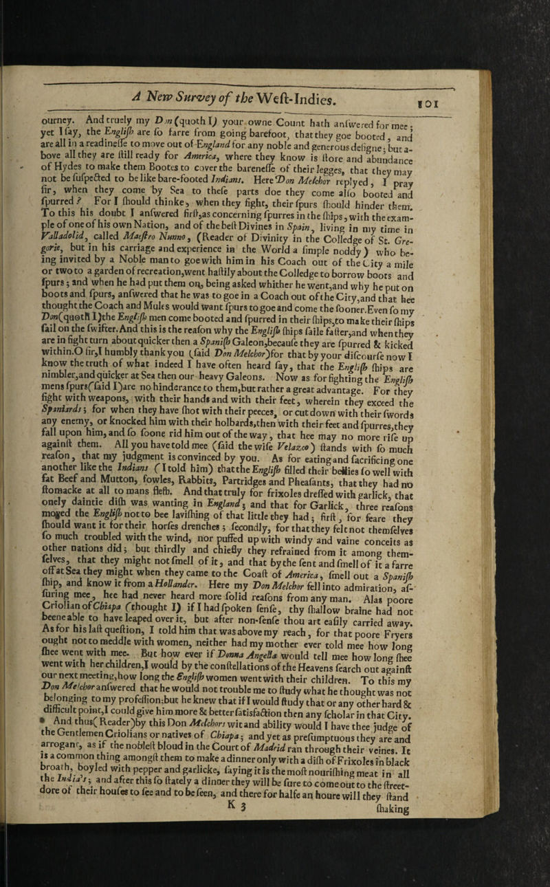 ourney. Andtruely my Dm (quoth l) your owne Count hath aniWered for mee- yet I fay, the‘.Englifb are fo farre from going barefoot, that they goe booted, and are all in a readmefle to move out ol-England for any noble and generous deligne • but a bove all they are (till ready for America, where they know is (lore and abundance of Hydes to make them Bootes to cover the barenefie of their legges, that theyrmy not be fufpefted to be like bare-footed Indians. Here Won Mdchor reply ed , I pray fir, when they come by Sea to thefe parts doe they come alio booted and fpurred ? For I fhould thinke, when they fight, their fpurs fhould hinder them. To this his doubt I anfwered firft,as concerning fpurres in the (hips, with theexam- °f h‘u and°/ thebeft divines in Spain, living in my time in Vtuaaohdj' called MatJIro Ntmno , (Reader of Divinicy in the Colledge of St. Gre¬ gory, but in his carriage and experience in the World a finiple noddy ) who be¬ ing invited by a Noble man to goe with him in his Coach out of the City a mile or two to a garden of recreation,went haftily about the Colledge to borrow boots and fpurs; and when he had put them or*, being asked whither he went,and why he put on boots and fpurs, anfwered that he was to goe in a Coach out of the City,and that hee thought the Coach and Mules would want fpurs to goe and come the fooner.Even fo my Z>0w(quotR I)the Engl/fi men come booted and fpurred in their (hips,to make their (hips fai! on the fwifter. And this is the reafon why the Englifb (hips faile fafter,and when they are in fight turn about quicker then a Galeon,becau(e they are (purred & kicked within.O fir,l humbly thank you (/aid Von Melcbor)$ox that by your difcourfe now I know the truth of what indeed I have often heard fay, that the Englifb (hips are nimbler,and quicker at Sea then our heavy Galeons. Now as for fighting the Englifb mens fpursffaid I)are no hinderance to them,but rather a great advantage. For they fight with weapons, with their hands and with their feet, wherein they exceed the Spaniards j for when they have (hot with their peeces, or cut down with their fwords any enemy, or knocked him with their holbards,then with their feet andfpurres they fall upon him, and fo foone rid him out of the way, that hee may no more rife un againit them. All you have told mee (faid the wife Velazco ) (lands with fo much reafon, that my judgment is convinced by you. As for eating and facrificing one another like the Indians (I told him) that the Englifb filled their betties fo well with fat Beef and Mutton, fowles, Rabbits, Partridges and Pheafants, that they had no ftomacke at all to roans flefh. And that truly for frixoles drefled with garlick, that onely datntie difh was wanting in England} and that for Garlick, three rcafons mqyed the Engltfb not to bee lavifliing of that little they had5 firft, for feare they fhould want it for their horfes drenches; Secondly, for that they felt not themfelves lo much troubled with the wind, nor puffed up with windy and vaine conceits as other nations did 5 but thirdly and chiefly they refrained from it among them- felves, that they might notfmell of it, and that bythe fentandfmellof itafarre ofi at Sea they might when they came to the Coaft of America, fmell out a Spanifh fhip, and know it from a Hollander. Here my Don Melchor fell into admiration, at urmg mee hee had never heard more folid rcafons from any man. Alas poore Criohan ofCbupa (thought I) if I had fpoken fenfe, thy (hallow braine had not beeneable to have leaped over it, but after non-fenfe thou art eafily carried away. As tor his laft queftion, I told him that was above my reach, for that poore Fryers ought not to meddle with women, neither had my mother ever told mee how lone fbee went with mee. But how ever if Vmna Angela would tell mee how lone (hee went with her children,! would by the conftellations of the Heavens fearch out againft our next meeting,how long the English women went with their children. To this mV Don Melchor anfwered that he would not trouble me to ftudy what he thought was not betonging to my profeffiombut he knew that if I would ftudy that or any other hard & difhcult pomt,l could gtve him more & better fatisfaffion then any fcholar in that City. • And thus( Reader)by this Don Mdchor, wit and ability would I have thee judge of the Gentlemen Criolians or natives of Chief a; and yet as prefumptuons they are and arrogant, as if me noblell blond in the Court of Madrid ran through their veines. It is a common thing amongft them to make a dinner only with a difh of Frixoles in black broath boyled with pepper and garlicke, (kyingitisthemoftnourilhingmeat in all the India s; and after this fo (lately a dinner they will be fure to come out to the ftreet- doreot theirhoufestofeeandtobefeen, and there for halfe an houre will they (land K 3 (baking