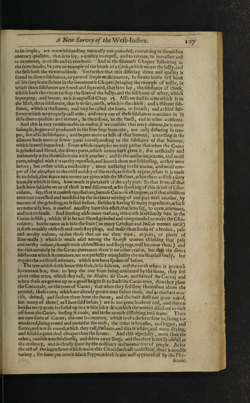 to be fimple , are notwithftanding naturally compounded, containing in themfelves contrary qualities, that is to fay, a quality to expel!, and to retaine, to incraflate and to extenuate, torarifieand to condenfe. And in the fifteenth Chapter following in the fame booke, he puts an example of the broth of a Cock,which moves the belly,and the flefti hath the virtue to binde. Yet further that this differing virtue and quality is found in divers fubftances, or parts6f fimple medicaments, he fhewes in the firft book of his fimple medicines in the feventeenth Chapter,bringing the example of milke, in which three fubftances are found and feparated,thatisto fay , the fubftance of cheele which hath the virtue to flop the fluxe of the belly* and the fubftance of whay, which is purging, and butter, as it is expreffed Chap. 15. AHo we find in wine which is in the Muft, three fubftances, that is to fay, earth, which is the chiefe; and a thinner fub¬ ftance, which is the flower, and may be called the feum, orfroath; and a third fub¬ ftance which we properly call wine; and every one of tbefe fubftances containes in it felfe divers qualities and virtues, in thecolour, in the fmell, and in other accidents. And this is very comformable to reafon,if we confider that every aliment,be it never fofimple, begets and produceth in the liver four humours , not only differing in tem¬ per, butalfo in fubftance • and begets more orleffe of that humour, according as the aliment hath more or fewer parts correfponding to the fubftance of that humour, which is moll ingendred. From which examples we may gather that when the Cacao is grinded and ftirred, the divers parts,which nature hath given it, doe artificially and intimately mixe themielves one with another * and fo the un£hious,warme, and moift parts,ming!ed with t^e earthy repreflech,and leaveththem not fb binding, as they were before • but rather with a mediocrity , more inclining to the warme, and moift tem¬ per of the aire,then to the cold and dry of the earth;as it doth appear,when it is made fit to drink,that fcarce two turnes are given with the Molinet, when there arifeth a fatty fcum,by which is feen, how much it partaketh of the oyly part. So that from all that hath been faid,the error of thofe is weldifcovered,who fpeaking of this drink of Cho- colatte, fay,thatitcaufeth oppilations,becaufe Cacao is aftringenr5as if thataftrifrion were not corre&ed and modified by the intimate mixing of one part with another, by meanes of the grinding, as is faid before. Befides it having fo many ingredients,which are naturally hot, iemuftof necelfity have this effeft,that is to fay, to open^attenuate, and not to binde. And leaving afide more reafons, this truth is evidently feen in the Cacao it felfe . which if it be not ftirred,grinded and compounded to make the Gho- colatte; but be eaten as it is in the fruit (as many Criolianand Indian women eat it} it doth notably obftruft and caufeftoppings, and make them lookeof a broken, pale and earthy colour, as doe thofe that eat ear then ware, as pots, or pieces of lime-walls ) which is much ufed among the Spanijb women thinking that pale and earthy colour,though with obftru&ions and flopping?,well becomes them) and for this certainly in the Cacao thus eaten there is no other reafon, but that the divers fubftances which it containes,are notperfe&ly mingled by the maftication onely, but require the artificial! mixture, which wee have fpoken of before. The tree which doth bearethis fruit,is fo delicate, and the earth where it groweth fo extream hot, that to keep the tree from being confirmed by the funne, they firft plant other trees, which they call, lot Madres del Cacao, mothers of the Cacao; and when thefe are grown up to a good height fit to fhade the Cacao trees, then they plant the Cacaotals, or the trees of Cacao; that when they firft fliew themfelves above the ground, thofetrees,\ which are already grown may fhelter them, and as mothers nou- rifti, defend, and fhadow them from the funne • and the fruit doth not grow naked, but many of them ( as I have faid before) are in one great huske or cod, and therein befides every grain is clofed up in a white juicy skin,which the women alfolove to fuck off from the Cacao, finding it coole, and in the mouth difiblving into water. There are two forts of Cacao; the one is common, which is ofadarke colour inclining to¬ wards red,being round and peeked at the ends j the other is broader, and bigger, and fbtter,and not fo round,which they call,Patlaxte,and this is white,and more drying,’ and is fold a great deal cheaperthentheformer. And this efpecially , more then the other, caufeth watchfullnefle, and drives away fleep, and therefore is not fo ufefull as the ordinary, and is chiefly fpent by the ordinary and meaner fort of people. As for the reft of the ingredients which make this Chocolatticallconfeftion, there is notable variety 5 for fome put into it black Pepper,which is not well approved of by the Phy- fitiatis,