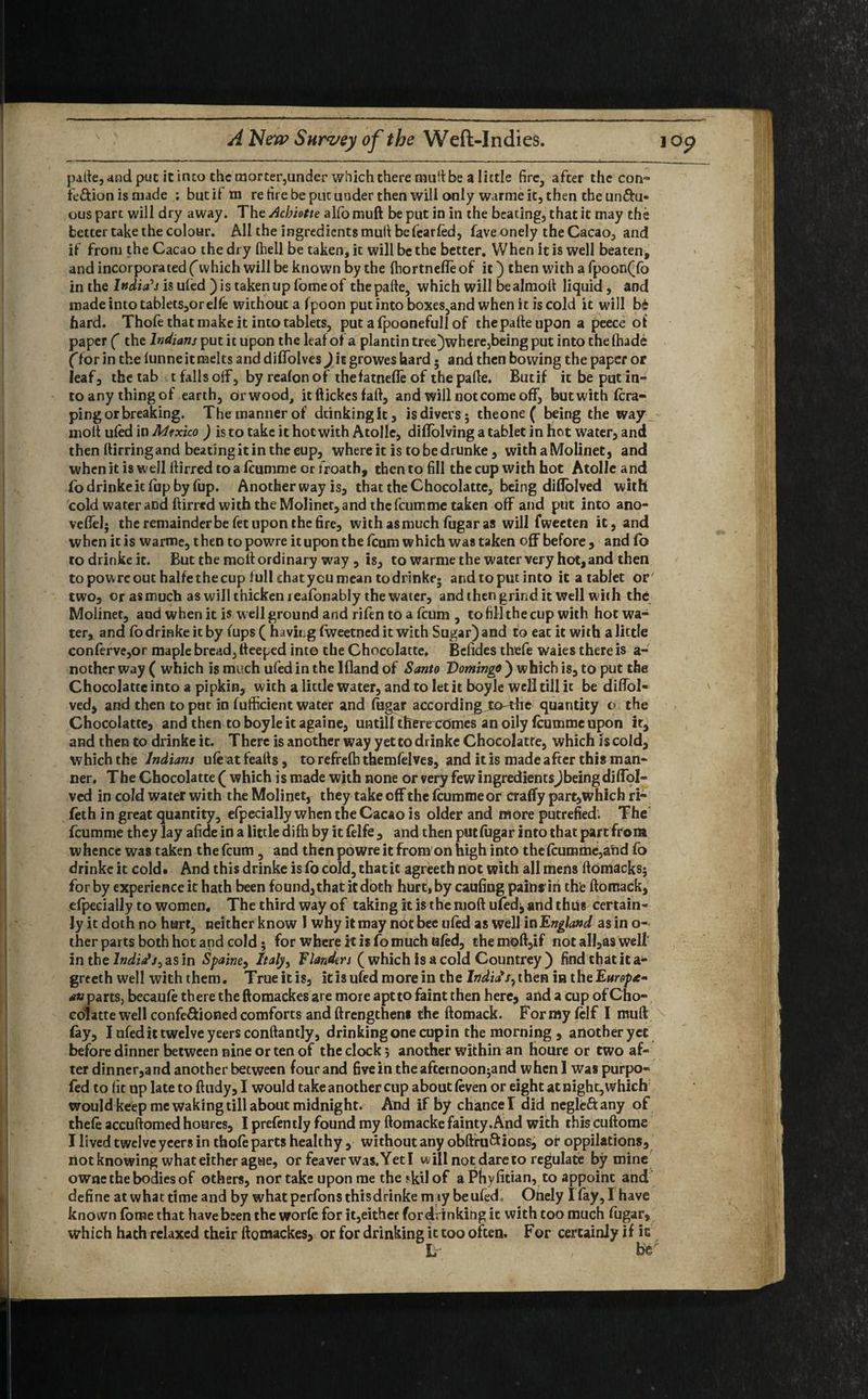 pafte, and put it into the raorter,under which there mult be a little fire, after the con-” fe&ion is made ; but if m re tire be put under then will only warme it, then the unftu- ous part will dry away. The Achiotte alfo muft be put in in the beating, that it may the better take the colour. All the ingredients mull be fearfed, fave onely the Cacao, and if from the Cacao the dry fhell be taken, it will be the better. When it is well beaten, and incorporated f which will be known by the fhortnefleof it) then with a fpoon(fo in the India's is ufed )is taken up fomeof thepafte, which will bealmoft liquid, and made into tablets,or elfe without a fpoon put into boxes,and when it is cold it will b£ hard. Thofe that make it into tablets, put a fpoonefull of thepafte upon a peece of paper ( the Indians put it upon the leaf of a plantin tree)where,being put into the fhade Cfor in the funne it melts and diffolves) it growes hard • and then bowing the paper or leaf, the tab t falls off, by realon of the fatnefle of thepafte. Butif it be put in¬ to any thingof earth, orwood, itftickesfaft, and will not come off, butwith ^ra¬ ping or breaking. The manner of dcinkingk, is divers; theone ( being the way moll ufed in Mexico ) is to take it hot with Atolle, diflolving a tablet in hot water, and then ftirring and beating it in the eup, where it is to be drunke, withaMolinet, and when it is well ftirred to a feumme or froath, then to fill the cup with hot Atolle and fo drinke it fup by fup. Another way is, that the Chocolatte, being diflolved with cold water aDd ftirred with the Molinet, and the feumme taken off and put into ano- veffel; the remainder be fet upon the fire, with as much fugar as will fweeten it, and when it is warme, then topowre ituponthefeum which was taken off before, and fb to drinke it. But the molt ordinary way , is, to warme the water very hot, and then topowre out halfe the cup full chatycu mean todrinkf; and to put into it a tablet or' two, or as much as will thicken jeafonably the water, and then grind it well with the Molinet, and when it is well ground and rifen to a feum , to fill the cup with hot wa¬ ter, and fo drinke it by fups ( hiving fweetned it with Sugar) and to eat it with a little conferve,or maple bread, fteeped into the Chocolatte. Bcfides thefe waies there is a- nother way ( which is much ufed in the Ifland of Santo Domingo ) which is, to put the Chocolatte into a pipkin, with a little water, and to let it boyle well till it be diffol- ved, and then to put in fufficient water and fugar accordingjx>-the quantity o the Chocolatte, and then to boyle it againe, untill therexomes an oily feumme upon it, and then to drinke it. There is another way yet to drinke Chocolatte, which is cold, which the Indians ufe at feafts, to refrefh themfelves, and it is made after this man¬ ner. The Chocolatte ( which is made with none or very few ingredientsJbeing diffol- ved in cold water with the Molinet, they take off the feumme or crafty part,which ri- feth in great quantity, efpecially when the Cacao is older and more putrefied. The feumme they lay afide in a little difh by it felfe , and then put fugar into that partfrom whence was taken the feum, and then powre it from on high into the feumme,a!id fo drinke it cold. And this drinke is fo cold, that it agreeth not with all mens ftdmacks; for by experience it hath been found, that it doth hurt, by caufiug pains in the ftomack, efpecially to women. The third way of taking it is the moft ufed^ and thus certain¬ ly it doth no hart, neither know I why it may not bee ufed as well in England as in o- ther parts both hot and cold; for where it is fo much ufed, the moft,if not all,as well in the India's, as in Spaine, Italy, Flanders (which is a cold Countrey) find that it a- greeth well with them. True it is, it is ufed more in the Indicts, then in theE»r^<e- an parts, becaufe there the ftomackes are more apt to faint then here, and a cup of Cho- eolatte well confe&ioned comforts and ftrengthens the ftomack. For my felf I muft fay, I ufed it twelve yeersconftantly, drinking one cup in the morning , another yet before dinner between nine or ten of the clock; another within an houre or two af¬ ter dinner,and another between four and five in the afternoon^nd when 1 was purpo- fed to fit up late to ftudy, I would take another cup about (even or eight at night, which would keep me waking till about midnight. And if by chancel did negle&any of thefe accuftomed hoares, I prefently found my ftomacke fainty. And with this cuftome I lived twelve yeers in thofe parts healthy , without any obftfu&ions, of oppilations, not knowing what either ague, or feaverwas.Yetl will not dare to regulate by mine owne the bodies of others, nor take upon me theskilof a Phyfitian, to appoint and define at what time and by what perfons this drinke m iy be ufed, Onely I fay, I have known fome that have been the worfe for it,either for drinking it with too much fugar, which hath relaxed their ftomackes, or for drinking it too often. For certainly if it L , be