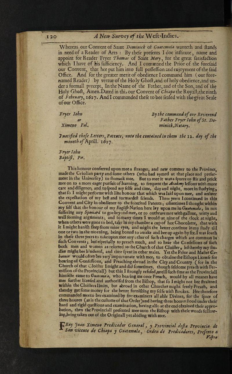 Whereas our Convent of Saint Dominick of Guatemala wanteth and Rands in need of a Reader of Arts : By thefe prefents I doe inftitutc , name and appoint for Reader Fryer Thomas of Saint Mary , for the great fatisfadion which I have of his fufficiency. And I command the Prior of the forefaid our Convent, that hce put him into full pofTcffion and enjoyment of the faid Office. And for the greater merit of obedience I command him (our fore- named Reader,) by vertue of the Holy Ghoft,and of holy obedience,and un¬ der a formall precept, In the Name of the Father, and of the Son, and of the Holy Ghoft, Amen.Dated in thb our Convent of Chiapa the Royalf,the ninth of February, 1627. And I commanded thefe to bee fealed with thegre^t Seale of our Office. Fryer John By the command of our Reverend or Father Fryer John of St. Do- Ximeno Pal. mintck.Notary. 7 notified thefe Letters^ Patents, unto the contained in them the 12. day of the moneth of Aprill. 1527. Fryer John Baptifi. Par. This honour conferred upon mee a Granger, and new commer to the Province, made the Criolian party and forne others Oho had aymed at that place and prefer¬ ment in the Univerfity) to ftomack mee. But to mee it was a fpurre to ftir and prick mee on to a more eager purfuit of learning, to frequent the Academy leffons with more care and diligence; and tofpend myfelfe and time, day and night, more in ftudying , that fo I might performe with like honour that which was laid upon mee, and anfwer the expe&ation of my beftand torwardeft friends, Three ycers I continued in this Convent and City in obedience to the forecited Patents; oftentimes I thought within my felf that the honour of my Englijb Nation here lay upon me in Guatemala, in not fiiffering any Spaniard to goe beyond mee, or to outbrave mee with gallant, witty and well feeming arguments; and fo many times I would at nine of the clock at night, when others were gone to bed, take in my chamber a cup of hot Chocolatte, that with it I might banifh fleep from mine eyes, and might the better continue in my ftudy till one or two in the morning, being bound to awake and bee up again by fix.I was loath in thefe three yeers to take upon mee any other of fuch charges which are common in fuch Convents * butefpecially to preach much, and to hear the Ccnfcflions of fuch both men and women as referred to theChurch of that Cloifter* left hereby my ftu- dies might bee hindered, and time fpent in other waies. Yet the Prior and Mafter Ca- hannas would often bee very importunate with mee, to obtainetheEiftiops Licenfe for hearing of Confeftions, and Preaching abroad in the City and Country ( for in the Church of that t^loifter 1 might and did fbrnetimes, though feldome preach with Per- miffion of the Provincial!) but this I ftrongly refufed,untill fuch time as the Provincial! himfelfe came to Guatema who hearing me once Preach, would by all meaneshave mee further licenfoFand authorifed from the Biftiop, that fo I might not bee ftraitned within the Cloifters limits, but abroad in other Churches might freely Preach, and thereby get feme money for the better furnifhing my felfe with Bookes. Hee therefore commanded mee to bee examined by five examiners all able Divines, for the {pace of three houres (as is thecuftomeoi chatOrder)and having three houres flood under their hard and rigid queftions and examination, having alfo at the end obtained their appro* bation, then the Provinciall prefented mee unto the Biftiop with thefe words follow¬ ing,being taken out of the Originall yet abiding with mee. jpitejf Juan Ximeno Predicador General, y Provincial deft a Provincia de San vicenu de Chiapa y Guatemala, Ordcn de Predicadcrcs, Prefento a. Pefira