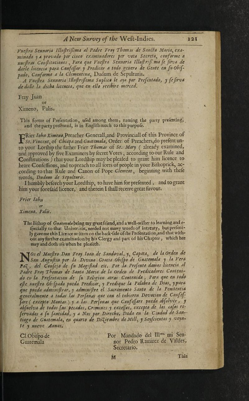 Vue fir a Sennoria Illuflrifima d Padre Fray Thom.is de Sand a Maria5 exa- minado y a provado-por cinco examinadores per vota Secret a5 conformed nuefras C onfit uti ones 5 Para que Vue fir a Sennoria Illuflrif.ma fe firva de darle licencia far a Confeffar y Predicar a todo genero de Gente en frobif pado, Conforme a la Clementina5 Dudem de Sepulturis* < A Vueflra Sennoria lllujlrifma Suphco le ay a por Prefent ado, y fefirva de dalle la dicha licencia, que en ello recibire merced. Fray Juan or Ximcno, Palis* This forms of Prefentation, ufed among them, naming the party prefentingj and the party prefented, is in Engliihmuch to this purpofe. Rier Iohn Ximeno^Preichet: Generali,and Provinciall of this Province of St. Vincent, of Chiapa and Guatemala, Order of Preachers,do prefent un¬ to your Lorfhip the father Frier Thomas of St. Mary ( already examined, and approved by five Examiners by fecret Votes 5 according to our Rule and Confbtutions ) that your Lordfhip may be plealed to grant him licence to heare Confeffions, and to preach to all forts of people in your Bifhoprick, ac¬ cording to that Rule and Canon of Pope Clement, beginning with thefe words, Dudum de Sepultures. I humbly befeech your Lordfhip, to have him for prefented, and to grant him your forefaid licence, and therein I fhall receive great favour* Frier Iohn or ■ v Ximeno. Palis. The Bithop of Guatemala being my great friend,and a Well-wifher to learning and e- fpecially to that Univenicie, needed not many words of intreaty, butprefent- ly gave me this Licence written on the back-fide ofchePrefentation,and that with¬ out any further examination by his Clergy and part of his Chapter, which hec may and doth ufe when he pleafeth. NOs el Maeflro Don Fray loan de Sandoval, y^ Capata5 de laOrden de San Auguflin por la Divina Gracia obifpo de Guatemala y la Vera Paf, del Confejo de fu Magiflad etc. For la Prefente damos licencia al Padre Fray Thomas de Santa Maria de la or den de Predicadores Conteni- do en la Prefentacion de fu Religion atras Contenida, Para que en todo efe nueflro Ob fpado pueda Predicar5 y Predique la Palabra de Dios, y para que pueda admimflrar, y admmiflre el Sacramento Santo de la Pemtentia generalmente a todas las P erf on as que con el tubieren Devocion de Confef¬ far e ( excepto Memos') y a la's Perfonas que Cenfeffare pueda abfolver, y abfuelva de todos fus pecados, Crimines y exceffos, excepto de los cafos re- fervados a fu fantidad, y a Nos por Dir echo, Dada en la Ciudad de San¬ tiago de Guatemala, en quarto de DiTfembre de Mill5 y Seyfcientos y veyn- te y nueve Annos. Por M^ndado del Ill' mi Sen- nor Pedro Ramirez de Valdes, Secretario. M This Cl Obifpo de Guatemala