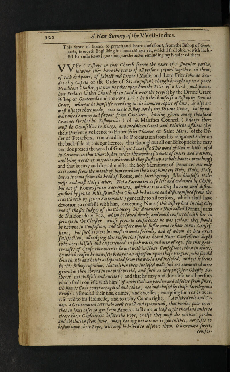 This forme of licence to preach and heare confeflions, from the Bifhopof Guate- mala, is worth Engliftingfor fome things in it, which I (hall obferve with inclo- fed Parenthefesas I goc along for the better reminding my Reader of them. \7\7Ec ( B flops in that Church fcorne the name of a fingular perfon, V V (having they have the fewer of all ferfons joyned together in them, of rich and poore, of fubject and Prince ) Matter and Lord Frier John de San¬ doval y Capata of the Order of St. Auguftin{ though brought up in a poore Mendicant Cloifter, yet now he takes upon him the Title of a Lord , and jhewes how Prelates in that Church ufe to Lord it over the people) by the Divine Grace Bifhopof Guatemala and the Vera Pa^( he files himfelfe a Bijhop by Divine Grace whereas he himfelfe acord mg to the common report of him, as alfo are mofl Bi [loops there made, was made Bijhop not by any Divine Grace, but by un¬ warranted Simony aud favour from Courtiers, having given many thoufand Crovones for that his Bijhopricke ) of his Majefties Councell ( Bifhops there mufl be Counfellors to Kings, and meddle m Court and Politicke affaires )by thefe Prefent give licence to Father Frier Thomos of Saint Mary, of the Or¬ der of Preachers, contained in the Prefentation from his religious O rder on the back'fide of this our licence, that throughout all our Bifhopricke he may and doe preach the word of God ( yet I confeffe This word of God is little ufed in Sermons in that Church, but rather the words of Saints of theirs and Fathers, and lying words of miracles,wherewith they fluff up a whole houres preaching) and that he may and doe adminifter the holy Sacrament of Penance( not only as it came from the mouth of him to whom the S eraphms cry B oly, B oly, B oly, but as it came from the head of Rome, who facrilegioufly files himfelfe Boli~ yjeffe and mofl Boly Father. Not a Sacrament asfo left and ordained by Chrifl, hut one of Romes feven Sacraments, which as it is a City knowne and diftin- guijhed by Jeven hills ff will that Church he knowne and diftinguifhedfrom the true Church by feven Sacraments ) generally to all perfons, which {hall have devotion to confeffe with him, excepting Nuns (this Bijhop had in that City ene of the fix Judges of the Chancery his daughter a Nun called Donna Juana de Maldonado y Paz, whom he loved dearly, and much conferred with her in private in the Cloifler, whofe private conferences he was jealous they jhould be knowne in Confeflion, and therefore would fuffer none to hear Nuns Confef- fions, but fuch as were his mofl intimate friends, and of whom he had great fatisfaction, alleadging this reafon that fuch as heard Nuns Confefions ought to be very skilfull and experienced in fuch w dies,and men of age-, for that grea¬ ter cafes of Confcience were to be met with in Nuns Confepons, than in others. By which reafon he unwifely brought an afperfion upon thefe Virgins, who jhould live chaflly andholily asfeparatedfrom the world and inclofed, and yet it feems by this Bifhvps opinion, that withintheir inclofed walls fins are committed more grievous then abroad in the wide world, and fuch as may pulflje a Ghoflly Fa¬ ther if not skillfull and ancient) and that he may and doe abfolve all perfons which fhall confeffe with him ( if onely God can pardon and abfolve from fmne. Oh how is Gods power arrogated and taken, yea and abufed by thofe facrilegious Pnefls !) from all their fins, crimes, and exedfes, excepting fuch cafes as are referved to his Holinette, and to us by Canon right. (A wicked rule and Ca¬ non, a Government certainly ?nofl cruell and tyrannicall, thatbindes poor wret¬ ches in feme cafes to goefyom America to Rome,;# leaf eight thoufand miles to cleave their Confciences before the Pope, or elfe they mufl die without pardon and absolution from finne, many having not meanes to goe thither, nor gifts to bellow upoh their Pope, who mufl be bribed to abfolve them* 0 how more fweet, comfor-