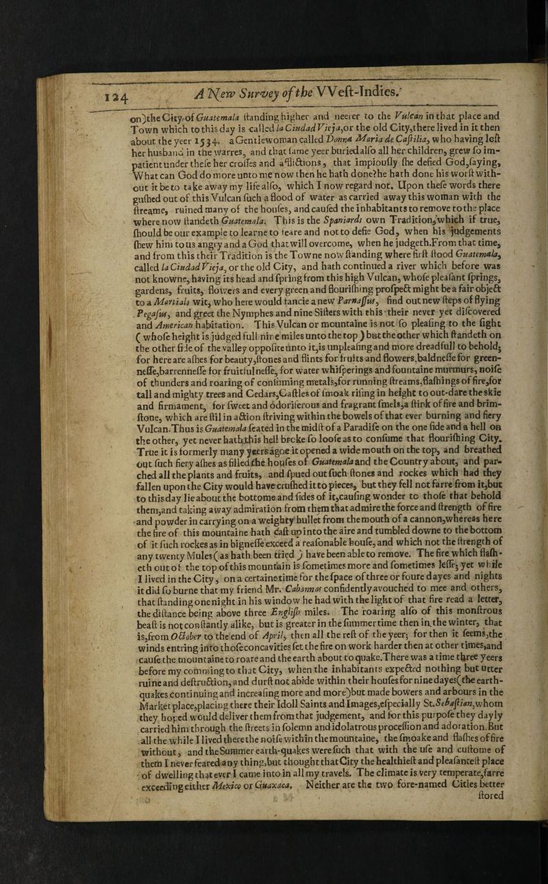 on)theCity of Guatemala landing higher and neerer to the Vulcan in that place and Town which to this day is called laCiudadVieja, or the old City,there lived in it then about the yeer 1534* a Gentlewoman called Vonna Maria de CafiHia, who having left her husband in the warres, and that lame yeer buriedalfo all her children, grew fo im- patient under thefe her erodes and aftli&ions, that impioufly (he defied God,laying. What can God do more unto me now then he hath done>he hath done his worft with¬ out it be to take away my lifealfo, which I now regard not. Upon thefe words there gufhed out of this Vulcan fuch a flood of water as carried away this woman with the ftreame, ruined many of the houfes, andcauled the inhabitants to remove to the place where now ftandeth Guatemala. This is the Spaniards own Tradition,which if true, fhould be our example to learne to teare and nottodefie God, when his judgements (hew him to us angry and a God that will overcome, when he judgeth.Fromtbat time, and from this their Tradition is the Towne nowftanding where firft flood Guatemala, called la Ciudad Vieja0 or the old City, and hath continued a river which before was not knownc, having its head and fpiingfrom this high Vulcan, whofe pleafant fprings, gardens, fruits, flowers and every green and flourilhing profpe£t might be a fair objeft to a Martials wit, who here would fancie a new Varnaffus^ find out new fteps of flying Pegafus, and greet the Nymphes and nine Sifters with this their never yet difeovered and American habitation. This Vulcan or meuntaine is not fo pleating to the fight ( whofe height is judged full nine miles unto the top ) butthe other which ftandeth on the other fide of the valley oppofite unto it,is tinpleafing and more dreadfull to behold, for here are allies for beauty,ftoncs and flints for fruits and flowers.baldnefle for green- nefle,barrennefle for fruitful nefle, for water whifperings andfountaine murmurs, noile of thunders and roaring of conluming metals,for running dreams,flafhings of fire,for tall and mighty trees and Cedars,1Cattles of lmoak rifing in height to out-dare the skie and firmament, for fweet and odoriferous and fragrant fmels,a ftink of fire and brim- ftone, which are ftil in a&ion ftriving within the bowels of that ever burning and fiery Vulcan.Thus is Guatemala feated in the midft of a Paradife on the one fide and a hell on the other, yet never hatbjthis hell broke fo loofe as to confume that flourifhing City. True it is formerly many yeersagoe it opened a wide mouth on the top, and breathed Olft fuch fiery allies as filiedifhe houfes of Guatemala zx\<\ the Country about, and par¬ ched all the plants and fruits, and fpued out fuch ftones and rockes which had they fallen upon the City would have cruftied it to pieces, but they fell not farre from it,but to this day lie about the bottome and fides of it,caufing wonder to thole that behold them,and taking away admiration from them that admire the force and ftrength office and powder in carrying on a weighty bullet from the mouth of a cannon,whereas here the fire of this mountaine hath caft upinto the aire and tumbled dowfle to thebottom of it fuch rockes as in hignelfe exceed a reafonable boufe, and which not the ftrength of any twenty Mules ( as hath been tried ) have been able to remove. The fire which fifti¬ eth outof the top ofthis mountain is fometimes more and fometimes ldfe.yet while I lived in the City, on a certaine time for the fpace of three or foure dayes and nights it did foburne that my friend Mr.Cabannas confidently avouched to mee and others, that handing one night in his window he had with the light of that fire read a letter, the diftance being above three Englijh miles. The roaring alfo of this monftrous beaft is notconftantly alike, but is greater in the fummer time then imthe winter, that iSjfrom OElober to the end of Aprils then all the reft of the yeer; for then it feems,the winds entring into thofe con cavities fet the fire on work harder then at other times,and caule the mountaine to roare and the earth about to quake.There was a time three yeers before my commingto that City, when the inhabitants expend nothing but utter ruineand deftruftion,and durft not abide within their houfes for nine dayes(the earth¬ quakes continuingand increafing more and more)but made bowers and arbours in the Market place,placing there their Idoll Saints and Images,efpecklly St.5e^]l^«3whom they hoped would deliver them from that judgement, and tor this purpofe they day ly carried him through the ftreets in folemn and idolatrous proceflion and adoration.But all the while I lived there the noife within the mountaine, the fmoake and flalhes of fire without, and theSummer earth-quakes were fuch that with the ufe and cuftotne of them I never feared any thing,but thoughtthatCity the healthieft and pleafanceft place - of d welling that ever 1 came into in all my travels. The climate is very temperate,farre exceeding either Mexico or Quaxaca, Neither are the two fore-named Cities better \ . w , ftored