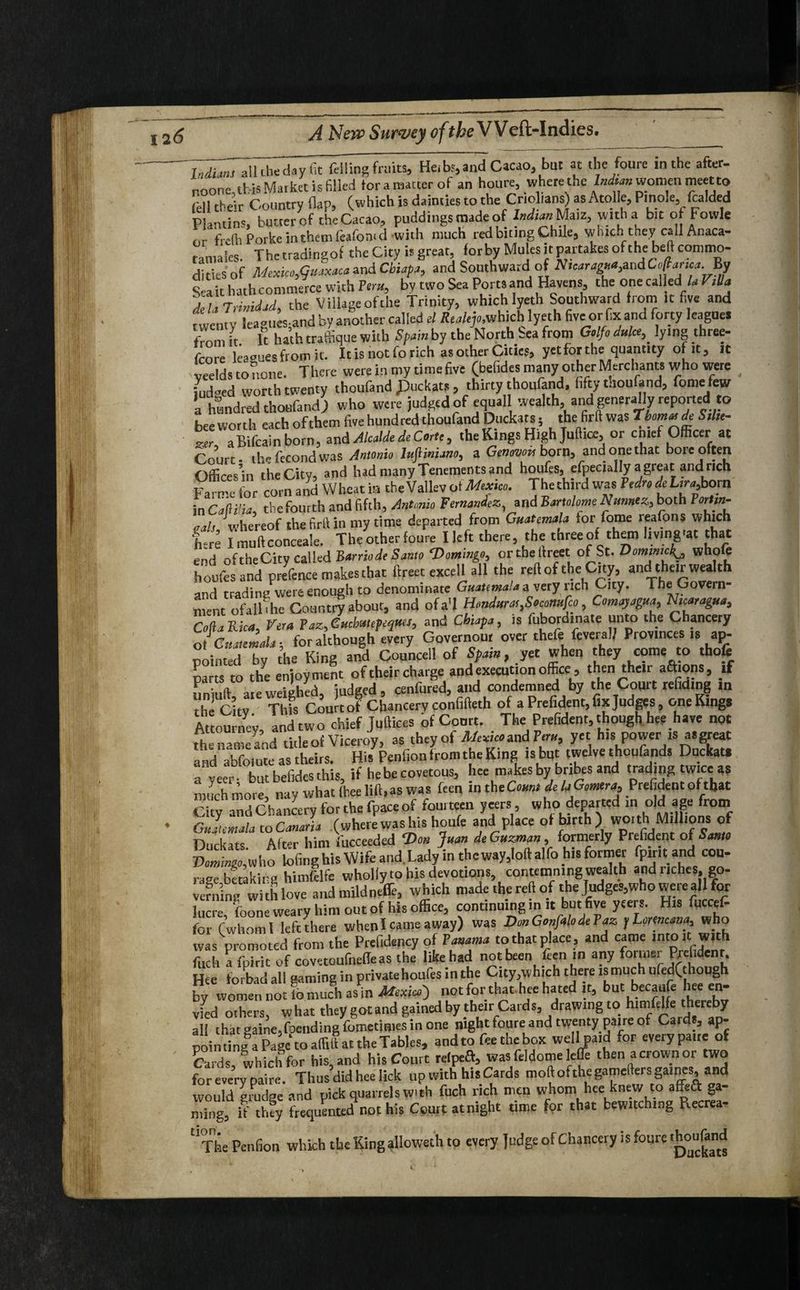 allche day fit felling fruits, Heibs, and Cacao, but at the foure in the after, noone, this Mat ket is filled for a matter of an houre, where the Indian women meet to U their Country flap, (which is dainties to the Cr.obans) as Atolle, Pinole, folded Plantin', butter of the Cacao, puddings made of Indian Maiz, with a bit o Fovvle nr frcth Porke in them feafoni d with much red biting Chile, which they call Anaca- tamaies. Thetradingof the City is great, forbyMulesitpartakesofthebeftcommo- ditiesof Mexicotfuaxaca and Cbiapa, and Southward of Nicaragua^dCofianca By S a it hath commerce with Pern, by two Sea Ports and Havens, the one called\ la VtUa TuTrimJjd, the Village of the Trinity, which lyeth Southward from It five and rwentv leamiesand by another called el Realty,which lyeth five or fix. and forty leagues from it It hath traffique with Spain by the North Sea from Golfo duke,. lying three- fcore leaguesfromit. It is not fo rich as other Cities, yet for the quantity of it, it ,“ids to none. There were in my time five (befides many other Merchants who were Loed worth twenty thoufand Jfockats, thirty thoufand, fifty tnoufand, fome few ’a hundred thoufand) who were judged of equal wealth, and generally reported to bee worth each ofthem five hundred thoufand Doctors, thefirft was TbomaadeStUt- ztr aBifcainborn, and Alcalde de Carte, the Kings High Juflia:, or c met Officer at Court- tbefecondwas Antonio lupniano, a Genov™ born, and onethac bore often Offires’in the City, and had many Tenements and houfes, Specially a great and rich Fame for corn and Wheat in the Valiev tat Mexico. The third was Pedro de Lira,born in Calii'ia, the fourth and fifth, Antonio Fernandez and Bartolome Numcz, both Portm- oals, whereof the firll in my time departed from Guatemala for fome reafons which |-re Imuftconceale. The other foure Ileft there, the three of them living'* that end of theCity called Barriod, Santo Domingo, ortbellreet of St. Dommck^ whole houfes and presence makes that lireet excell all the reft of the City, and their wealth and trading were enough to denominate Guatemala a very rich City. The Govern¬ ment ofall'hc Country about, and ofa’l Honduras,Stcottufa, Comayagua, Nicaragua, ColiaB.ua, Vera Paz,,Cucbutepeqms, and Chiafa, is fubordmate unto the Chancery ot Guatemala, for although every Governour over thefe fcveralj Provinces is ap¬ pointed by the King and Councell of Spain, yet when they come to thofe parts to the enjoyment of their charge and execution office, then their aftions, if P„;,v a,eweighed, judged, cenfured, and condemned by the Court refiding in the Citv Thfs Court of Chancery confifteth of a Prefident, fix Judges, oneKings Attorn ey and two chief Juttices bf Court. The Prefident, though her have not the name and title of Viceroy, as they of Mexico and Pern, yet h.s power is asgpeat and abfoiute as theirs. His Penfion from the King is but twelve thoufands Duckatt a veer- but befides this, if he be covetous, hee makes by bnbes and trading twice as much more, nay what ih.ee lift, as was feen ,n the Coma de laG.mra, Prefident ol that j r hancerv for the fpace of fourteen ycers, who departed in old age from ^UltocS wherePwashtshou(e ajid place of birth) wo,th Millions of n,lru,t<: AftPr him fuceeeded Von Juan de Guzman, formerly Prefident of Santo LiiLwho lofing his Wife and. Lady in theway,loft alfo his former fpirit and cou¬ rage Staking himfelfe wholly to his devotions contemning wealth and riches, go¬ verningwith love and mild nefie, which made the reft of the Tudges,who were all for lucre, foone weary him out of his office, continu.ng in it but five ycers. His foccef- for (whom 1 left there wbenl came away) was Don Gonfalode Paz y Lomcana, who was promoted from the Prefidency of Panama to that place , and came into it with fitch a Point of covetoufnelleas the like had not been feen in any former Prchdenr. Hee forbad all gaming in privatehoufes in the City,which there ismuch ufed(though by women not lo much as in Mexico) notforthathee hated it, but becaafe hee en- vfed others, what they gotand gained by their Cards, drawing to himfelfe thereby all that gaine,foending Ibmctmies in one night foure and twenty pane of Cards, ap- poinfingaP ge to aff, liar the Tables, andto feethebox wellpa.d for every pat,e of Cards which for his, and his Court relpeft, was feldome leffe then a crown or two for everypaire. Thus did hee lick up with his Cards moftofthegameftersgames, and would grudge and pick quarrels with fuch rich men whom hee knew to affe& ga¬ ming, if they frequented not his Court atnight time for that bewitching Recrea- The Penfion which the King alloweth to every Judge of Chancery is foure Aoufond