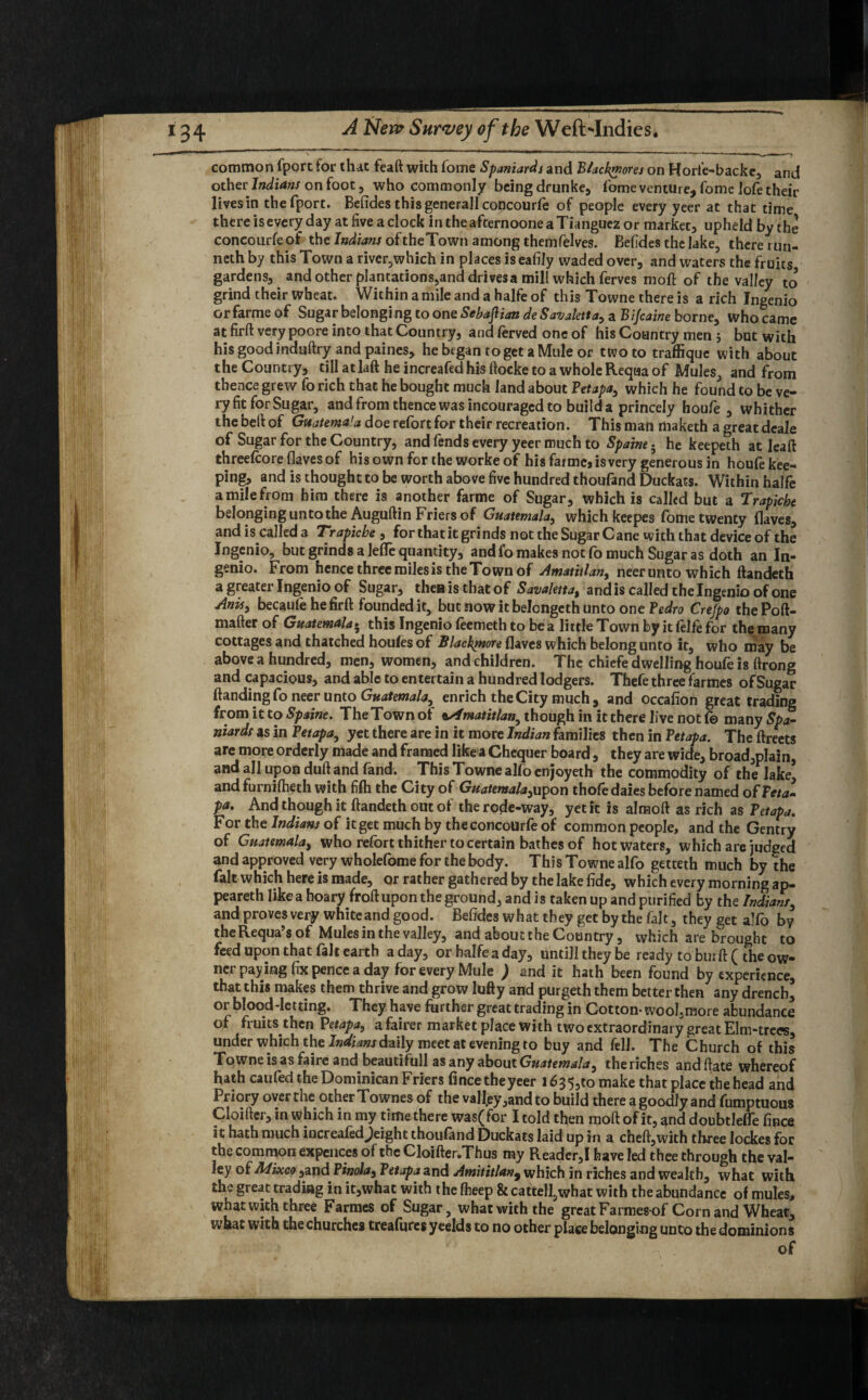 common fporc for that feaft with fome Spaniards and Blackrnores on Horie-backe, and other' Indians on foot 3 who commonly being drunke, fome venture, fome lofe their lives in thefport. Befides thisgenerallconcourfe of people every yeer at that time there is every day at five a clock in the afternoone a Tianguez or market, upheld by the concourfe of the Indians of theTown among themfelves. Befides the lake, there run¬ neth by this Town a rivcr,which in places iseafily waded over, and waters the fruits gardens, and other plantations,and drives a mill which ferves moft of the valley to grind their wheat. Within a mile and a halfe of this Towne there is a rich Ingenio orfarmeof Sugar belonging to one Sebaflian deSavjaletta, a Bijcaine borne, who came at firft very poore into that Country, and ferved one of his Country men 5 but with his good induftry and paines, he began to get a Mule or two to traffique with about the Country, till at laft he increafed his ftocke to a whole Requa of Mules, and from thence grew fo rich that he bought much land about Petapa, which he found to be ve¬ ry fit for Sugar, and from thence was incouraged to build a princely houfe , whither the belt of Guatemala doe refort for their recreation. This man rtiaketh a great deale of Sugar for the Country, and fends every yeer much to Spamt • he keepeth at lead threefcore (laves of his own for the worke of his farmcj is very generous in houfe kee¬ ping, and is thought to be worth above five hundred thoufand Duckats. Within halfe amilefrom him there is another farme of Sugar, which is called but a Trapiche belonging unto the Auguftin Friers of Guatemala, which keepes fome twenty (laves, and is called a Trapiche , for that it grinds not the Sugar Cane with that device of the Ingenio, but grinds a lefle quantity, and fo makes not fo much Sugar as doth an In¬ genio. From hence three roilesis the Town of Amatitlan, neer unto which ftandeth a greater Ingenio of Sugar, then is that of Savaletta, and is called the Ingenio of one Anisy becaufe he firft founded it, but now it belongeth unto one Pedro Crejpo thePoft- mafter of Guatemala5 this Ingenio feemeth to be a little Town by it felfe for the many cottages and thatched houfes of Slackmore (laves which belong unto it, who may be above a hundred, men, women, and children. The chiefe dwelling houfe is ftrong and capacious, and able to entertain a hundred lodgers. Thefe three farmes of Sugar (landing fo neer unto Guatemala, enrich the City much, and occafion great trading from it to Spaine. The Town ot tsimatitlan, though in it there live not f© many Spa- niardr as in Petapa, yet there are in it more Indian families then in Petapa. The ftreets are more orderly made and framed like a Chequer board, they are wide, broad,p!ain, and all upon duft and fand. This Towne alfo enjoyeth the commodity of the lake’ and furnifheth with fi(h the City oC Guatemala,upon thole daies before named of Feta~ pa. And though it ftandeth out of the rode-way, yet it is almoft as rich as Petapa. For the Indians of it get much by the concourfe of common people, and the Gentry of Guatemala, who refort thither to certain bathes of hot waters, which are judged and approved very wholefome for the body. This Towne alfo getteth much by the fait which here is made, or rather gathered by the lake fide, which every morning ap¬ peared like a hoary froft upon the ground, and is taken up and purified by the Indians, and proves very white and good. Befides what they get by the fait, they get alfo by theRequa’s of Mules in the valley, and about the Country, which are brought to feed upon that fait earth a day, or halfe a day, untill they be ready to burft ( the ow¬ ner paying fix pence a day for every Mule ; and it hath been found by experience, that this makes them thrive and grow lufty and purged them better then any drench, or blood-letting. They have further great trading in Cotton- wool3more abundance of fruits then Petapa, a fairer market place with two extraordinary great Elm-trees, under which the Indians daily meet at evening to buy and fell. The Church of this Towne is as faire and beautifull as any about Guatemala, the riches and ftate whereof hath caufed the Dominican Friers Cl nee the yeer 1635,50 make that place the head and Priory over the other Townes of the vall.ey,and to build there a goodly and fumptuous Cloifter, in which in my time there was(for I told then moft of it, and doubtlelfe fince it hath much increafedjeight thoufand Duckats laid up in a cheft,with three lockes for the common expences of the Cloifter.Thus my Reader,! have led thee through the val¬ ley oCAdixco ,and Pinola, Petapa and Amitttlan9 which in riches and wealth, what with the great trading in it,what with the fheep & cattell^what with the abundance of mules, what with three Farmes of Sugar, what with the great Fa rmes-of Corn and Wheat, what with the churches treafures yeelds to no other place belonging unto the dominions of