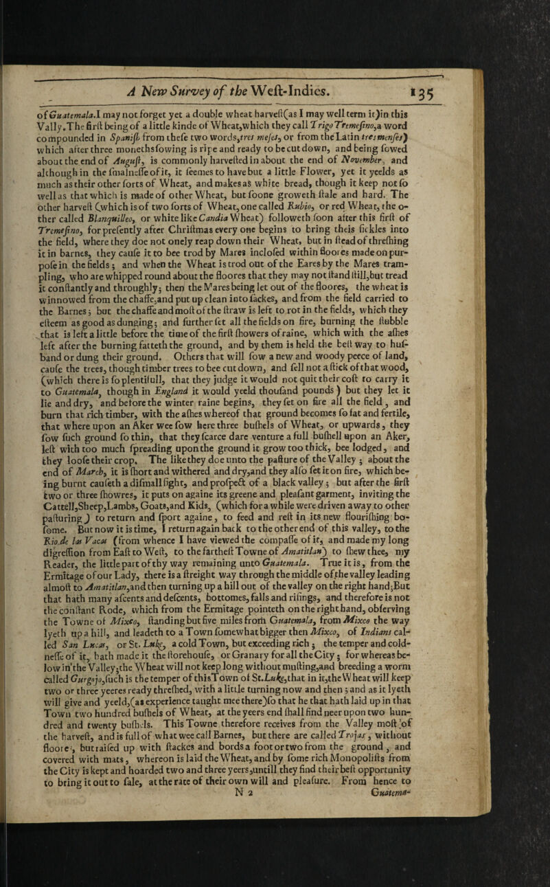 of Guatemala.! may not forget yet a double wheat harveft(as I may well term it)in this Vally.Thefirflbeingof a little kinde of Wheat,which they call TrigoTremeJino,a word compounded in Spanijb from thefe two words,/rex mejes^ or from the Latin tresmenfej') which afterthree monethsfowing is ripe and ready to be cut down, and being fowed about the end of Auguji, is commonly harvefted in about the end of November, and although in the fmalneffeofit, it leemes to have but a little Flower, yet it yeelds as much as their other forts of Wheat, and makes as white bread, though it keep notfo well as that which is made of other Wheat, butfoone groweth Hale and hard. The other harveft Cwhich isof two forts of Wheat, one cal led Rubio, or red Wheat, the o- ther called Blanquilleo, or white like Candia Wheat') followeth foon after this firfl of Tremejino, for prefently after Chriflmas every one begins to bring theis Ik kies into the field, where they doe not onely reap down their Wheat, but in head of threfhing it in barnes, they caufe it to bee trod by Mares inclofed within floores madeonpur- pofein the fields; and when the Wheat is trod out of the Earesbythe Mares tram¬ pling, who are whipped round about the floores that they may not Hand Hill,but tread it conftantly and throughly; then the Mares being let out of the floores, the wheat is winnowed from the chaffe.and put up clean into lackes, and from the field carried to the Barnes; but thechaffeanclmofiofthefirawisleft torotin thefields, which they efieem as good as dunging; arid further fet all thefields on fire, burning the Hubble that is left a little before the timeof thefirfl fhowers ofraine, which with the afhes left after the burning fatteth the ground, and by them is held the belt way to hu£ band or dung their ground. Others that will fow a new and woody peece of land, caufe the trees, though timber trees to bee cut down, and (ell not a flick of that wood, (which there is foplentilull, that they judge it would not quit their coft to carry it to Guatemala) though in England it would yeeld thoufand pounds ) but they let it lie and dry, and before the winter raine begins, they fet on fire all the field , and burn that rich timber, with the afhes whereof that ground becomes fo fat and fertile, that whereupon an Aker wee fow here three bufhels of Wheat, or upwards, they fow fuch ground fothin, that theyfcarce dare venture a full bufhell upon an Aker, lefl with too much fpreading upon the ground it grow too thick, bee lodged, and they loofe their crop. The likethey doe unto the paftureof theValley ; aboutthe end of March, it is fhort and withered and dry,and they alfo fet it on fire, which be¬ ing burnt caufeth adifmallfight, andprofpeft of a black valley; but after the firft two or three fhowres, it puts on againe its greene and pleafant garment, inviting the CattelI,Sheep,L3mbs, Goats,and Kids, (which for a while were driven away to other pafturing ) to return and fport againe, to feed and refl in its new flourifhing bo- fome. But now it is time, I return again back to the other end of this valley, to the Kio.de las Vacas (from whence I have viewed the compafle of if, and made my long digreffion from Eaflto Wefl, to thefartheflTowneof Amatitlan) to {hew thee, my Reader, the little part of thy way remaining unto Guatemala. True it is, from the Ermitage of our Lady, there is a flreight way through the middle of the valley leading almofl to Amatitlan^nd then turning up a hill out of the valley on the right hand;But that hath many afeents and defeents, faottomes, falls and rifings, and therefore is not theconflant Rode, which from the Ermitage pointeth on the right hand, obferving the Towne of Mixco, Handing but five miles frorii Guatemala, from Mixco the way lyeth up a hill, and leadeth to a Town fbmewhat bigger then Mixco, of Indians cal¬ led San Lucas, or St .Luke, a cold Town, but exceeding rich ; the temper and cold- neffeof it, hath made it the fiorehoufe, or Granary for all the City • for whereas be¬ low in’the Valley;the Wheat will not keep long without mufling,and breeding a worm called GurgajoJ}rich is the temper of thisTown ol St.L«fe3that in it,theWheat will keep two or three yeeres ready threfhed, with a little turning now and then ; and as it lyeth will give and yeeld,(a* experience taught meethere)fo that he that hath laid up in that Town two hundred bufhels of Wheat, at the yeers end fhall find neer upon two hun¬ dred and twenty bufhels. This Towne therefore receives from the Valley mofEof the harvefl, and is full of what wee call Barnes, but there are called Trojas, without floore-, butraifed up with ftackes and bordsa footortwofrom the ground, and covered with mats, whereon is laid the Wheat, and by fome rich Monopolifis from the City is kept and hoarded two and three yeers,untill they find theirbeft opportunity to bring it out to fale, at the rate of their own will and pleafure. From hence to N 2 Guatemd-