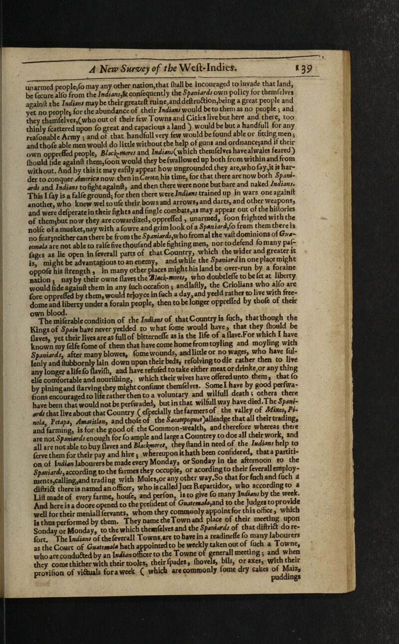 unarmed peoplc^o may any other nation,that (hall be incouraged to invade that land, be fecure alfo from the Indianj,& confequently the Spaniards own policy for themfelves aaainft the Indians maybe their greateft ruine,anddeftruaionsbemg a great people and vet no people; for the abundance of their Indians would be to them as no people 5 and they themfelves,(who out of their few Towns and Cities live but here and there, too thinlv fcattered upon fo great and capacious a land ) would be but a handful! tor any reafonable Army 5 and of that handfull very few would be found able or fitting men 5 and thole able men would do little without the help of guns and ordnancejand it their own oppreffedpeople. Black-mores and I»^4»j(which themfelves havealwaies feared) (hould fide againft them,foon would they be fwallowed up both from within and from without. And bv this it may eafily appear how ungrounded they are,who lay,it is har¬ der to conquer America now then in Cortez his time, for that there are now both Spam- aril and Indiani to fight againft, and then there were none but bare and naked Indian,. This I fay is a fclfe ground; for then there were Indian, trained up in wars one agamit another) who knew wel to ufe their bows and arrows, and darts, and other weapons^ and were defperate in their fights and fingle combats,as may appear out of the hiHones of thermbut now they arecowardized, oppreffed, unarmed, foon frighted with the noife of a muskct,nay with a fowre and grim look of a Spaniard^o from them there is no fearsneither can there be from the Spaniards,who fromal the vaft dominions of Cj//*- temala are not able to raife five thoufand able fighting men, nor to defend fo many pal- faees as lie open infeverall parts of that Country, which the wider and greater it is, might be advantagious to an enemy, and while the Spaniard in one place might oppofe his ftrength, in many other places might his land be over-run by a foraine nation 5 nay by their owne flaves the 71 lack-mores, who doubtlefle to be fet at liberty would fide againft them in any (uchoccafion5 andlaftly, the Cnolians who alfo are fore oppreffed by them, would rejoyce in fuch a day, and yeeld rather to live with free- dome and Hbercy under a forain people, then to be longer oppreffed by thofe of their The miferable condition of the Indians of that Country is fiich, that though the Kings of Spain have never yeelded to what forae would have, that they fhould be flaves, yet their livesareas fullof bitterneffe as is the life of a flave.For which I have known my felfe fome of them that have come home from toyhng and moyling with Spaniards, after many blowes, fome wounds, and little or no wages, who have ful- lenly and ftubbornly lain down upon their beds, refolvingtodie rather then to live any longer a life fo flavifh, and have refufed to take either meat or drmke or any thing elfe comfortable and nourithing, which their wives have offered unto them, that fo by piningand ftarvingthey mightconfume themfelves. Somel have by good perfwa- f/ons encouraged to life rather then to a voluntary and wilfull death s others there have been that would not be perfwaded, but in that wilfull way have died.The Spani¬ ards that live about that Country (efpecially the farmers of the valley of Mixco,Pt- nola Tetapa, AmatitUn, and thofe of the Sacatepeques)ilkad%c that all their trading, and farming, is for the good of the Common-wealth, and tnerefore whereas there are not Spaniards enough for fo ample and large a Countrey to doe all their work and all are not able to buy flaves and Blackporef, they ftand m need of the Indians help to (erve them for their pay and hire 5 whereupon it hath been considered, that a partiti¬ on of Indian labourers be made every Monday, or Sonday in the afternoon to the Spaniards, according to the farmes they occupie, or acordmg to their feverall employ- men ts,calling,and trading with Mules,or any other way.So that for fuch and fuch * diftrift there is named an officer, who is called JuezRepartidor, who according to a Lift made of every farme, houfe, andperfon, is to give fo many Indians by the week. And here is a doore opened to the prefident of Guatemala,and to the Judges to provide well for their meniail fervants, whom they commonly appoint for this office, which Is thus performed by them. They name the Town and place of their meeting upon Sonday or Monday, to the which themfelves and the Spaniards of that diftrift do re¬ fort. The Indians of the feverall Towns,are to have in a readineffe fo many labourers as the Court of Guatemala hath appointed to be weekly taken out of fuch a Towne, who areconduaed by an officer to the Towne of general! meeting 5 and when they come thither with their tooles, their fpades, (hovels, bils, or axes, with their provifion of viauals for a week ( which are commonly fome dry cakes of^Maiz,
