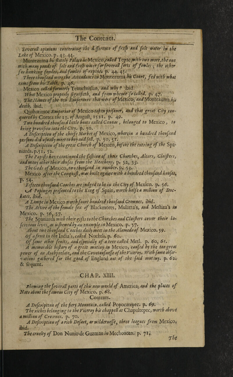 'Several opinions concerning the difference of fref) And fait water in the Lake of Mexico, p. 4.3,44. . T J Montezuma his /lately Pdlace in Mexico failed Tepac^/V^ two more,the one with.many ponds of fait and frefb waterfor[overall forts of fowles - the other for hawking fowles,and fowles of rapine« p. 44,45* Threethoufand were the Attendants in Montezuma hi* Court ? fed with what came from his Table, p. 4^. J r'v ” Mexico called formerly Tentichtitlan, and why f ibid. What Mexico properly fignifieth5 and from whence fo called, pi-47. ThcNames of the ten Emperours that were ofMcxicoyand Montezuma his 'death, ibid. Quahutimoc Empersur of Mexico takenprifoner, And that great City con¬ quered by Cortez the 13. of Auguft, 15 21. p. 49. Two hundred thoufand little boats called Canoa-s, belonged to Mexico , to bring provifi on into the City, p. 50. A Defcnption of the chiefe Market of Mexico, wherein a hundred thoufand perfons did ufually meet to buy and fell. p. 50,51. A Defcription of the great Church of Mexico ^before the ent ring of the Spa¬ niards, p.51, 52. The Papifis have continued the fa [hi on of their Churches5 Altars, Cloifters, and many other their abufes from the Heathens, p. 52, 53. The Gods of Mexico, two thoufand in; number. p* 53. \ Mexico after the Conquefi,was built again e with a hundred thoufand houfcs% p- 54* ' ' ; Fifteen thoufand Coaches are judged to be in the City of Mexico, p. 5 6. Vopingay prefented io the King tf/Spain, worth halfe a million of Due* hates, ibid. r ' A Lampe in Mexico worth foure hundred thoufand Crownes. ibid. The Attire of the female fex of Blackmores, Mulattos, and Meftiza’s in Mexico, p. 5 6, 57. T he Spaniards with their gifts to the Churches and Cloiflers cover their la* feivious lives 5 as is jhewedby an example in Mexico, p. 5 J. About two thoufand Coaches daily meet in the Alameda of Mexico, 59* of a fruit in the India’s, called Nuchtli. p. 60. ■ of feme other fruits, and efpecially of a tree called Met!, p. 6o5 6 i. A memorable hiftory of a great mutiny in Mexico, caufed by the too great power of an A}chprelateyand the Covet oufneffe of the Viceroy„■ With fwit obfer- vations gathered for the good of England out of the faid mutiny, p. 62* & fequent. CHAP. XIII. • /• • ' - v ■ . . ‘V ' . . . x •_ 4 -'.v> > Shewing the fever all parts of this new world of America- and the places of Note about the famous City of Mexico, p. 68. Contents. A Defcriptton of the fiery Mountain, called Popocatepec* p* 69. The riches belonging to the Viceroy his chappell at Chapultepec, worth above A mi Hi on of Crownes. p. 70. A Defcription of a rich Defarty or wildernejje^ three leagues from Mcxicoa Thi The cruelty of Don Nunio de Guzman /wMechoac^n, p. 7*,
