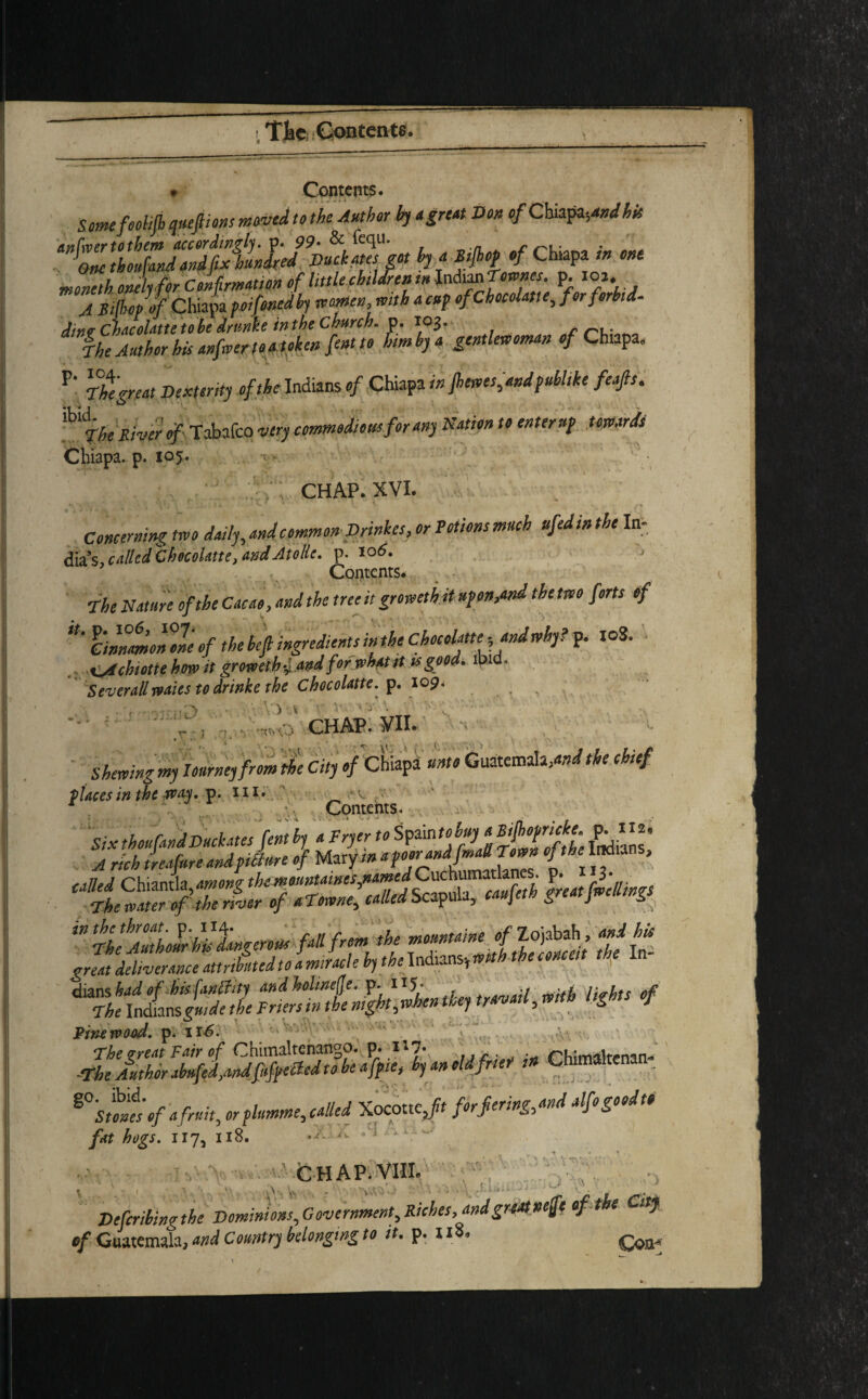 9 Contents. Some foolifb qttepons moved to the Author by a great Don tf Cha$ty»d his h; «* moneth onelifor Confirmation of little children in Indian Townes, p. io j. A Bilim of Chiapa poifonedby teamen mthacnf of Chocolate, for forbid- din? Chacolatte to be drunke in the Church. p. 103. r,. The Author his anfwer to a token fent to him by a gentlewoman of Chiapa. P' Thtgreat Dent onty of the Indians of Chiapa in Jbewes,andpubltke feafis. UThe River of Tabafco very commodious for any Nation to enter up towards Chiapa. p. ioy. y CHAP. XVI. , • • .; r ' ' *x.  * -1 i Concerning two daily, and common Drinkes, or Potions much ttfedin the In- dia’s, called Checohtte, andAtoHe. p. 106. Contents. The Nature of the Cacao, and the tree it groweth it upon,and the two forts of cinnmonVne of the befi ingredients in the Chocolateand why? p. IoS. cAchiotie how it groweth & and for what it is good. ibid. Sever all waits to dr ink e the Chocolatte. p. 109. . > ' ) x CHAP. VII. Shewingmy Journey from^e City ofChiapa unto Guatemala,and the chief places in the way. p. m. ■-■v. 1 •. Contents. Six th°ufMfD“ckj‘SJ™l [I u^ZnafTandflai Town of the Indians, P- HK. s Thfw^fofTerler of aTown^ called Scapula, eaufeth great fwellmgs  iif’ZZhtLgenus fall from the felt great deliverance attributed to a miracle hythe ln 1 '1 dians had ofhisfwchty and holwe(Je, p. H5* •/ rt^lts 0f 'The \n&nx\sguide the Friers in the night ^when they travail^ mth lights of Pine wood. p. 116. The rreat Fair of Chimaltenango. p. . rrKwWnan-* -The Author abufed,andfifpe£ted to be afpie, by an old frier in Chimaltena _ %°'suntof a fruit, orplumme, called Xocotte ,ft forfering,and alfogoodt« fat hogs. 117, 118. ,A. '■ Ar. A! • . 0 y:> CHAP.VIII. Vefcribing the Dominions, Government, Riches, andgreatneffe of the City