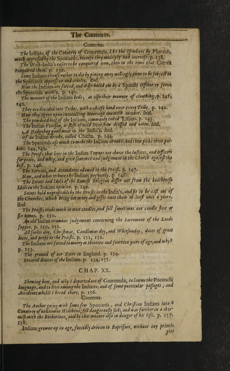 Contents. ThetnSiahs Sf the Codtirtj of Guatemala,//** mifrMites fy Pharaoh, much oppreffedby the Spaniards, tbejm*liitlf **d increase.p. 13Z. Awcfr-lndiaseafiertok fgnquered new, then in the time that Co'rtei fonqufred them. p. i3$- . . Some Indians choofe rather to die by fining way wiUwglyjbtn to befithyect to ^Spaniards opprefjion and cruelty. ib\d. How the Indians are forced^ and distributed out by a S^antfh Officer to fervi f#i? Spaniards' weekly, p. 14D. . !' .. 2L The manner of the Indians beds * as alfo their manner of cloathing. p. 141 % are divided into Trikes, with achiefe head oyer ever) Tribe, p. 141.' Bow they agree upon contracting Marriage one with another. ibid. * The powdredbiefof the Indians^ commonly called Talfajo. p. 143* ^ The Indian Venifon^ or fief) of wild Beat,how dreffed and eaten* ibid. Hedgehog good meat in the India’s* ibid. of an Indian drinks, called Chicha.. p* *44* . f The Spaniards ufe much to make Indians drunke^tindthen picks their po£~ ketsi 144,145* • t , f j a The Preifis. that live in the Indian Townes are above the luftices, and GJpcin for peace, and whip, and give fen-ten ce and judgement in the Church againftthe hefi. p, 146. - - • The Service^and Attendants allowed tb the Prefi. p. 147. . • How, and what tribute the indiins faff eerly. p 148. The Saints and Idols of the Romijh Religion differ not from the hedlhenijh idols in ^Indians opinion, p. 149. . Saints held unprofitable by the Preifis in thelndiaS) and fit to be caft out of the Churches, which bring not mony and gifts unto them at leaf once a yiare. The Preifis trade much in wax candles^and fell fometimes one candle jive of fix times, p. 150* . Jteoldln&m womans judgement concerning the Sacrament of the Lords fuppef. p. 15°? I51, r All forties day, Chrfimas, Candlemas day, and Whitfunday , dales of great lucre ^ and profit to the Preifis. p. 151,152. _ . , The Indians are forced to marry at thirteen andfourteen yeers of age^and why ’ p. The ground of our Fairs in England, p. 154* Sever all dances of the Indians, p. 154,155. CHAP. XX. Shewing how, and why I departed out of Guatemala, to learns the Pbconchi language, and to live among the Indians- and of fome particular paffages 3 and Accidents whilst I lived there, p. i 5 d. Contents,- The Author going With fome few Spaniards, and Chrfiian Indians into Countrey ofunknowne Heathens^fell danger on fly ficky and was further in a skir tnijh with the Barbarians^ and by that meanes alfo in danger of his life, p. 157° . Indians growne up in age, forcedly driven to Baptifme, without any pfinck