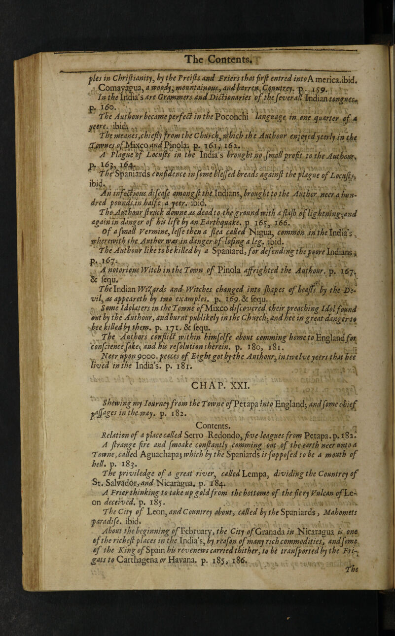 M-+ —  ■ ■ « 1  ' - ' 'i i ~ ~ hi* II ■ ■ ■— I |„ II I«rn. pies in Chriftianity, by the Preifts and Friers that frft entred into A merica.ibid. / Comayagua, a woody ^mountainous, and barren .Cqmtrey. p .159, In the India’s Are Crammers and Dictionaries of thefever all Indian tongues* p. 160. ■ • , - ■ * \v The Jut hour became perfect in the Pocohchi language in one quarter of a yeere. folds .--r h . Themeanes,chiefly fromthe Chtfrch^tdhich the Authour enjoyed yeerly in the Townes ofMixco and/Pinolx. p. i6i, 162. A Plague of Locujts in the India’s brought no fmall profit to the Authour, The Spaniards n y -,VA,y Ah infectious dfeafe amongfi the Indians, broughtto the Author neer a hun¬ dred poundsjn halfe a yeer. ibid. The Authour ft ruck dorvne as dead to the ground with a ft aft of liq-htnin errand again in danger of his life by an Earthquake. p. 165, 166. Of a[mail Vermine, leffe then a flea called Nigua, common in the India’s wherewith the Author was in danger of lofting a leg. ibid. The Authour like to be killed by a Spaniard,/^ defending the poors Indians > p. ,167. A notorious Witch in the Town oft Pinola affrighted the Authour. p. 157. & fequ. . ' •- The Indian Wizards and Witches changed into ft apes of beafts by the De¬ vil^ as appeareth by two examples, p. 169.8c fequ. S ome Idolaters in the Towne 0/Mixco di[covered their preaching Idol found out by the Authour, and burnt publikely in the Churchand hee in great danger to bee killed by them. p. 171. & fequ. The Authors con fill within himfelfe about comming home to England/^ confcience fakeand his ref ilution therein, p. I So, 181. Neer upon 9ooo.peeces of Eight got by the Authour, in twelve yeers that hee lived in the India’s, p. 181. ~ •• Cr-• ,* 1 | y • *! • **|. CHAP. XXI. Shewing my lottrneyfrom the Towne 0/Petapa into England; And Come chief fpgesinthewAy. p. 182. ,f. . S; ' ] . f' Contents. Relation of a face called Serro Redondo, five leagues from Petapa.p. 182.’ A ftrange fire and fmoake conftantly comming out of the earth neer unto a Towne, called Aguachapas which by the Spaniards isfuppofed to be a mouth of hell. p. 183. The priviledge of a great river, called Lempa, dividing the Countrey of St. Salvador, and Nicaragua, p. 184. A Frier thinking to take up goldfrom the bottoms of thefery Vulcan of Le¬ on deceived.jp. 185. . The City of Leon, and Countrey about, called by the Spaniards, Mahomets paradife. ibid. . ■ • About the beginning 0/February, the City 0/Granada in Nicaragua is one ef the rich eft places in the India’s, by reafton of many rich commodities, andfome of the King 0/Spain his revenews carried thither, to be tranfported by the Fri gats Carthagena or Havana, p. 185, 186. The * T . TV _ confidence in feme vleiie Jfl£i reads againft the plague of Locufts,
