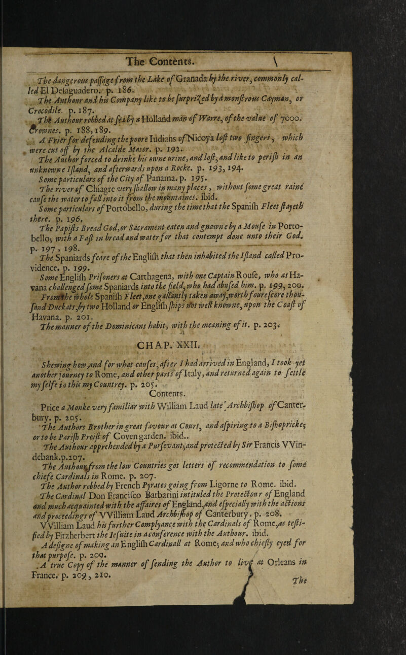 The dangerous paffagefrom the Lake o/Granada by the river5 commonly cal- led El Defe&uadero. p. 186. - ; The Authour and his Company like to be [unpriced bydmonfirous Cayman^ or Crocodile, p. 187. • • ; ' -: Authour robbed at fea by a Holland man of Wane3 o/Vfo valut of 7000. Brownes. p. 188,189. x , Frier for defending the poor's Indians c/’Nicoya two flngers 0 which were cut off by the Alcalde Maior. p. 194 Author forced to dr ink e his otvne urine, lofl^ and like to perijh in an unknown e If and^ and afterwards upon a Roche. p. 193,194. Some particulars of the City of Panama, p. 195* The river of Chiagrc very fallow in many places, without fome great raint caufe the water to fall into it from the mountnines. ibid. Some particulars 0^Portobello, during the time that the Spanish Fleet flayeth there, p. 196, The Papifls Bread God,or Sacrament eaten andgnawneby a Moufle in Porto- bello-, with a Faf in bread and water for that contempt done unto their God, p. 197 , 198. The Spaniards/^? of the English that then inhabited the If and called Pro¬ vidence. p. 199. Some Englifh Prifoners at Carthagena, with one Captain Roufe, who at Ha¬ vana challengedfome Spaniards into the field^who hadabufea him. p. I995 200. Frcmthe whole Spanifh Fleet,one gallantly taken awayjvort hfourefcore thou- fandDuckatsfly two Holland or Engliih flips dot well knowne5 upon the Coaf of Havana, p. 201. The manner of the Dominicans habit, with the meaning oj it. p. 203* CHAP. X-XIL - - ' r* • h .1 . • 1 c* • j i 1 ^ \ .. ft*- Shewing how,and for what caufes ^ after I had arrived in England, I took yet another journey to Rome, and other parts ^ Italy, and returned again to fettle my felfe in this my Countrey. p. 205. Contents. Price a Monkc very familiar with William Laud late Archbiflop ^Canter¬ bury. p. 205. ' . . , , ■ The Authors Brother in great favour at Court5 and afpiring to a B/flopr/cke5 or to he Parifl Preifl of Coven garden, ibid.. The Authour apprehended by a Purfevant^and protected by Sir Francis VVin- debank.p.207. The Authour Jr om the low Countries got letters of recommendation to fome chiefe Cardinals in Rome. p. 207. The Author robbed French Pyrates going from Ligorne to Rome. ibid. The Cardinal Donprancifco Barbarini intituled the Proteciour of England and much acquainted with the affaires o/England5W efpecially with the actions and proceedings of William Laud Archbiflop of Canterbury. p. 208. William Laud his further Complyance with the Cardinals of Rome,^ tefli- fed by Fitzherbert the lefnite in aconference with the Authour. ibid. A defigne of making an E nglifh Car din all at Rome; and who chiefly eyed for thatpurpofe. p. 200. .A true Copy of the manner offending the Author to liv France, p. 209, 210. ^ »