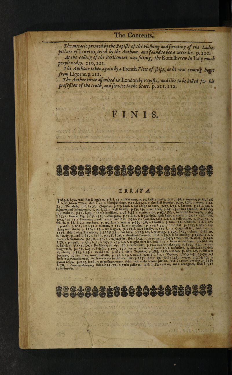 mm--*- .-—i ■ i..- .... - ■ - ■ - - , . The miracle printed hy the Pap if s of the hlufling andfw eating of the Ladies picture tf/Lofetto, tried hy the Am hour, and found to bee a meerlie. p.210. At the catling of the Parliament now fitting, the Romi/hmw in Italy much per flexed.ip« 210,211. The Authour taken again hy a French Fleet of flips, as he was coming home from Ligorne.p.211. * The Author twice a faulted in London by Papifis, and like to he killed for his prof eft on ofthe truth, andfer vice to the State, p. 211,212. FINIS. V •> I R A A t A. r.hamtig, p.1 <9,1.7, r-rrcudent^ p. 169,1.30, r. jujiea mm, ^.*70, nine water, 0.178,I.45, r. Priefts, p 179, 1.12»r- rentree a Patent, ibid:l l6- r. tofurther, p.l805!.2:r.a|ainft it, which, p.i82> I14, r. would not, p.l8?> 1. */#:r. Traptchts, p. 184* 1*5°’ r. there, p. 187,1-C, r. diftculc journey, p. 1 a 3,1.17, towards death, p. 198, l.i 3, r. would, p.2035l'3O> P.20p» !-4<>!49'Put^M^ iU/»£rk*-m nr\A Uovi* irmit in rV>p nfYt line, r.1! T 2.1-AO. r. Tlu% ibid ; 1.A2, r.quipat, p* 214)** 2 * r« i