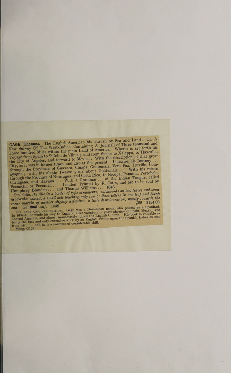 GAGE (Thomas). The English-Americanos SefaT^ee thousand and New Survey Of The West-Indias, Containing is set forth his Three hundred Miles within the mam fvom thence to Xalappa, to Tlaxcalla, Voyage from Spain to SI Iohn e u^> . Witb the description of that great the' City of Angeles, and forwardtoMe^ ^ his Jq . . . City, as it was in former times, and also ^m P , Vera paz> Truxillo, Corn- through the Provinces of Guaxaca, Chiapa, Guate, > ^ _ with his return ayagua ; with his abode Twelve years a ^ Nicoya, Panama, Portobelo, through the Province of Nicaragua and ' of ^Indian Tongue, called Cartagena, and Havana . . . With a Gram • • CoteSj and are to be sold by Poronchi or Pocoman . . . London, vrmteu y Mscolour.Uon, % end; old JSBty calf. 1648 Dominican monk who passed as a Spaniard. The hare original edition. Gage \Zrs absence in Spain; Mexico and In 1639-40 he made his way to after twenty y h His book 1S valuable as KSSssSS*East5- - “ ..... Wing, G109.