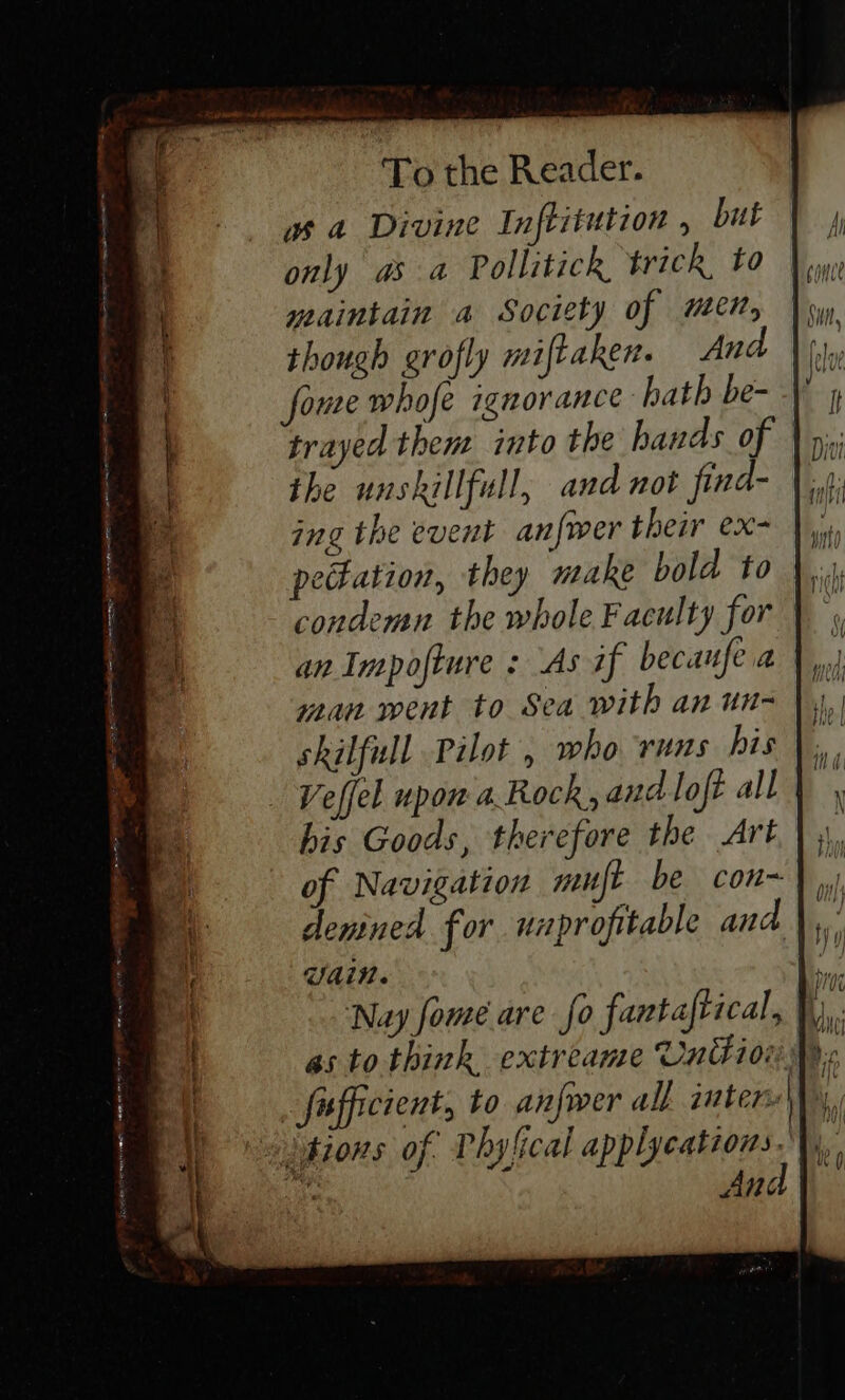 wa Divine Inftitution , but only as a Pollitick trick to yeaintain a Society of ween, though grofly miftaken. And foue whofe ignorance hath be- trayed them into the hands of | the unskillfull, and not find- ing the event anfwer their ex- petation, they make bold to condemn the whole Faculty for an Impofture : As if becanfea wan went to Sea with an un- skilfull Pilot, who runs his Veffel upon a Rock, and loft all | his Goods, therefore the Art of Navigation muft be con~) i denined for uaprofitable and | * Vain. he ‘Nay fome are fo fantaftical, | i | as to think extreame Union MM. fufficient, to anfwer all intere\\, a hions of. Phy {ical applycations | ‘ Ang ae ee (Seip Snes moe ere ee -» z =F es Pe — - = Pn =e oy pipers ae Pee Te re