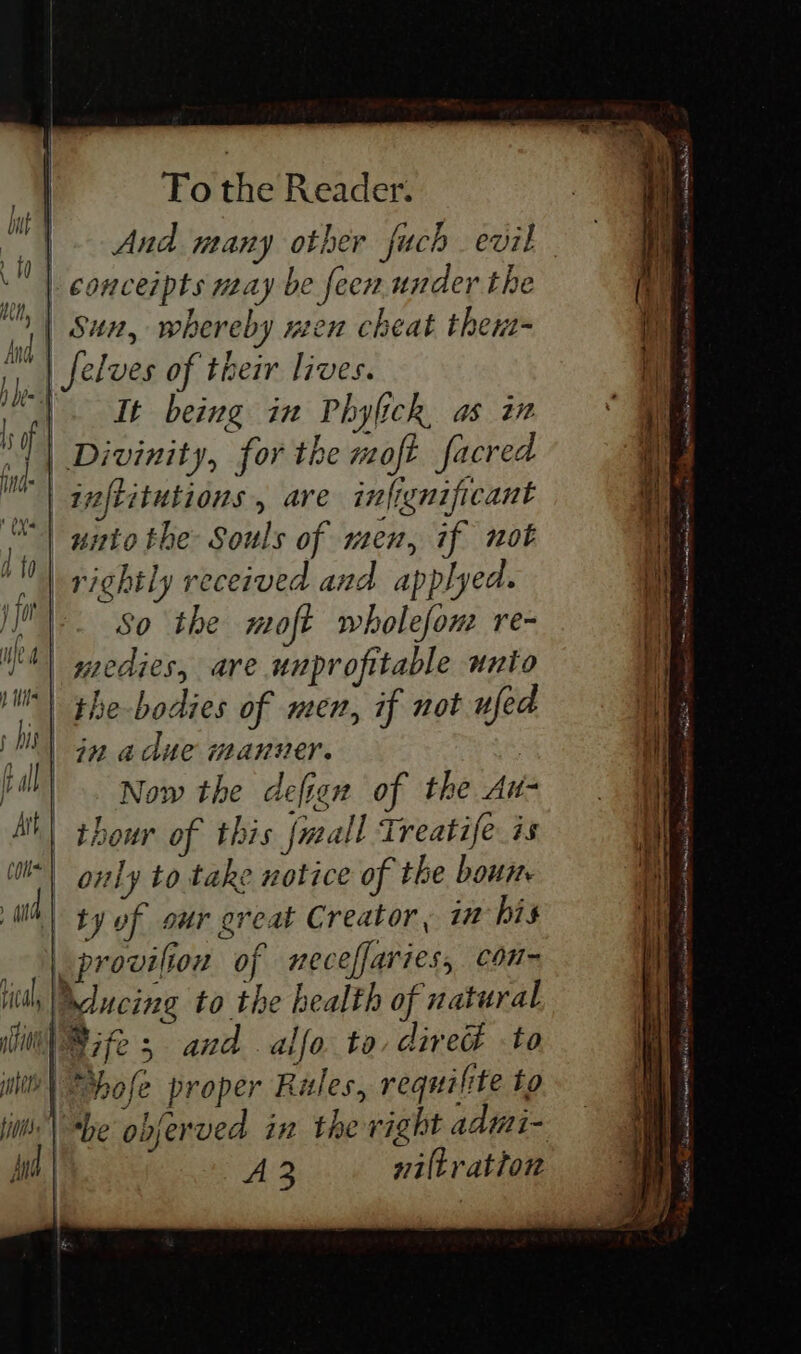 | And many other fuch evil | conceipts may be feen under the Sun, whereby nen cheat thent= It being in Phylick, as in | Divinity, for the moft facred inftitutions , are infignificant rightly received and applyed. ». So the moft wholefon re- medies, are unprofitable unio | in adue manver. Now the defien of the Au- | ty of our great Creator, in his | provilion of mneceffaries, con~ Mucing to the health of natural A 3 viltratton C00 ne ane Remy iE iS ais Asef lates ome PEERS aici eeneege NLT ert nn Ms . SP epithe gees teen RHEE,