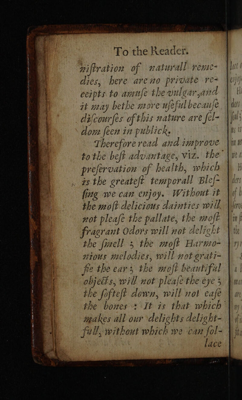 niftration of naturall reue- dies, here areno private re ceipts to amufe the vulgar yar jad it may bethe move ujeful bec: aufe _ difcour fes of this nature are e fel- dons feen in publick. Thereforeread and imaprove to the beft advantage, Viz. the prefervation of health, which ts the greateft temporal Ble/- fing we can enjoy. Without 7 the molt delicious dainties will not pleafe the pallate, the woft Fragrant Odors will not delight the {well 3 the sil Harno- vious melodies, will not erati~ he the ears the moft beautiful objedts will not pleafé the eye 5 the fofteft down, will nol eafe \ mm the bones + It is that which \y une all our ‘delights delight- | (f fully without which we can eae fips