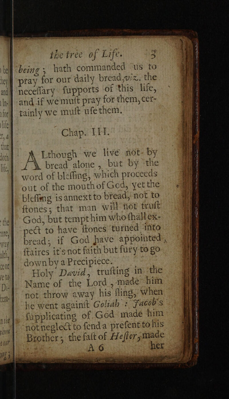 being, hath commanded ‘us to oO ‘ t pray for our daily bread,wz. the neceflary fupports of ‘this life, and if we mutt pray for them, cet- tainly we muft ufethem. Chap. LIT. As ) y: SX bread alone , but by th cord of blefine, whi H nroceed word of blefiing, whicn proceca: out of the mouthof God, yet the blefimg isannext to bread, not to ftones; that man will fot truit God. but tempt him whothdllex- ) I pect to have itones turned ‘ifito brea ” A Lthovsh we live not-b f { | w oO > — pew ftaires it's not faith but fury to go down by a Precipiece. Holy David, truiting in the ™ $ D } 7 4 Name of the Lord, mace nim not throw away his fling, when j AAV fapplicating of God made him. not neglect to fenda prefentto his Brother; the falt of Hefler, made re . ree, = to? = here = ra (eee 5 er ae wo ete on Ni csc ce Sie SE TED or Serenata TNT sie ep A i ag seth Soe in ee Unmet a ee E ----— = PI rene Nl a the Re Se =