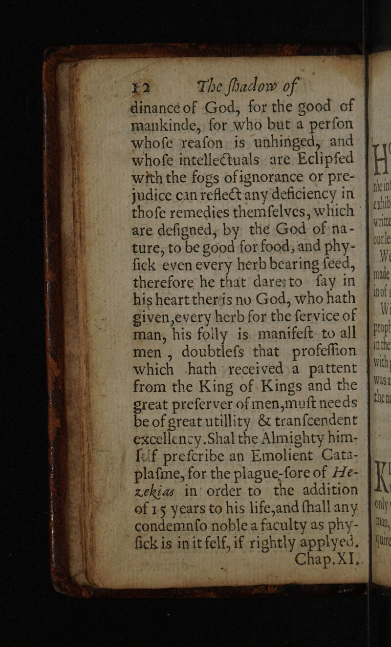 dinancé of God, for the good of mankinde, for who but a perfon | whofe reafon. is unhinged, and | | whofe intelleCtuals are Eclipfed H with the fogs ofignorance or pre- J. judice cin refle&amp;t any deficiency in a thofe remedies themfelves, which - pe are defigned, by the God of na- | ture, to be good for food; and phy- | 9 fick even every herb bearing feed, We therefore he that daresto fay in | a his heart thertis no God, who hath ot given,every herb for the fervice of man, his foily is, manifeft. to all men , doubtlefs that profeflion which -hath received a pattent from the King of Kings and the great preferver of men,muft needs be of great utillity &amp; tranf{cendent excellency.Shal the Almighty him- [lf prefcribe an Emolient Cata- plafme, for the plague-fore of He- zekias in’ order to the addition of 15 years to his life,and fhall any condemnfo noble a faculty as phy- fick is init felf, if rightly applyec. Chap.XI,. BERT f= a aeeniihlin scenes z =