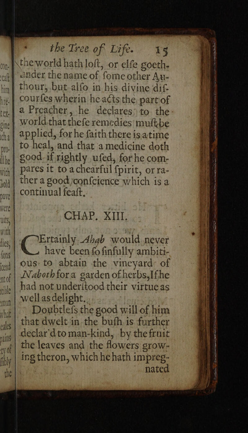 on. tHE world hath loft, or elfe goeth. ag} <nder the name of fome other Au- ,} thour, but-alfo in his divine dif- courfes wherin he acts the. part of | 4 Preacher, he declares> to the: | world.thatthefe remedies! muftbe applied, for he faith there is.atime ».| to heal, and that a medicine doth je} good-if rightly ufed, for he com- | paresit to achearful fpirit, or ra- ther a good con{cience which is a 1p | continual feaft, = gemini a wi Saad ES ae it a nan eee NaS SP rc ae en ream ich Rid mnie CHAP. XIII. Ertainly Ahab would never | have been fo finfully ambiti- / ous: to abtain the vineyard: of | Naboth fora garden ofherbs,Ifhe | had not underitood their virtue as , | wellas delight. . | | > Doubtlefs the good will of him | that dwelt in the buth. is further declar’dto man-kind, by the fruit the leaves and the flowers grow- | ing theron, which he hath impreg- | . nated