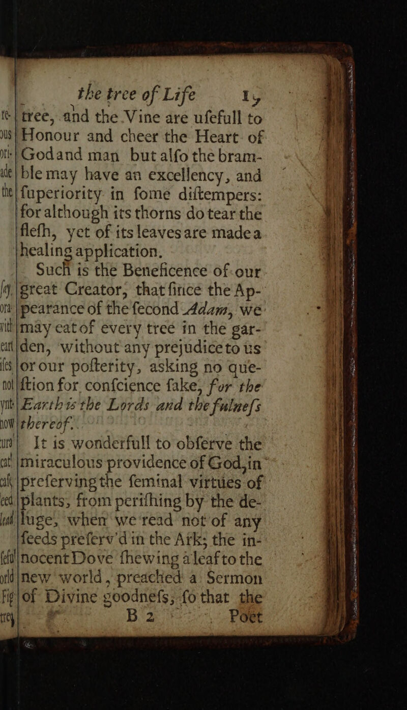 i Cg: ge ‘| tree, and the Vine are ufefull to ilt| ble may have an excellency, and iit| fuperiority in fome diftempers: for although its thorns do tear the ' flefh, yet of itsleavesare madea healing application. Such is the Beneficence of-our | ij, |great Creator, that fice the Ap-’ i itt | pearance of the fecond Adam, we a iit|may eatof every treé in the gar- ttiden, ‘without any prejudice to us {sor our pofterity, asking no que- nol|ftion for confcience fake} for the ~- - Re phcnceiee naea oF a mt eT! Pepe Rm a ten Sore it| Earthisthe Lords and the fulnefs i} lwWi thereof, | at uv} It is wonderfull to obferve the x miraculous providence of God. in® preferving the feminal virtues of cel |plants, from perifhing by the de- di |luge, when we'read not of any feeds preferv'd in the Ark; the in- nocent Dove fhewing aleafto the ildinew world, preached a Sermon fig Of Divine goodnefs; fothat the rey) B 2 , Poet > - — 7 Pr . Pn a So Papas Miele renner RH AE i ete me Winnett St SS Al mmr ey IMIS Mere