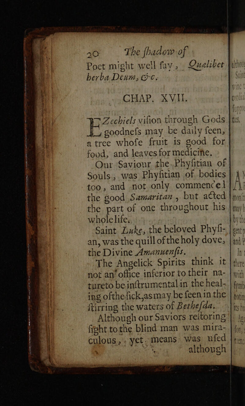 Poet might well fay... Quelzber fatto herba Deum, Ge. CHAP. XVII. BD Zechiels vifion through Gods |, goodnefs may be daily feen, a tree whofe fruit is good for food, and leaves for medicine. Onr Saviour the.,Phyfitian of Souls, was Phyfitian of bodies too, and not only commence the good Samaritan , but acted the part of one throughout his whole life. Saint Luke, the beloved Phyfi- an, was the quill of the holy dove, the Divine Amanuenfis. The Angelick Spirits think it not an’ office inferior to their na- tureto be inftrumental in the heal- ing ofthefick,asmay be feen in the ftirring the waters of Bethe/da. Although our Saviors reitoring fight tothe blind man was mira- culous,. yet. means: was’ ufed a although Ps sage eS WEEP Ce