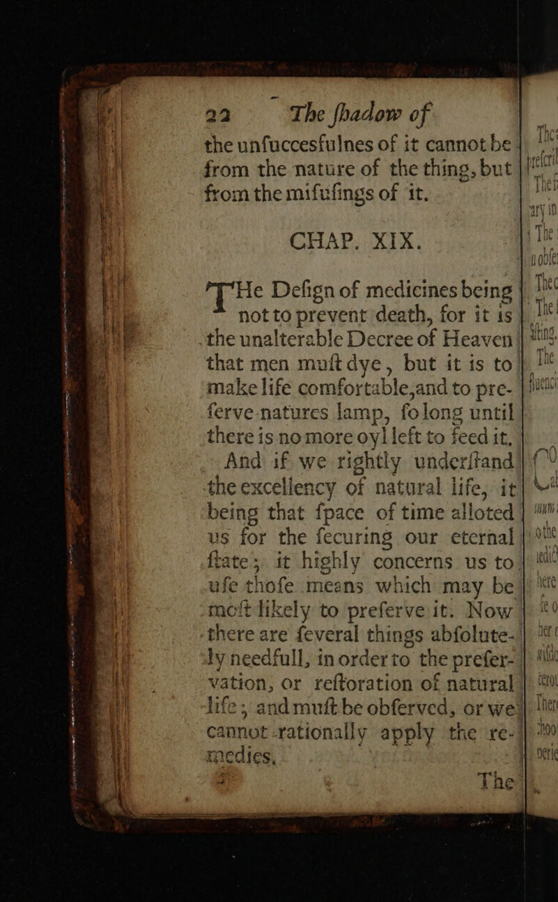 a El ne tna ST AE, aE = 22 ~=—- The fhadow of the unfuccesfulnes of it cannot be. from the nature of the thing, but from the mifufings of ‘It. CHAP. XIX. Tie Defign of medicines ie | not to prevent death, for it is that men muitdye, but it is to make life comfortable,and to pre- ferve natures lamp, folong until there is no more oy] left to feed it, And if we rightly underifand the exceliency of natural life, it being that fpace of time alloted us for the fecuring our eternal fiate;, it highly concerns us to. ufe thofe means which may be t tikely to preferve it. Now revs are veal things abfolute- ly needfull, in order to the prefer- vation, or reftoration of natural life; and mutt be obferved, or wes cannot -rationally apply the re-! medics,