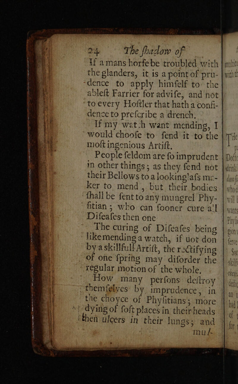 if amans horfebe troubled with the glanders, it is a point of pru-. dence to apply himfelf to: the | ableft Farrier for advife, and not to every Hoftler that hath a confi- dence to prefcribe a drench. If my wat-h want mending, I would choofe to fend it to the molt ingenious Artift, People feldom are fo imprudent in other things; as they fend not |, their Bellows toa looking!afs mc- ker to mend, but their bodies thall be fent to any mungrel Phy- fitian; who can fooner cure a‘ Difeafes then one The curing of Difeafes being likemending a watch, if uot don by askillfullArcift, the ractifying of one {pring may diforder the regular motion of the whole, How many perfons deftroy &gt; themfelves’ by. imprudence, in tne choyce of Phyfitians; more dying of foft places in their heads ‘then ulcers in their lungs; and mul Re ~ Teste Cicegn cee. or Oe OE me ”