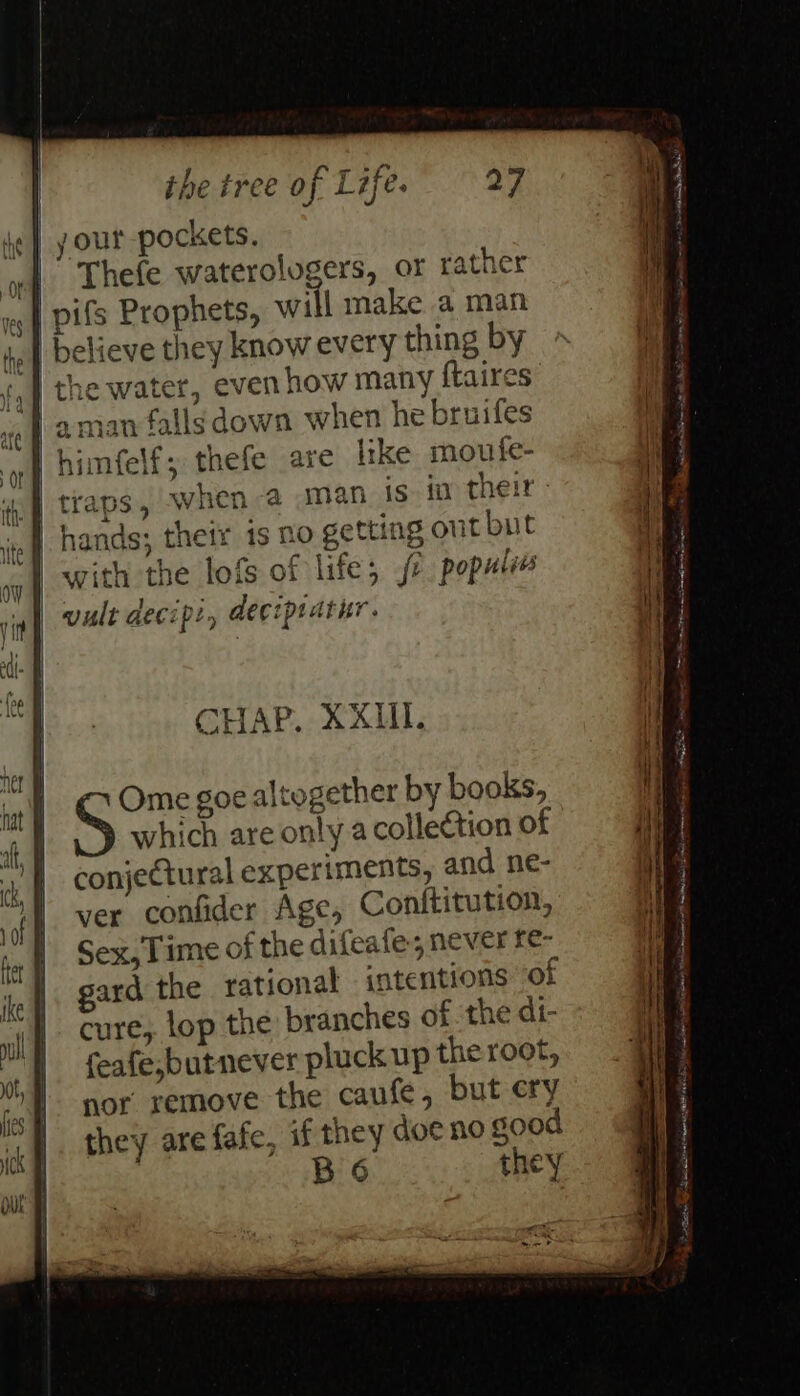 your pockets. Thefe waterologers, or rather pifs Prophets, will make a man | believe they know every thing by the water, even how many ftaires man fallsdown when he bruifes imfelf; thefe are like moufe- a Oe rr | traps, when a man is fv their » nf] hands; their 1s 20 getting out but } sp . ft C. 13 6- rs | with the lofs ot life; /¢ popules | vult decip:, deciptatur. CHAP. XXII. Ome goe altogether by books, which are only acolletion of conjectural experiments, and ne- ver confider Age, Conititution, Sex, Time of the difeafe, never fe- gard the rational intentions “of cure, lop the branches of the di- feafe,butnever pluck up the root, nor remove the caufe, but ery they are fafe, if they doe no good B 6 they oy Free rn hee Una eerea Y oe) Sia = _ 2 “ . © 7 os ea ie ake man SC cma acing Salk og ARE mee = ee identi cna see athena Sap = =